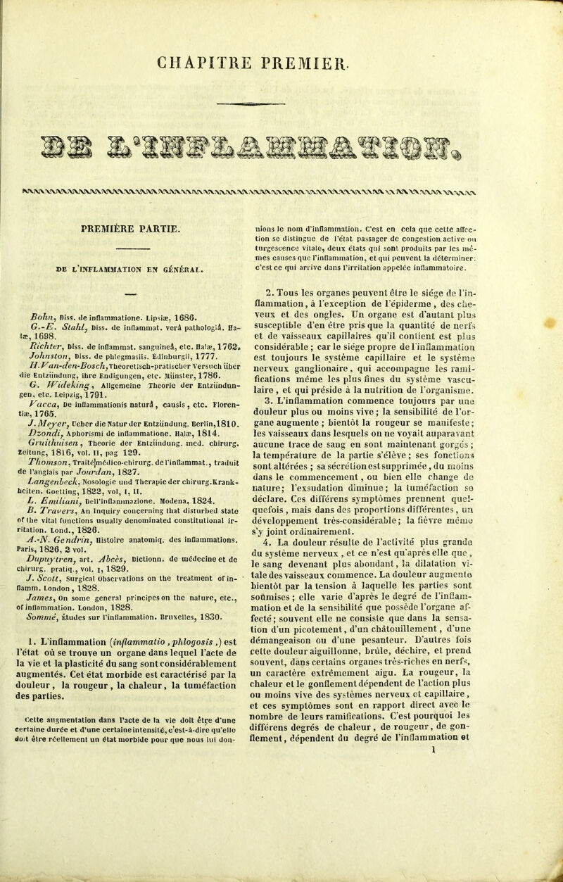 CHAPITRE PREMIER. PREMIÈRE PARTIE. DE L’INFLAMMATION EN GÉNÉRAL. Bohn, Diss. de inflammatione. Lipsiæ, 1686. G. -E. Stahl, Diss. de inflammat. verâ palhologiâ. Ha- læ, 1698. Richter, Diss. de inflammat. sanguineâ, etc. Halæ, 1762» Johnston, Diss. de phlegmasiis. Édinburgii, 1777. H. Va/z-z/ezz-j9osc/z,TheoreUsch-pratischer A’ersuch liber die Entziindung, ibre F.ndigungen, etc. Munster, 1786. G. fTideking, Allgememe Théorie der Entziindun- gen, etc. Leipzig, 1791. Vacca, De inflammationis naturel, causis , etc. Floren- tiæ, 1765. J .Meyer, Deber die Natur der Entziindung. Berlin,1810. Dzondi, Aphorismi de inflammatione. Halæ, 1814. Gruitliuisen, Théorie der Entziindung. med. chirurg. Zeitung, 1816, vol. II, pag 129. Thomson, Traitéjmédico-chirurg. deTinflammat., traduit de l’anglais par Jourdan, 1827. Langenhcck, Nosologie und Thérapie der chirurg.Krank- heiten. Goetling, 1822, vol, l, II. L. Emiliani, Dell’inflammazione. Modena, 1824. B. Travers, An Inciuiry concerning that disturbed State of the vital fonctions usually denominated constitutional ir- ritation. Lond., 1826. A.-N. Gendrin, Histoire anatomiq. des inflammations. Paris, 1826, 2 vol. Dupuytren, art. Abcès, Dictionn. de médecine et de chirurg. pratiq., vol. i, 1829. J. Scott, Surgical observations on the treatment of in- ' flamm. London, 1828. James, On some general principes on the nature, etc., of inflammation. London, 1828. Sommé, Études sur l'inflammation. Bruxelles, 1830. I. L’inflammation (inflammatio , phlogosis ,) est l’état où se trouve un organe dans lequel l’acte de la vie et la plasticité du sang sont considérablement augmentés. Cet état morbide est caractérisé par la douleur, la rougeur, la chaleur, la tuméfaction des parties. Cette augmentation dans l’acte de la vie doit êtçe d'une certaine durée et d’une certaine intensité, c’est-à-dire qu'elle doit être réellement un état morbide pour que nous lui don- nions le nom d’inflammation. C’est en cela que cette affec- tion se distingue de l’état passager de congestion active ou turgescence vitale, deux états qui sont produits par les mê- mes causes que l'inflammation, et qui peuvent la déterminer: c’est ce qui arrive dans l’irritation appelée inflammatoire. 2. Tous les organes peuvent être le siège de l’in- flammation , à l’exception de l’épiderme , des che- veux et des ongles. Un organe est d’autant plus susceptible d’en être pris que la quantité de nerfs et de vaisseaux capillaires qu’il contient est plus considérable; carie siège propre de l'inflammation est toujours le système capillaire et le système nerveux ganglionaire, qui accompagne les rami- fications même les plus fines du système vascu- laire , et qui préside à la nutrition de l’organisme. 3. L’inflammation commence toujours par une douleur plus ou moins vive ; la sensibilité de l’or- gane augmente ; bientôt la rougeur se manifeste; les vaisseaux dans lesquels on ne voyait auparavant aucune trace de sang en sont maintenant gorgés ; la température de la partie s’élève ; ses fonctions sont altérées ; sa sécrétion est supprimée, du moins dans le commencement, ou bien elle change de nature; l’exsudation diminue; la tuméfaction sa déclare. Ces différens symptômes prennent quel- quefois , mais dans des proportions différentes, un développement très-considérable; la fièvre mémo s’y joint ordinairement. 4. La douleur résulte de l’activité plus grande du système nerveux , et ce n'est qu’après elle que , le sang devenant plus abondant, la dilatation vi- tale des vaisseaux commence. La douleur augmenta bientôt par la tension à laquelle les parties sont soumises ; elle varie d’après le degré de l’inflam- mation et de la sensibilité que possède l’organe af- fecté ; souvent elle ne consiste que dans la sensa- tion d’un picotement, d’un chatouillement, d’une démangeaison ou d’une pesanteur. D’autres fois cette douleur aiguillonne, brûle, déchire, et prend souvent, dans certains organes très-riches en nerfs, un caractère extrêmement aigu. La rougeur, la chaleur et le gonflement dépendent de l’action plus ou moins vive des systèmes nerveux et capillaire, et ces symptômes sont en rapport direct avec le nombre de leurs ramifications. C’est pourquoi les différens degrés de chaleur, de rougeur, de gon- flement, dépendent du degré de l’inflammation et