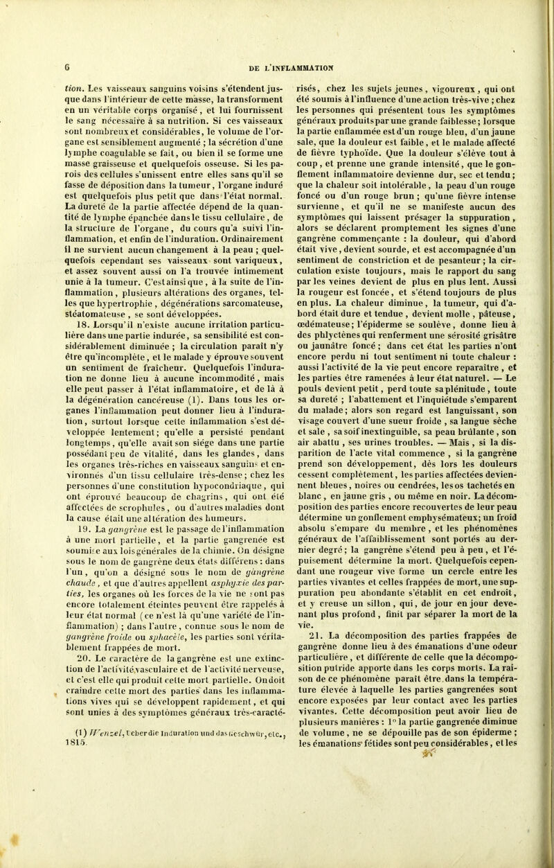 tion. Les vaisseaux sanguins voisins s'étendent jus- que dans 1 intérieur de cette masse, la transforment en un véritable corps organisé, et lui fournissent le sang nécessaire à sa nutrition. Si ces vaisseaux sont nombreux et considérables, le volume de l’or- gane est sensiblement augmenté ; la sécrétion d’une lymphe coagulable se fait, ou bien il se forme une masse graisseuse et quelquefois osseuse. Si les pa- rois des cellules s’unissent entre elles sans qu’il se fasse de déposition dans la tumeur, l’organe induré est quelquefois plus petit que dans l’état normal. La dureté de la partie affectée dépend de la quan- tité de lymphe épanchée dans le tissu cellulaire, de la structure de l’organe , du cours qu’a suivi l'in- flammation, et entin de l’induration. Ordinairement il ne survient aucun changement à la peau ; quel- quefois cependant ses vaisseaux sont variqueux, et assez souvent aussi on l’a trouvée intimement unie à la tumeur. C’est ainsi que , à la suite de l’in- flammation , plusieurs altérations des organes, tel- les que hypertrophie , dégénérations sarcomateuse, stéatomateuse , se sont développées. 18. Lorsqu’il n’existe aucune irritation particu- lière dans une partie indurée, sa sensibilité est con- sidérablement diminuée ; la circulation paraît n’y être qu’incomplète, et le malade y éprouve souvent un sentiment de fraîcheur. Quelquefois l’indura- tion ne donne lieu à aucune incommodité , mais elle peut passer à l’état inflammatoire, et delà à la dégénéralion cancéreuse (1). Dans tous les or- ganes l’inflammation peut donner lieu à l’indura- tion , surtout lorsque ceiie inflammation s’est dé- veloppée lentement; qu’elle a persisté pendant longtemps, qu’elle avait son siège dans une partie possédant peu de vitalité, dans les glandes, dans les organes très-riches en vaisseaux sanguin? et en- vironnés d’un tissu cellulaire très-dense; chez les personnes d’une constitution hypocondriaque , qui ont éprouvé beaucoup de chagrins, qui ont été affectées de scrophules, Ou d’autres maladies dont la cause était une altération des humeurs. 19. La gangrène est le passage de l’inflammation à une mort partielle, et la partie gangrenée est soumise aux loisgénérales de la chimie. On désigne sous le nom de gangrène deux états différens : dans l’un, qu’on a désigné sous le nom de gangrène chaude , et que d’autres appellent asphyxie des par- ties, les organes où les forces de la vie ne tonl pas encore totalement éteintes peuvent être rappelés à leur état normal (ce n’est là qu’une variété de l’in- ilammation) ; dans l’autre, connue sous le nom de gangrène froide ou sphacèle, les parties sont vérita- blement frappées de mort. 20. Le caractère de la gangrène est une extinc- tion de l’aclivité.vasculaire et de l’activité nerveuse, cl c’est elle qui produit celte mort partielle. Qndoit craindre cette mort des parties dans les inflamma- tions vives qui se développent rapidement, et qui sont unies à des symptômes généraux très-caraclé- (1) TVenzel, l eberdie induration und <las<;eschwür,elc., 1815. risés, chez les sujets jeunes , vigoureux , qui ont été soumis à l’influence d’une action très-vive ;chez les personnes qui présentent tous les symptômes généraux produitsparune grande faiblesse; lorsque la partie enflammée est d’un rouge bleu, d’un jaune sale, que la douleur est faible, et le malade affecté de fièvre typhoïde. Que la douleur s’élève tout à coup , et prenne une grande intensité, que le gon- flement inflammatoire devienne dur, sec et tendu ; que la chaleur soit intolérable, la peau d’un rouge foncé ou d’un rouge brun ; qu’une fièvre intense survienne, et qu’il ne se manifeste aucun des symptômes qui laissent présager la suppuration , alors se déclarent promptement les signes d’une gangrène commençante : la douleur, qui d’abord était vive, devient sourde, et est accompagnée d’un sentiment de constriction et de pesanteur ; la cir- culation existe toujours, mais le rapport du sang parles veines devient de plus en plus lent. Aussi la rougeur est foncée, et s’étend toujours de plus en plus. La chaleur diminue, la tumeur, qui d’a- bord était dure et tendue , devient molle , pâteuse, œdémateuse ; l’épiderme se soulève, donne lieu à des phlyctènes qui renferment une sérosité grisâtre ou jaunâtre foncé ; dans cet état les parties n’ont encore perdu ni tout sentiment ni toute chaleur : aussi l’activité de la vie peut encore reparaître , et les parties être ramenées à leur état naturel. — Le pouls devient petit, perd toute sa plénitude, toute sa dureté ; l’abattement et l’inquiétude s’emparent du malade; alors son regard est languissant, son visage couvert d’une sueur froide , sa langue sèche et sale , sa soif inextinguible, sa peau brûlante , son air abattu , ses urines troubles. — Mais , si la dis- parition de l’acte vital commence , si la gangrène prend son développement, dès lors les douleurs cessent complètement, les parties affectées devien- nent bleues, noires ou cendrées, les os tachetés en blanc , en jaune gris , ou même en noir. La décom- position des parties encore recouvertes de leur peau détermine un gonflement emphysémateux; un froid absolu s’empare du membre, et les phénomènes généraux de l’affaiblissement sont portés au der- nier degré ; la gangrène s’étend peu à peu, et l’é- puisement détermine la mort. Quelquefois cepen- dant une rougeur vive forme un cercle entre les parties vivantes et celles frappées de mort, une sup- puration peu abondante s’établit en cet endroit, et y creuse un sillon, qui, de jour en jour deve- nant plus profond, finit par séparer la mort de la vie. 21. La décomposition des parties frappées de gangrène donne lieu à des émanations d’une odeur particulière , et différente de celle que la décompo- sition putride apporte dans les corps morts. La rai- son de ce phénomène paraît être dans la tempéra- ture élevée à laquelle les parties gangrenées sont encore exposées par leur contact avec les parties vivantes. Cette décomposition peut avoir lieu de plusieurs manières : 1° la partie gangrenée diminue de volume, ne se dépouille pas de son épiderme ; les émanations' fétides sont peu considérables, et les