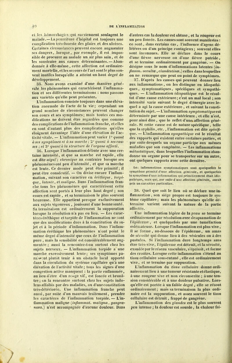 et les hémorrhagies qui surviennent soulagent le malade. — La pourriture d’hôpital est toujours une complication très-funeste des plaies et des ulcères. Certaines circonstances peuvent encore augmenter ses dangers, lorsque , par exemple, il est impos- sible de procurer au malade un air plus sain, et de les soustraire aux causes déterminantes.—Aban- donnée à elle-même , cette affection est ordinaire- ment mortelle, et les secours de l’art sontle plus sou- vent inutiles lorsqu’elle a atteint un haut degré de développement. 35. Nous avons examiné d’une manière géné- rale les phénomènes qui caractérisent l’inflamma- tion et ses différentes terminaisons : nous passons aux variétés qu’elle peut présenter. Lflnflammation consiste toujours dans une éléva- tion anormale de l’acte de la vie ; cependant un grand nombre de circonstances peuvent changer son cours et ses symptômes; mais toutes ces mo- difications ne doivent être regardées que comme des complications de l’inflammation franche, et elles en sont d’autant plus des complications qu’elles éloignent davantage l’idée d’une élévation de l’ac- tivité vitale. — L’inflammation peut varier 1° quant à ses symptômes et à sa marche ; 2° quant à ses cau- ses ; et 3° quant à la structure de l’organe affecté. 36. Lorsque l’inflammation débute avec une cer- taine intensité, al que sa marche est rapide, elle est dite aiguë; chronique au contraire lorsque ses phénomènes ont peu d’intensité , et que sa marche est lente. Ce dernier mode peut être primitif; il peut être consécutif. — On divise encore l’inflam- mation, suivant son caractère en éréthique, torpi- que, latente, et maligne. Dans l’inflammation fran- che tous les phénomènes qui caractérisent cette affection sont portés à leur plus haut degré ; son cours est rapide , et sa terminaison le plus souvent heureuse. Elle appartient presque exclusivement aux sujets vigoureux , jouissant d’une bonne santé. Sa terminaison est ordinairement la suppuration lorsque la résolution n’a pas eu lieu. — Les carac- tères éréthique et torpide de l’inflammation ne sont que des modifications dues à la constitution du su- jet et à la période d’inflammation. Dans l’inflam- mation éréthique les phénomènes n’ont point le même degré d’intensité que ceux de l’inflammation pure , mais la sensibilité est considérablement aug- mentée ; aussi la rencontre-t-on surtout chez les sujets nerveux. — L’inflammation torpide a une marche excessivement lente ; ses symptômes pa- raissent plutôt tenir à un obstacle local apporté dans la circulation du système capillaire qu’à une élévation de l’activité vitale ; tous les signes d’une congestion active manquent : la partie enflammée, au lieu d’être d’un rouge vif, est foncée et brunâ- tre ; en la rencontre surtout chez les sujets indo- lensaffaibis par des maladies, ou d’uneconstitution très-détériorée. Une inflammation franche peut aussi, par suite d’un mauvais traitement, prendre les caractères de l’inflammation torpide. — L’in- flammation maligne (inflammat. maligna, gangrœ- nosa,) n’est accompagnée d’aucune douleur. Dans d’autres cas la douleur est obtuse, et la rougeur est un peu foncée. Les causes sont souvent manifestes : ce sont, dans certains cas, l’influence d’agens dé- létères ou d’un principe contagieux ; souvent elles sont inconnues. Elle se déclare dans le cours d’une fièvre nerveuse ou d’une fièvre putride, et se termine ordinairement par gangrène. — On désigne sous le nom d’inflammations latentes (in- flamm. occultœ , c landes tince,) celles dans lesquelles on ne remarque que peut ou point de symptômes. 37. D’après les causes qui peuvent donner lieu aux inflammations , on les distingue en idiopathi- ques , symptomatiques, spécifiques et sympathi- ques. — L’inflammation idiopathique est le résul- tat d’une cause extérieure ; c’est un mal local ; son intensité varie suivant le degré d’énergie avec le- quel a agi la cause extérieure , et suivant la consti- tution du sujet.—L’inflammation symptomatique est déterminée par une cause intérieure , et elle n’est, pour ainsi dire , que le reflet d’una affection géné- rale. Si celte cause est de nature spécifique , telle que la syphilis, etc. , l’inflammation est dite spécifi- que. — L’inflammation sympathique est le résultat des rapports qui existent entre certaines parties, et par suite desquels un organe participe aux mêmes maladies que son congénère. — Les inflammations métastatiques, dans lesquelles l’inflammation aban- donne un organe pour se transporter sur un autre, ont quelques rapports avec cette dernière. le; inflammations symptomatiques sont quelquefois le symptôme primitif d’une afTection generale, et quelquefois le symptôme d’une inflammation qui primitivement était idio- pathique, mais qui, par suite d'une affection générale, aurait pris un caractère particulier. 38. Quel que soit le lieu où se déclare une in- flammation , son siège propre est toujours le sys- tème capillaire; mais les phénomènes qu’elle dé- termine varient suivant la nature de la partie affectée. Une inflammation légère de la peau se termine ordinairement par résolution avec desquamation de l’épiderme , et quelquefois par une tuméfaction œdémateuse. Lorsque l’inflammation est plus vive , il se forme , au-dessous de l’épiderme, un amas de sérosité qui donne lieu à des vésicules ou à des pustules. Si l’inflammation dure longtemps sans être très-vive, l’épiderme est détruit, et la sérosité, exsudée par le réseau vasculaire, s’épaissit, et forme des croûtes. Lorsque cette inflammation s’étend au tissu cellulaire sous-cutané , elle est ordinairement vive, et se termine par suppuration. L’inflammation du tissu cellulaire donne ordi- nairement lieu à une tumeur résistante etélastique, à une rougeur vive et non circonscrite ; à une ten- sion considérable et à une douleur pulsative. Lors- qu’elle est portée à un faible degré , elle se résout ordinairement ; mais sa terminaison la plus ordi- naire est la suppuration, et assez souvent le tissu cellulaire est détruit, frappé de gangrène. L’inflaimnotion des glandes est le plus souvent peu intense ; la douleur est sourde, la chaleur fai-