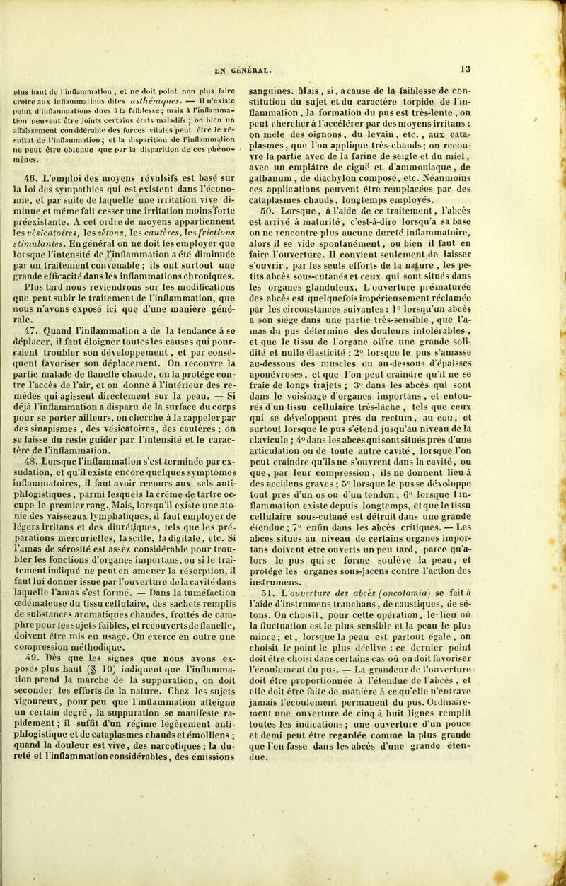 plus haut de l’inflammation , et ne doit point non plus faire croire aux inflammations dites asthéniques. — 11 n’existe point d'inflammations dues à la faiblesse; mais à l’inflamma- tion peuvent être joints certains états maladifs ; on bien un affaissement considérable des forces vitales peut être le ré- sultat de l’inflammation; et la disparition de l'inflammation ne peut être obtenue que par la disparition de ces phéno- mènes. 46. L’emploi des moyens révulsifs est basé sur la loi des sympathies qui est existent dans l’écono- mie, et par suite de laquelle une irritation vive di- minue et même fait cesser une irritation inoins’forte préexistante. A cet ordre de moyens appartiennent les vésicatoires, les sétons, les cautères, les frictions stimulantes. En général on ne doit les employer que lorsque l’intensité de l’inflammation a été diminuée par un traitement convenable ; ils ont surtout une grande efficacité dans les inflammations chroniques. Plus tard nous reviendrons sur les modifications que peut subir le traitement de l’inflammation, que nous n’avons exposé ici que d’une manière géné- rale. 47. Quand l’inflammation a de la tendance à so déplacer, il faut éloigner toutes les causes qui pour- raient troubler son développement, et par consé- quent favoriser son déplacement. On recouvre la partie malade de flanelle chaude, on la protège con- tre l’accès de l’air, et on donne à l’intérieur des re- mèdes qui agissent directement sur la peau. — Si déjà l’inflammation a disparu de la surface du corps pour se porter ailleurs, on cherche à la rappeler par des sinapismes , des vésicatoires, des cautères ; on se laisse du reste guider par l’intensité et le carac- tère de l’inflammation. 48. Lorsque l’inflammation s’est terminée par ex- sudation, et qu’il existe encore quelques symptômes inflammatoires, il faut avoir recours aux sels anti- phlogistiques , parmi lesquels la crème de tartre oc- cupe le premier rang. Mais, lorsqu’il existe une ato- nie des vaisseaux lymphatiques, il faut employer de légers irritans et des diurétiques, tels que les pré- parations mercurielles, la scille, la digitale, etc. Si l’amas de sérosité est assez considérable pour trou- bler les fonctions d’organes importuns, ou si le trai- tement indiqué ne peut en amener la résorption, il fautlui donner issue par l’ouverture de la cavité dans laquelle l’amas s’est formé. — Dans la tuméfaction œdémateuse du tissu cellulaire, des sachets remplis de substances aromatiques chaudes, frottés de cam- phre pour les sujets faibles, et recouverts de flanelle, doivent être mis en usage. On exerce en outre une compression méthodique. 49. Dès que les signes que nous avons ex- posés plus haut (§ 10) indiquent que l’inflamma- tion prend la marche de la suppuration, on doit seconder les efforts de la nature. Chez les sujets vigoureux, pour peu que l’inflammation atteigne un certain degré, la suppuration se manifeste ra- pidement ; il suffit d’un régime légèrement anti- phlogistique et de cataplasmes chauds et émolliens ; quand la douleur est vive, des narcotiques ; la du- reté et l’inflammation considérables, des émissions sanguines. Mais, si, à cause de la faiblesse de con- stitution du sujet et du caractère torpide de l'in- flammation , la formation du pus est très-lente , on peut cherchera l’accélérer par des moyens irritans : on mêle des oignons, du levaiu, etc., aux cata- plasmes, que l’on applique très-chauds; on recou- vre la partie avec de la farine de seigle et du miel, avec un emplâtre de ciguë et d’ammoniaque , de galbanum , de diachylon composé, etc. Néanmoins ces applications peuvent être remplacées par des cataplasmes chauds, longtemps employés. 50. Lorsque , à l’aide de ce traitement, l’abcès est arrivé à maturité , c’est-à-dire lorsqu’à sa base on ne rencontre plus aucune dureté inflammatoire, alors il se vide spontanément, ou bien il faut en faire l’ouverture. Il convient seulement de laisser s’ouvrir , par les seuls efforts de la nature , les pe- tits abcès sous-cutanés et ceux qui sont situés dans les organes glanduleux. L’ouverture prématurée des abcès est quelquefois impérieusement réclamée par les circonstances suivantes ; 1° lorsqu’un abcès a son siège dans une partie très-sensible , que l’a- mas du pus détermine des douleurs intolérables , et que le tissu de l'organe offre une grande soli- dité et nulle élasticité ; 2° lorsque le pus s’amasse au-dessous des muscles ou au-dessous d’épaisses aponévroses, et que l’on peut craindre qu’il ne se fraie de longs trajets ; 3° dans les abcès qui sont dans le voisinage d’organes importans , et entou- rés d’un tissu cellulaire très-lâche , tels que ceux qui se développent près du rectum, au cou, et surtout lorsque le pus s’étend jusqu’au niveau de la clavicule ; 4°dans les abcès qui sont situés près d’une articulation ou de toute autre cavité , lorsque l’on peut craindre qu’ils ne s’ouvrent dans la cavité, ou que, par leur compression , ils ne donnent lieu à des accidens graves ; 5° lorsque le pus se développe tout près d’un os ou d’uu tendon; 6 lorsque 1 in- flammation existe depuis longtemps, et que le tissu cellulaire sous-cutané est détruit dans une grande étendue ; 7° enfin dans les abcès critiques. — Les abcès situés au niveau de certains organes impor- tans doivent être ouverts un peu lard, parce qu’a- lors le pus qui se forme soulève la peau, et protège les organes sous-jacens contre l’action des instrumens. 51. L’ouverture des abcès (oncolomia) se fait à l’aide d’inslrumens tranchans, de caustiques, de sé- tons. On choisît, pour cette opération, le-lieu où la fluctuation est le plus sensible et la peau le plus mince; et, lorsque la peau est partout égale, on choisit le point le plus déclive : ce dernier point doit être choisi dans certains cas où on doit favoriser l’écoulement du pus. — La grandeur de l’ouverture doit être proportionnée à l’étendue de l’abcès , et elle doit être faite de manière à ce qu’elle n’entrave jamais l’écoulement permanent du pus. Ordinaire- ment une ouverture de cinq à huit lignes remplit toutes les indications ; une ouverture d’un pouce et demi peut être regardée comme la plus grande que l’on fasse dans les abcès d’une grande éten- due.