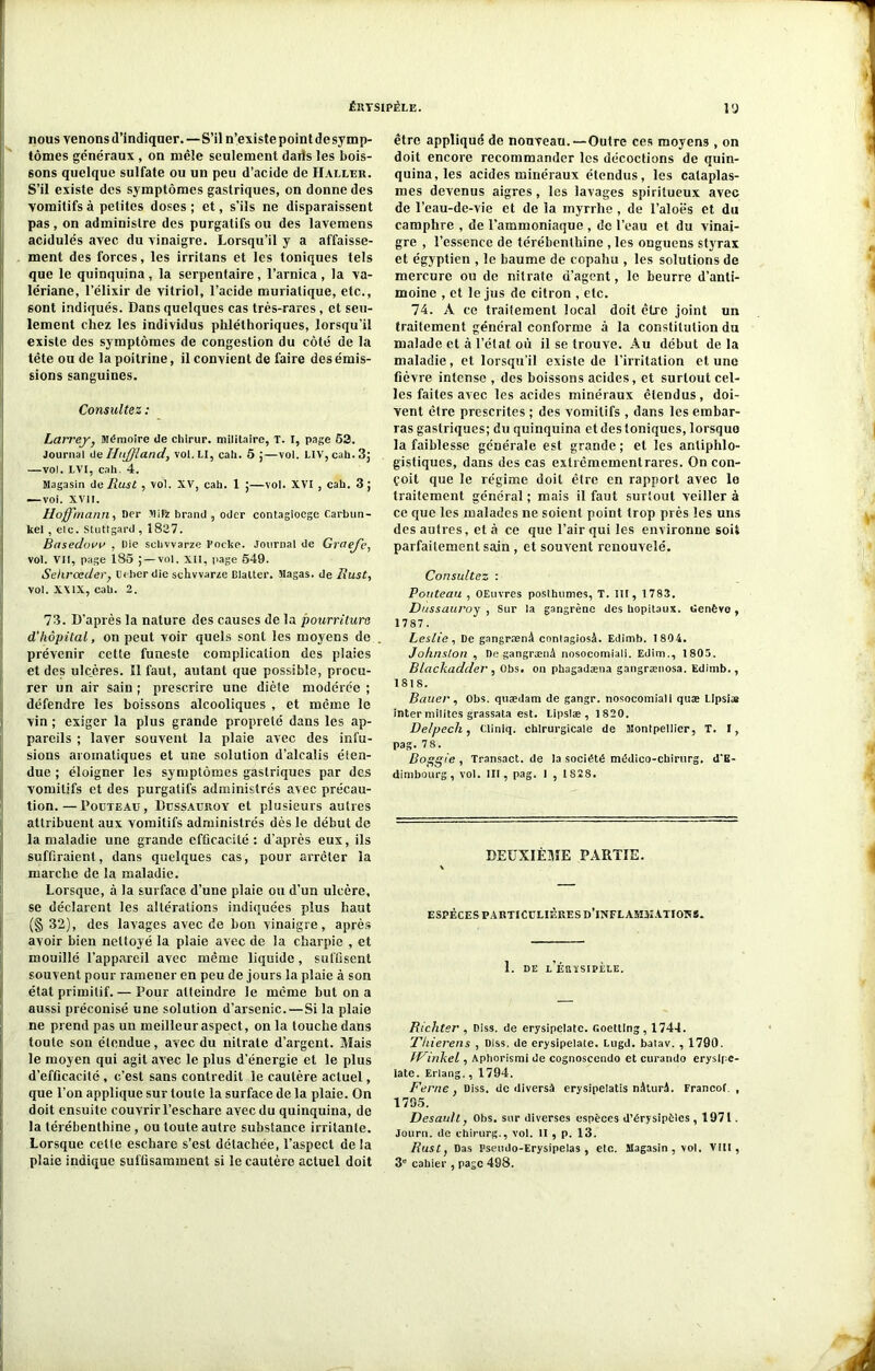 nous venons d’indiquer.—S’il n’existe point de symp- tômes généraux , on mêle seulement darts les bois- sons quelque sulfate ou un peu d’acide de IIaller. S’il existe des symptômes gastriques, on donne des vomitifs à petites doses ; et, s’ils ne disparaissent pas , on administre des purgatifs ou des lavemens acidulés avec du vinaigre. Lorsqu’il y a affaisse- ment des forces, les irritans et les toniques tels que le quinquina , la serpentaire , l’arnica , la va- lériane, l’élixir de vitriol, l’acide muriatique, etc., sont indiqués. Dans quelques cas très-rares, et seu- lement chez les individus phléthoriques, lorsqu’il existe des symptômes de congestion du côté de la tête ou de la poitrine, il convient de faire des émis- sions sanguines. Consultez : Larrey, Mémoire de chirur. militaire, T. I, page 53. Journal de IJtiffland, vol.LI, cah. 5 ;—vol. LIV, cah.3; —vol. LVI, cali. 4. Magasin de Rust, vol. XV, cah. 1 ;—vol. XVI , cah. 3; — voi. XVII. Hoffmann, Der Mil* brand , odcr contagioege Carbun- kel , elc. Stuttgard , 1837. Basedovv , Die schvvarze Fockc. Journal de Graefe, vol. VII, page 185 J — vol, XII, page 549. Sehrœder, C<ber die schvvarze Blalter. Magas. de Rust, vol. XXIX, cah. 2. 73. D’après la nature des causes de la pourriture d'hôpital, on peut voir quels sont les moyens do prévenir cette funeste complication des plaies et des ulcères. Il faut, autant que possible, procu- rer un air sain ; prescrire une diète modérée ; défendre les boissons alcooliques , et même le vin ; exiger la plus grande propreté dans les ap- pareils ; laver souvent la plaie avec des infu- sions aromatiques et une solution d’alcalis éten- due ; éloigner les symptômes gastriques par des vomitifs et des purgatifs administrés avec précau- tion. — Pouteaü , Dussauroy et plusieurs autres attribuent aux vomitifs administrés dès le début de la maladie une grande efficacité : d’après eux, ils suffiraient, dans quelques cas, pour arrêter la marche de la maladie. Lorsque, à la surface d’une plaie ou d'un ulcère, se déclarent les altérations indiquées plus haut (§ 32), des lavages avec de bon vinaigre, après avoir bien nettoyé la plaie avec de la charpie , et mouillé l’appareil avec même liquide , suffisent souvent pour ramener en peu de jours la plaie à son état primitif. — Pour atteindre le même but on a aussi préconisé une solution d’arsenic. — Si la plaie ne prend pas un meilleur aspect, onia touche dans toute son étendue, avec du nitrate d’argent. Mais le moyen qui agit avec le plus d’énergie et le plus d’efficacité , c’est sans contredit le cautère actuel, que l’on applique sur toute la surface de la plaie. On doit ensuite couvrir l’eschare avec du quinquina, de la térébenthine , ou toute autre substance irritante. Lorsque cette eschare s’est détachée, l’aspect de la plaie indique suffisamment si le cautère actuel doit être appliqué de nouveau.—Outre ces moyens, on doit encore recommander les décoctions de quin- quina, les acides minéraux étendus, les cataplas- mes devenus aigres, les lavages spiritueux avec de l’eau-de-vie et de la myrrhe, de l’aloës et du camphre , de l’ammoniaque , de l’eau et du vinai- gre , l’essence de térébenthine , les onguens styrax et égyptien , le baume de copahu , les solutions de mercure ou de nitrate d’agent, le beurre d’anti- moine , et le jus de citron , etc. 74. À ce traitement local doit être joint un traitement général conforme à la constitution du malade et à l’état où il se trouve. Au début de la maladie, et lorsqu’il existe de l’irritation et une fièvre intense , des boissons acides, et surtout cel- les faites avec les acides minéraux étendus, doi- vent être prescrites ; des vomitifs , dans les embar- ras gastriques; du quinquina et des toniques, lorsque la faiblesse générale est grande ; et les antiphlo- gistiques, dans des cas extrêmementrares. On con- çoit que le régime doit être en rapport avec le traitement général ; mais il faut surtout veiller à ce que les malades ne soient point trop près les uns des autres, et à ce que l'air qui les environne soit parfaitement sain , et souvent renouvelé. Consultez : Pouteau , OEuvres posthumes, T. III, 1783. Dussauroy , Sur la gangrène des hôpitaux. Genève, 1787. Leslie, De gangraenA conlagiosâ. Edimb. 1804. Johnston , DegangrænA nosocomiali. Edim., 1805. Blackadder , Obs. on phagadæna gangrænosa. Edimb., 1818. Bauer, Obs. quædam de gangr. nosocomiali quæ Llpsiaa inter milites grassata est. Lipslæ , 1820. Delpech, Cliniq. chirurgicale de Montpellier, T. I, pag. 78. Boggie , Transact. de la société médieo-ebirurg. d'E- dimbourg , vol. III, pag. 1 , 1828. DEUXIÈME PARTIE. ESPÈCES PARTICULIÈRES D’INFLAMIIATIORS. 1. DE l’ÉIUSIPÈLE. Riclitsr , Diss. de erysipelate. fioetting, 1744. Thierens , Diss. de erysipelate. Lugd. batav. , 1790. fPinkel, Aphorismi de cognosccndo et curando erysipe- late. Erlang., 1794. Berne, Diss. de diversà erysipelatis nâlurA. Franco! , 1795. Desault, Obs. sur diverses espèces d’érysipèles, 1971. Journ. de chirurg., vol. II , p. 13. Rust, Das Pseudo-Erysipelas , etc. Magasin , vol. VIII, 3e cahier , page 498.