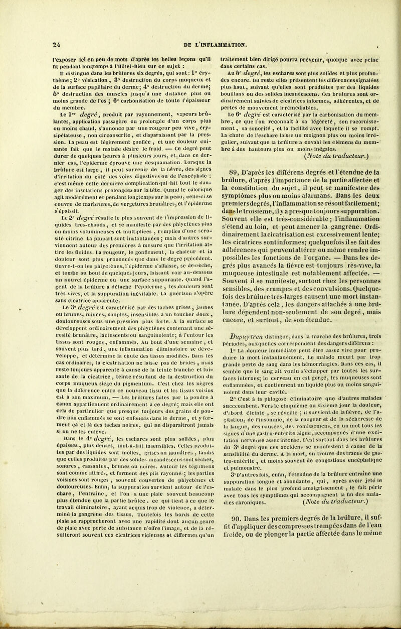 l’exposer Ici en peu de mots d’après les belles leçons qu’il lit pendant longtemps à l'Ilùlel-Dieu sur ce sujet : Il distingue dans les brûlures six degrés, qui sont : 1° éry- thème; 2“ vésication , 3° destruction du corps muqueux et de la surface papillaire du derme; 4° destruction du derme; 6° destruction des muscles jusqu’à une distance plus ou moins grande de l’os ; 6J carbonisation de toute l’épaisseur du membre. Le 1er degré, produit par rayonnement, vapeurs brû- lantes, application passagère ou prolongée d’un corps plus ou moins chaud, s’annonce par une rougeur peu vive, éry- sipélateuse , non circonscrite, et disparaissant par la pres- sion. La peau est légèrement gonflée , et une douleur cui- sante fait que le malade désire le froid — Ce degré peut durer de quelques heures à plusieurs jours, et, dans ce der- nier cas, l’épiderme éprouve une desquamation. Lorsque la brûlure est large , il peut survenir de la lièvre, des signes d'irritation du côté des voies digestives ou de l’encéphale : c’est même celte dernière complication qui fait tout le dan- ger des insolations prolongées sur la tête. Quand le calorique agit modérément et pendant longtemps sur la peau, celle-ci se couvre de marbrures, de vergetures brunâtres, et l’épiderme s’épaissit. Le 2e degré résulte le plus souvent de l’impression de li- quides très-chauds, et se manifeste par des phlyctènes plus ou moins volumineuses et multipliées , remplies d'une séro- sité citrine La plupart sont instantanées ; mais d autres sur- viennent autour des premières à mesure que l’irritation at- tire les fluides. La rougeur, le gonflement, la chaleur et ia douleur sont plus prononcés que dans le degré précédent. Ouvre-t-on les phlyctènes, l’épiderme s’affaisse, se dessèche, et tombe au bout de quelques jours, laissant voir au-dessous un nouvel épiderme ou une surface suppurante. Quand l’a- gent de la brûlure a détaché l’épiderme , les douleurs sont très vives, et la suppuration inévitable. La guérison s’opère sans cicatrice apparente. Le 3e degré est caractérisé par des lâches grises , jaunes ou brunes, minces, souples, insensibles à un toucher doux, douloureuses sous une pression plus forte. A la surface se développent ordinairement des phlyctènes contenant une sé- rosité brunâtre, lactescente ou sanguinolente; à l'entour les tissus sont rouges, enflammés. Au bout d'une semaine, et souvent plus tard, une inflammation éliminatoire se déve- veloppe, et détermine la chute des tissus modifiés, bans les cas ordinaires, la cicatrisation ne laisse pas de brides, mais reste toujours apparente â cause de la teinte blanche et lui- sante de la cicatrice , teinte résultant de la destruction du corps muqueux siège du pigmentum. C’est chez les nègres que la différence entre ce nouveau tissu et les tissus voisins est à son maximum. — Les brûlures faites par la poudre à canon appartiennent ordinairement à ce degré; mais elle ont cela de particulier que presque toujours des grains de pou- dre non enflammés se sont enfoncés dans le derme , et y for- ment çà et là des taches noires, qui ne disparaîtront jamais si on ne les enlève. llans le 4* degré, les eschares sont plus solides, plus épaisses, plus denses, tout-à-fait insensibles. Celles produi- tes par des liquides sont molles, grises ou jaunâtres , tandis que eelles produites par des solides incandescens sont sèches, sonores , cassantes , brunes ou noires. Autour les tégumens sont comme attirés, et forment des plis rayonné- ; les parties voisines sont rouges , souvent couvertes de phlyctènes et douloureuses. Enfin, la suppuration survient autour de l’es- chare , l’entrainc, et l'on a une plaie souvent beaucoup plus étendue que la partie brûlée. ce qui tient â ce que le travail éliminatoire , ayant acquis trop de violence, a déter- miné la gangrène des tissus. Toutefois les bords de cette plaie se rapprocheront avec une rapidité dout aucun genre de plaie avec perte de substance n’offre l’image, et de là ré- sulteront souvent ces cicatrices vicieuses et difformes qu'un traitement bien dirigé pourra prévenir, quoique avec peine dans certains cas. Au 5e degré, les eschares sont plus solides et plus profon- des encore, bu reste elles présentent les différences signalées plus haut, suivant qu’elles sont produites par des liquides bouillans ou des solides incandescens. Ces brûlures sont or- dinairement suivies de cicatrices informes, adhérentes, et de pertes de mouvement irrémédiables. Le 6e degré est caractérisé par la carbonisation du mem- bre , ce que l’on reconnaît â sa légèreté, son racornisse- ment, sa sonorité , et la facilité avec laquelle il se rompt. La chute de l’eschare laisse un moignon plus ou moins irré- gulier, suivantque la brûlure a envahi les elémensdu mem- bre à des hauteurs plus ou moins inégales. (Note du traducteur.) 89, D’après les différons degrés etletendue de la brûlure, d’après l’importance de la partie affectée et la constitution du sujet, il peut se manifester des symptômes plus ou moins alarmans. Dans les deux premiers degrés, l’inflammation se résout facilement; dansle troisième, il y a presque toujours suppuration. Souvent elle est très-considérable ; l’inflammation s’étend au loin, et peut amener la gangrène. Ordi- dinairement la cicatrisation est excessivement lente; les cicatrices sontinformes; quelquefois il se fait des adhérences qui peuvent altérer ou même rendre im- possibles les fonctions de l’organe. — Dans les de- grés plus avancés la fièvre est toujours rès-vive, la muqueuse intestinale est notablement affectée. — Souvent il se manifeste, surtout chez les personnes sensibles, des crampes et des convulsions. Quelque- fois des brûlure très-larges causent une mort instan- tanée. D’après cela, les dangers attachés à une brû- lure dépendent non-seulement de son degré , mais encore, et surtout, de son étendue. Dupuj tren distingue, clans la marche des brûlures, trois périodes, auxquelles correspondent des dangers différons : 1° La douleur immédiate peut être assez vive pour pro- duire la mort instantanément. Le malade meurt par trop grande perte de sang dans les hémorrhagies, bans ces cas, il semble que le sang ait voulu s'échapper par toutes les sur- faces internes; le cerveau en est gorgé, les muqueuses sont enflammées, et contiennent un liquide plus ou moins sangui- nolent dans leur cavité. 2“ C’est à la phlogose éliminatoire que d’autres malades succcombent. Vers le cinquième ou sixième jour la douleur, d’abord éteinte , se réveille ; il survient de la fièvre, de l'a- gitation, de l’insomnie, de la rougeur et de la sécheresse de la langue, des nausées, des vomissemens, en un mot tous les signes d’une gastro-entérite aiguë,accompagnés d'une exci- tation nerveuse assez intense. C’est surtout dans les brûlures du 3e degré que ces accidens se manifestent à cause de la sensibilité du derme. A la mort, on trouve des traces de gas- tro-entérite , et moins souvent de congestions encéphalique et pulmonaire. 3fl’aulresfois, enfin, l’étendue de la brûlure entraîne une suppuration longue et abondante , qui, après avoir jeté le malade dans le plus profond amaigrissement , le fait périr avec tous les symptômes qui accompagnent la fin des mala- dies chroniques. (Note du traducteur.) 90. Dans les premiers degrés de la brûlure, il suf- fit d’appliquer des compresses trempées dans de l’eau froide, ou de plonger la partie affectée dans le même