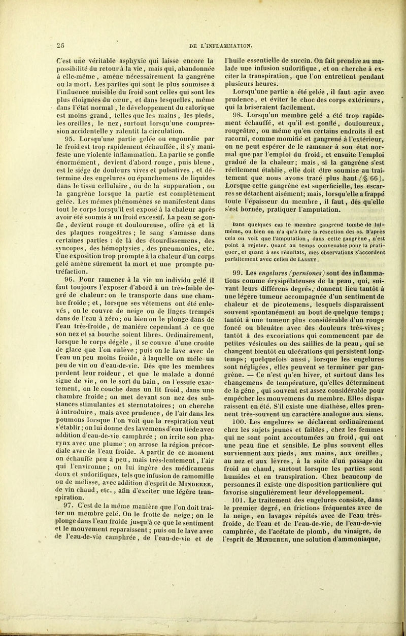 C'est une ve'ritable asphyxie qui laisse encore la possibilité du retour à la vie , mais qui, abandonnée à elle-même , amène nécessairement la gangrène ou la mort. Les parties qui sont le plus soumises à l'influence nuisible du froid sont celles qui sont les plus éloignées du cœur, et dans lesquelles, même dans l’état normal , le développement du calorique est moins grand, telles que les mains, les pieds, les oreilles, le nez, surtout lorsqu’une compres- sion accidentelle y ralentit la circulation. 95. Lorsqu’une partie gelée ou engourdie par le froid est trop rapidement échauffée, il s’y mani- feste une violente inflammation. La partie se gonfle énormément, devient d’abord rouge , puis bleue , est le siège de douleurs vives et pulsatives , et dé- termine des engelures ou épancheinens de liquides dans le tissu cellulaire , ou de la suppuration , ou la gangrène lorsque la partie est complètement gelée. Les mêmes phénomènes se manifestent dans tout le corps lorsqu’il est exposé à la chaleur après avoir été soumis à un froid excessif. La peau se gon- fle , devient rouge et douloureuse, offre çà et là des plaques rougeâtres ; le sang s’amasse dans certaines parties : de là des étourdissemens, des syncopes, des hémoptysies , des pneumonies, etc. Une exposition trop prompte à la chaleur d’un corps gelé amène sûrement la mort et une prompte pu- tréfaction. 96. Pour ramener à la vie un individu gelé il faut toujours l’exposer d’abord à un très-faible de- gré de chaleur: on le transporte dans une cham- bre froide ; et, lorsque ses vêtemens ont été enle- vés , on le couvre de neige ou de linges trempés dans de l’eau à zéro ; ou bien on le plonge dans de l’eau très-froide, de manière cependant à ce que son nez et sa bouche soient libres. Ordinairement, lorsque le corps dégèle , il se couvre d’une croûte de glace que l’on enlève ; puis on le lave avec de 1 eau un peu moins froide, à laquelle on mêle un peu de vin ou d’eau-de-vie. Dès que les membres perdent leur roideur , et que le malade a donné signe de vie , on le sort du bain , on l’essuie exac- tement, on le couche dans un lit froid, dans une chambre froide; on met devant son nez des sub- stances stimulantes et sternutatoires ; on cherche à introduire, mais avec prudence , de l’air dans les poumons lorsque l’on voit que la respiration veut s établir ; on lui donne des lavemens d’eau tiède avec addition d eau-de-vie camphrée ; on irrite son pha- r^nx avec une plume ; on arrose la région précor- diale avec de 1 eau froide. A partir de ce moment on échauffe peu à peu, mais très-lentement, l’air qui 1 environne ; on lui ingère des médicamens doux et sudorifiques, tels que infusion de camomille ou de mélisse, avec addition d’esprit de Minderer, de vin chaud, etc., afin d’exciter une légère tran- spiration. 97. C’est de la même manière que l’on doit trai- ter un membie gelé. On le frotte de neige; on le plonge dans 1 eau lroide jusqu’à ce que le sentiment et le mouvement reparaissent ; puis on le lave avec de l’eau-de-vio camphrée, de l’eau-de-vie et de l’huile essentielle de succin. On fait prendre au ma- lade une infusion sudorifique , et on cherche à ex- citer la transpiration, que l’on entretient pendant plusieurs heures. Lorsqu’une partie a été gelée , il faut agir avec prudence, et éviter le choc des corps extérieurs, qui la briseraient facilement. 98. Lorsqu’un membre gelé a été trop rapide- ment échauffé, et qu’il est gonflé, douloureux, rougeâtre, ou même qu’en certains endroits il est racorni, comme momifié et gangrené à l’extérieur, on ne peut espérer de le ramener à son état nor- mal que par l’emploi du froid, et ensuite l’emploi gradué de la chaleur; mais, si la gangrène s’est réellement établie, elle doit être soumise au trai- tement que nous avons tracé plus haut ( § 66). Lorsque cette gangrène est superficielle, les escar- res se détachent aisément; mais, lorsqu’elle a frappé toute l’épaisseur du membre, il faut, dès qu’elle s’est bornée, pratiquer l’amputation. Dans quelques cas le membre gangrené tombe de lul- raême, ou bien on n’a qu’à faire la résection des os. D’après cela ou voit que l’amputation , dans cette gangrène , n’est point à rejeter. Quant au temps convenable pour la prati- quer, et quant à ses résultats, mes observations s’accordent parfaitement avec celles de Larrey. 99. Les engelures (perniones) sont des inflamma- tions comme érysipélateuses de la peau, qui, sui- vant leurs différens degrés,- donnent lieu tantôt à une légère tumeur accompagnée d’un sentiment de chaleur et de picolemens, lesquels disparaissent souvent spontanément au bout de quelque temps ; tantôt à une tumeur plus considérable d’un rouge foncé ou bleuâtre avec des douleurs très-vives ; tantôt à des excoriations qui commencent par de petites vésicules ou des saillies de la peau, qui se changent bientôt en ulcérations qui persistent long- temps ; quelquefois aussi, lorsque les engelures sont négligées, elles peuvent se terminer par gan- grène. — Ce n’est qu’en hiver, et surtout dans les changemens de température, qu’elle-s déterminent de la gène , qui souvent est assez considérable pour empêcher les inouvemens du membre. Elles dispa- raissent en été. S’il existe une diathèse, elles pren- nent très-souvent un caractère analogue aux siens. 100. Les engelures se déclarent ordinairement chez les sujets jeunes et faibles, chez les femmes qui ne sont point accoutumées au froid, qui ont une peau fine et sensible. Le plus souvent elles surviennent aux pieds, aux mains, aux oreilles, au nez et aux lèvres, à la suite d’un passage du froid au chaud, surtout lorsque les parties sont humides et en transpiration. Chez beaucoup de personnes il existe une disposition particulière qui favorise singulièrement leur développement. 101. Le traitement des engelures consiste, dans le premier degré, en frictions fréquentes avec de la neige, en lavages répétés avec de l’eau très- froide, de l’eau et de l’eau-de-vie, de l’eau-de-vie camphrée, de l’acétate de plomb, du vinaigre, de l’esprit de Minderer, une solution d’ammoniaque,