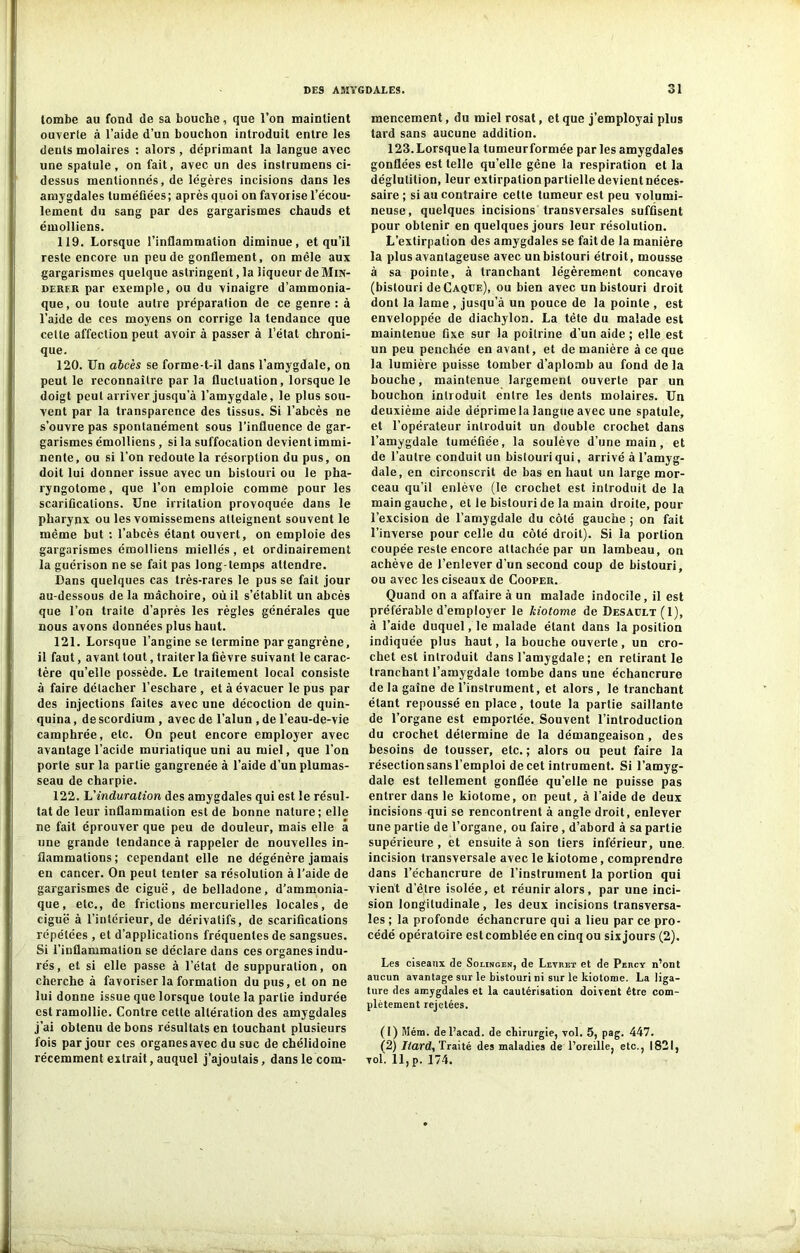 tombe au fond de sa bouche, que l’on maintient ouverte à l’aide d’un bouchon introduit entre les deuts molaires : alors , déprimant la langue avec une spatule, on fait, avec un des instrumens ci- dessus mentionnés, de légères incisions dans les amygdales tuméfiées; après quoi on favorise l’écou- lement du sang par des gargarismes chauds et émolliens. 119. Lorsque l’inflammation diminue, et qu’il reste encore un peu de gonflement, on mêle aux gargarismes quelque astringent, la liqueur deMra- derer par exemple, ou du vinaigre d’ammonia- que, ou toute autre préparation de ce genre : à l’aide de ces moyens on corrige la tendance que cette affection peut avoir à passer à l’état chroni- que. 120. Un abcès se forme-t-il dans l’amygdale, on peut le reconnaître par la fluctuation, lorsque le doigt peut arriver jusqu’à l’amygdale, le plus sou- vent par la transparence des tissus. Si l’abcès ne s’ouvre pas spontanément sous l'influence de gar- garismes émolliens , si la suffocation devient immi- nente, ou si l’on redoute la résorption du pus, on doit lui donner issue avec un bistouri ou le pha- ryngotome, que l’on emploie comme pour les scarifications. Une irritation provoquée dans le pharynx ou les vomissemens atteignent souvent le même but : l’abcès étant ouvert, on emploie des gargarismes émolliens miellés, et ordinairement la guérison ne se fait pas long-temps attendre. Dans quelques cas très-rares le pus se fait jour au-dessous de la mâchoire, où il s’établit un abcès que l’on traite d’après les règles générales que nous avons données plus haut. 121. Lorsque l’angine se termine par gangrène, il faut, avant tout, traiter la fièvre suivant le carac- tère qu’elle possède. Le traitement local consiste à faire détacher l’eschare, et à évacuer le pus par des injections faites avec une décoction de quin- quina , de scordium , avec de l’alun , de l’eau-de-vie camphrée, etc. On peut encore employer avec avantage l’acide muriatique uni au miel, que l’on porte sur la partie gangrenée à l’aide d’un plumas- seau de charpie. 122. L’induration des amygdales qui est le résul- tat de leur inflammation est de bonne nature ; elle ne fait éprouver que peu de douleur, mais elle a une grande tendance à rappeler de nouvelles in- flammations; cependant elle ne dégénère jamais en cancer. On peut tenter sa résolution à l’aide de gargarismes de ciguë, de belladone, d’ammonia- que, etc., de frictions mercurielles locales, de ciguë à l’intérieur, de dérivatifs, de scarifications répétées , et d’applications fréquentes de sangsues. Si l’inflammation se déclare dans ces organes indu- rés, et si elle passe à l’état de suppuration, on cherche à favoriser la formation du pus, et on ne lui donne issue que lorsque toute la partie indurée est ramollie. Contre cette altération des amygdales j’ai obtenu de bons résultats en touchant plusieurs fois par jour ces organes avec du suc de chélidoine récemment extrait, auquel j’ajoutais, dans le com- mencement , du miel rosat, et que j’employai plus tard sans aucune addition. 123. Lorsque la tumeurformée par les amygdales gonflées est telle qu’elle gêne la respiration et la déglutition, leur extirpation partielle devient néces- saire ; si au contraire cette tumeur est peu volumi- neuse, quelques incisions transversales suffisent pour obtenir en quelques jours leur résolution. L’extirpation des amygdales se fait de la manière la plus avantageuse avec un bistouri étroit, mousse à sa pointe, à tranchant légèrement concave (bistouri de Caque), ou bien avec un bistouri droit dont la lame , jusqu’à un pouce de la pointe , est enveloppée de diachylon. La tète du malade est maintenue fixe sur la poitrine d’un aide ; elle est un peu penchée en avant, et de manière à ce que la lumière puisse tomber d’aplomb au fond delà bouche, maintenue largement ouverte par un bouchon introduit entre les dents molaires. Un deuxième aide déprime la langue avec une spatule, et l’opérateur introduit un double crochet dans l’amygdale tuméfiée, la soulève d’une main, et de l’autre conduit un bistouri qui, arrivé à l’amyg- dale, en circonscrit de bas en haut un large mor- ceau qu’il enlève (le crochet est introduit de la main gauche, et le bistouri de la main droite, pour l’excision de l’amygdale du côté gauche ; on fait l’inverse pour celle du côté droit). Si la portion coupée reste encore attachée par un lambeau, on achève de l’enlever d'un second coup de bistouri, ou avec les ciseaux de Cooper. Quand on a affaire à un malade indocile, il est préférable d’employer le kiotome de Desault(I), à l’aide duquel, le malade étant dans la position indiquée plus haut, la bouche ouverte, un cro- chet est introduit dans l’amygdale ; en retirant le tranchant l’amygdale tombe dans une échancrure de la gaine de l’instrument, et alors , le tranchant étant repoussé en place, toute la partie saillante de l’organe est emportée. Souvent l’introduction du crochet détermine de la démangeaison , des besoins de tousser, etc. ; alors ou peut faire la résection sans l’emploi de cet intrument. Si l’amyg- dale est tellement gonflée qu’elle ne puisse pas entrer dans le kiotome, on peut, à l’aide de deux incisions qui se rencontrent à angle droit, enlever une partie de l’organe, ou faire, d’abord à sa partie supérieure, et ensuite à son tiers inférieur, une. incision transversale avec le kiotome, comprendre dans l’échancrure de l’instrument la portion qui vient d’être isolée, et réunir alors, par une inci- sion longitudinale , les deux incisions transversa- les ; la profonde échancrure qui a lieu par ce pro- cédé opératoire est comblée en cinq ou six jours (2). Les ciseaux de Solinger, de Levret et de Percy n’ont aucun avantage sur le bistouri ni sur le kiotome. La liga- ture des amygdales et la cautérisation doivent être com- plètement rejetées. (1) Mém. del’acad. de chirurgie, vol. 5, pag. 447. (2) Iiard, Traité des maladies de l’oreille, etc., 1821, vol. 11, p. 174.