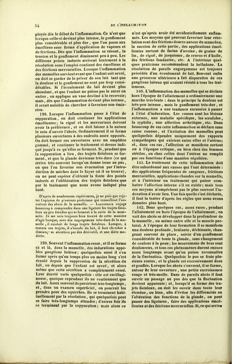 ployés dés le début de l’inflammation. Ce n’est que lorsque celle-ci devient plus intense, le gonflement plus considérable et plus dur, que l’on passe aux émolliens sous forme d’application de vapeurs et de frictions. Dès que l’inflammation se résout, la tension et le gonflement diminuent peu à peu. Les différens points indurés arrivent lentement à la résolution sous l’emploi continué des émolliens et des frictions mercurielles. Lorsque l’inflammation des mamelles survientavantque l’enfant soit sevré, on doit se garder de le priver de son lait tant que la douleur et le gonflement ne sont pas trop consi- dérables. Si l’écoulement du lait devient plus abondant, et que l’enfant ne puisse pas le sucer en entier, on applique un vase destiné à le recevoir; mais , dès que l’inflammation devient plus intense, il serait nuisible de chercher à favoriser son émis- sion. 138. Lorsque l’inflammation passe à l'état de suppuration , on doit continuer les applications émollientes ; la ciguë et les mercuriaux doivent avoir la préférence , et on doit laisser à la nature le soin d’ouvrir l’abcès. Ordinairement il se forme plusieurs ouvertures à des endroits assez opposés. On doit fermer ces ouvertures avec un emplâtre gommé, et continuer le traitement ci dessus indi- qué jusqu’à et qu’elles se ferment. Si, pendant que la suppuration a lieu , des trajets fistuleux se for- ment, et que la glande devienne très-dure (ce qui arrive très-souvent lorsqu’on donne issue au pus, ou que l’on favorise son évacuation par l’intro- duction de mèches dans le foyer où il se trouve), on ne peut espérer d’obtenir la fonte des points indurés et l’oblitération des trajets fistuleux que par le traitement que nous avons indiqué plus haut. D’après de nombreuses expériences, je ne puis que reje- ter l’opinion de plusieurs praticiens qui conseillent l’ou- rerture des abcès de la mamelle. — Langenbeck engage beaucoup à comprendre dans une ligature les trajets fisiu- leux un peu étendus qui se forment à la suite de la main- mite. Je me suis toujours bien trouvé de cette manière d’agir lorsque, avec des engorgemens très-durs de la ma- melle , il existait de longs trajets fistuleux. Lorsque, à travers ces trajets, il s’écoule du lait, il faut chercher à diminu.j- sa sécrétion par des dérivatifs et une diète mo- dérée. 139. Souvent l’inflammation cesse, et il se forme çà et là, dans la mamelle, des indurations appe- lées ganglions laiteux; quelquefois aussi il s’en forme après qu’un temps plus ou moins long s’est écoulé depuis la suppression de la sécrélion du lait, ou depuis que l’enfant est sevré, et alors même que celle sécrélion a complètement cessé. Leur durelé varie quelquefois : elle est cartilagi- neuse, quoique cependant ils ne contiennent que du lait. Assez souvent ils persistent très-longtemps, et, dans un examen superficiel, on pourrait les prendre pour des squirrhes. Ils se terminent habi- tuellement par la résolution, qui quelquefois peut se faire très-longtemps attendre ; d’autres fois ils se terminent par la suppuration ; mais alors ce n’est qu’après avoir été accidentellement enflam- més. Les moyens qui peuvent favoriser leur réso- lution sont des frictions douces autour du mamelon, la succion de cette partie, des applications émol- lientes surtout de farine d’avoine, de graine de lin, de ciguë, de jusquiame , de crocus et d’huile, des frictions fondantes, etc. A l’intérieur quel- ques praticiens recommandent la belladone. La résolution de pareils engorgemens est toujours précédée d’un écoulement de lait. Souvent enfin une grossesse ultérieure a fait disparaître de ces ganglions laiteux qui avaient résisté à tous les trai- temens. 140. L’inflammation des mamelles qui se déclare hors l’époque de l’allaitement a ordinairement une marche très-lente : dans le principe la douleur est très-peu intense , mais le gonflement très-dur , et l’inflammation a une tendance excessive à passer à l’état d’induration. Les causes sont les lésions externes, une maladie spécifique, les scrofules, la syphilis , une affection arthritique , etc. Dans beaucoup de cas cette inflammation se déclare sans cause connue, et l’irritation des mamelles peut quelquefois dépendre uniquement des rapports sympathiques qui existent entre elles et l’utérus; et, dans ces cas, l’affection se manifeste surtout ou à l’époque critique, ou bien chez des femmes stériles, ou chez celles dont l’utérus ne remplit pas ses fonctions d’une manière régulière. 141. Le traitement de cette inflammation doit être subordonné aux causes qui l’ont déterminée : des applications fréquentes de sangsues, frictions mercurielles, applications chaudes sur la mamelle, et à l’intérieur un traitement qui puisse com- battre l’affection interne s’il en existe; mais tous ces moyens n’empêchent pas le plus souvent l’in- duration d’avoir lieu. Une fois quelle s’est déclarée, il faut la traiter d’après les règles que nous avons données plus haut. 142. Dans quelques cas, assez rares , pendant l’allaitement ou hors l’époque de l’allaitement, on voit des abcès se développer dans la profondeur de la mamelle, ou même entre elle et le muscle pec- toral. A l’époque de leur formation il se manifeste une douleur profonde , brûlante, déchirante, chan- geant souvent de place, suivie d’un gonflement considérable de toute la glande, sans changement de couleur à la peau ; les mouvemens du bras sont douloureux, et tous ces phénomènes durent encore assez longtemps avant qu’on puisse reconnaître de la fluctuation. Quelquefois le pus se fraie plu- sieurs routes, et la glande est excessivement dure et gonflée. Lorsque les abcès s’ouvrent, il se forme, autour Se leur ouverture, une petite excroissance rouge et très-molle. Dans de pareils abcès il faut ouvrir un passage au pus dès que la fluctuation devient apparente; et, lorsqu’il se forme des tra- jets fistuleux, on doit les ouvrir dans toute leur étendue, ou bien, afin d’éviter les difformités ou l’altération des fonctions de la glande, on peut passer des ligatures, faire des applications émol- lientes et des frictions mercurielles. Si, ce qui arrive