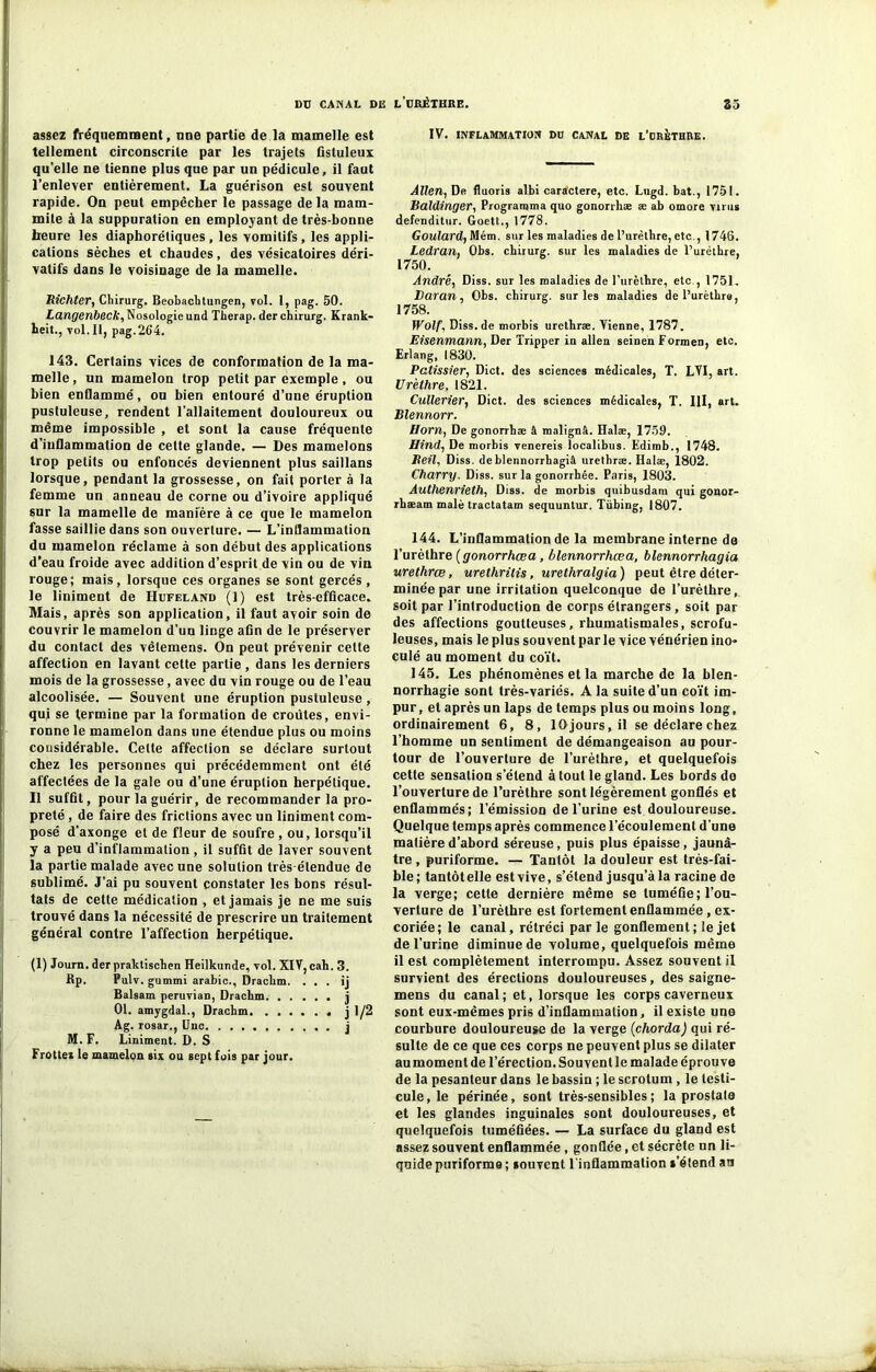 assez fréquemment, une partie de la mamelle est tellement circonscrite par les trajets fistuleux qu elle ne tienne plus que par un pédicule, il faut l’enlever entièrement. La guérison est souvent rapide. On peut empêcher le passage delà mam- mile à la suppuration en employant de très-bonne heure les diaphoniques, les vomitifs, les appli- cations sèches et chaudes, des vésicatoires déri- vatifs dans le voisinage de la mamelle. Richter, Chirurg. Beobachtungen, vol. 1, pag. 50. Langenbeck, Nosologie und Therap. der chirurg. Krank- heit., vol. II, pag.264. 143. Certains vices de conformation de la ma- melle , un mamelon trop petit par exemple, ou bien enflammé, ou bien entouré d’une éruption pustuleuse, rendent l’allaitement douloureux ou même impossible , et sont la cause fréquente d’inflammation de cette glande. — Des mamelons trop petits ou enfoncés deviennent plus saillans lorsque, pendant la grossesse, on fait porter à la femme un anneau de corne ou d’ivoire appliqué sur la mamelle de manière à ce que le mamelon fasse saillie dans son ouverture. — L’inflammation du mamelon réclame à son début des applications d’eau froide avec addition d’esprit de vin ou de vin rouge; mais, lorsque ces organes se sont gercés , le liniment de Hdfeland (1) est très-efficace. Mais, après son application, il faut avoir soin de couvrir le mamelon d’un linge afin de le préserver du contact des vêtemens. On peut prévenir cette affection en lavant cette partie , dans les derniers mois de la grossesse, avec du vin rouge ou de l’eau alcoolisée. — Souvent une éruption pustuleuse , qui se termine par la formation de croûtes, envi- ronne le mamelon dans une étendue plus ou moins considérable. Celte affection se déclare surtout chez les personnes qui précédemment ont été affectées de la gale ou d’une éruption herpétique. Il suffit, pour la guérir, de recommander la pro- preté , de faire des frictions avec un liniment com- posé d’axonge et de fleur de soufre , ou, lorsqu’il y a peu d’inflammation, il suffit de laver souvent la partie malade avec une solution très-étendue de sublimé. J’ai pu souvent constater les bons résul- tats de cette médication , et jamais je ne me suis trouvé dans la nécessité de prescrire un traitement général contre l’affection herpétique. (1) Journ. der praktischen Heilkunde, vol. XIV, cah. 3. Bp. Pulv. gummi arable., Drackm. . . . ij Balsam peruvian, Drachm j 01. amygdal., Drachm j 1/2 Ag. rosar., Une j M. F. Liniment. D. S Frotter le mamelon six ou sept fois par jour. IV. inflammation du canal de l’orèthre. Allen, De fluoris albi caractère, etc. Lngd. bat., 1751. Baldinger, Programma quo gonorrhæ æ ab omore virus defenditur. Goett., 1778. Goulard, Mém. sur les maladies de l’urèthre, etc., 1746. Ledran, Obs. chirurg. sur les maladies de l’urèthre, 1750. André, Diss. sur les maladies de l’urèthre, etc , 1751. Daran, Obs. chirurg. sur les maladies de l’urèthre, 1758. Wolf, Diss.de morbis urethræ. Vienne, 1787. Eisenmann, Der Tripper in allen seinen Formen, etc. Erlang, 1830. Pâtissier, Dict. des sciences médicales, T. LVI, art. Urèthre, 1821. Cullerier, Dict. des sciences médicales, T. Ill, art. Blennorr. Horn, De gonorrhæ â malignâ. Halæ, 1750. Hind, De morbis venereis localibus. Fdimb., 1748. Beil, Diss. deblennorrhagiâ urethræ. Halæ, 1802. Charry. Diss. sur la gonorrhée. Paris, 1803. Allthenrieth, Diss. de morbis quibusdam qui gonor- rhæam malè tractatam sequuntur. Tübing, 1807. 144. L’inflammation de la membrane interne do l’urèthre (gonorrhœa, blennorrhœa, blennorrhagia urethræ, urethrilis, urethralgia) peut être déter- minée par une irritation quelconque de l’urèthre, soit par l’introduction de corps étrangers , soit par des affections goutteuses, rhumatismales, scrofu- leuses, mais le plus souvent par le vice vénérien ino- culé au moment du coït. 145. Les phénomènes et la marche de la blen- norrhagie sont très-variés. A la suite d’un coït im- pur, et après un laps de temps plus ou moins long, ordinairement 6, 8, 10 jours, il se déclare chez l’homme un sentiment de démangeaison au pour- tour de l’ouverture de l’urèthre, et quelquefois cette sensation s’étend à tout le gland. Les bords do l’ouverture de l’urèthre sont légèrement gonflés et enflammés; l’émission de l’urine est douloureuse. Quelque temps après commence l’écoulement d'une matière d’abord séreuse, puis plus épaisse, jaunâ- tre , puriforme. — Tantôt la douleur est très-fai- ble; tantôtelle estvive, s’étend jusqu’à la racine de la verge; cette dernière même se tuméfie; l’ou- verture de l’urèthre est fortement enflammée, ex- coriée; le canal, rétréci par le gonflement; le jet de l’urine diminue de volume, quelquefois même il est complètement interrompu. Assez souvent il survient des érections douloureuses, des saigne- mens du canal; et, lorsque les corps caverneux sont eux-mêmes pris d’inflammation, il existe une courbure douloureuse de la verge (chorda) qui ré- sulte de ce que ces corps ne peuvent plus se dilater au moment de l’érection. Souvent le malade éprouve de la pesanteur dans le bassin ; le scrotum , le testi- cule, le périnée, sont très-sensibles; la prostate et les glandes inguinales sont douloureuses, et quelquefois tuméfiées. — La surface du gland est assez souvent enflammée , gonflée, et sécrète un li- quide puriforme ; souvent l'inflammation s'étend au