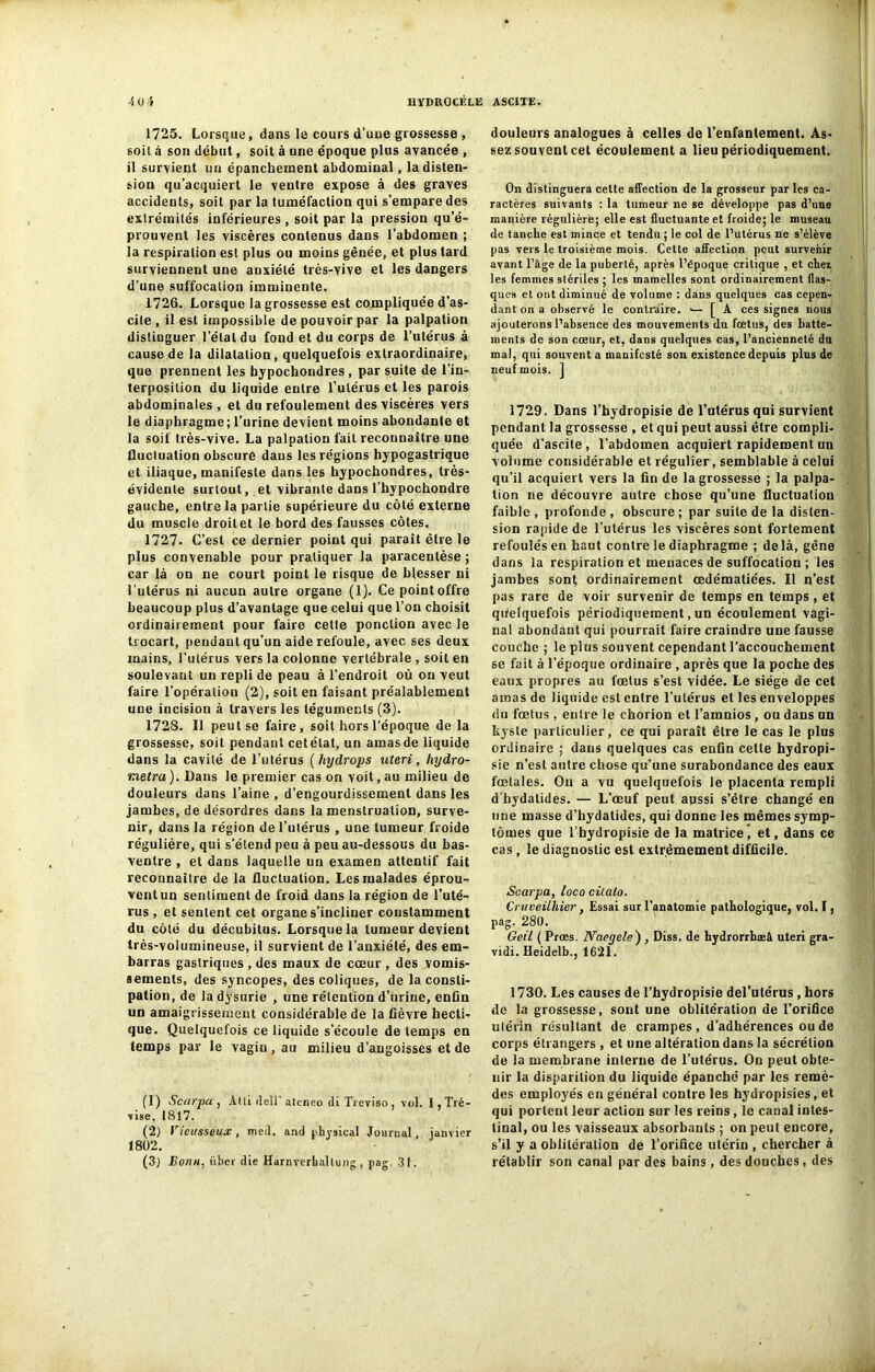 1725. Lorsque, dans le cours d’uue grossesse , soit à son début, soit à une époque plus avancée , il survient un épanchement abdominal, la disten- sion qu’acquiert le ventre expose à des graves accidents, soit par la tuméfaction qui s’empare des extrémités inférieures , soit par la pression qu’é- prouvent les viscères contenus dans l’abdomen ; la respiration est plus ou moins gênée, et plus tard surviennent une anxiété très-vive et les dangers d’une suffocation imminente. 1726. Lorsque la grossesse est compliquée d’as- cite , il est impossible de pouvoir par la palpation distinguer l’étal du fond et du corps de l’utérus à cause de la dilatation, quelquefois extraordinaire, que prennent les hypochondres , par suite de l’in- terposition du liquide entre l’utérus et les parois abdominales , et du refoulement des viscères vers le diaphragme; l’urine devient moins abondante et la soif très-vive. La palpation fait reconnaître une fluctuation obscure dans les régions hypogastrique et iliaque, manifeste dans les hypochondres, très- évidente surtout, et vibrante dans l’hypochondre gauche, entre la partie supérieure du côté externe du muscle droitet le bord des fausses côtes. 1727. C’est ce dernier point qui paraît être le plus convenable pour pratiquer la paracentèse ; car là on ne court point le risque de blesser ni l'utérus ni aucun autre organe (1). Cepointoffre beaucoup plus d’avantage que celui que l’on choisit ordinairement pour faire cette ponction avec le trocart, pendant qu’un aide refoule, avec ses deux mains, l’utérus vers la colonne vertébrale , soit en soulevant un repli de peau à l’endroit où on veut faire l’opération (2), soit en faisant préalablement une incision à travers les téguments (3). 1728. Il peut se faire, soit hors l’époque de la grossesse, soit pendant cetélat, un amas de liquide dans la cavité de l’utérus ( hydrops uteri, hydro- metra ). Dans le premier cas on voit, au milieu de douleurs dans l’aine , d’engourdissement dans les jambes, de désordres dans la menstruation, surve- nir, dans la région de l’utérus , une tumeur froide régulière, qui s’étend peu à peu au-dessous du bas- ventre , et dans laquelle un examen attentif fait reconnaître de la fluctuation. Les malades éprou- vent un sentiment de froid dans la région de l’uté- rus , et sentent cet organe s’incliner constamment du côté du décubilus. Lorsque la tumeur devient très-volumineuse, il survient de l’anxiété, des em- barras gastriques , des maux de cœur , des vomis- sements, des syncopes, des coliques, de la consti- pation, de ladysurie , une rétention d’iirine, enfin un amaigrissement considérable de la fièvre hecti- que. Quelquefois ce liquide s'écoule de temps en temps par le vagin, au milieu d’angoisses et de (1) Scarpa , Aüi dell ateneo di Treyiso , vol. i,Tré- vise, 1817. (2) Vieusseux, med. and physical Journal, janvier 1802. (3) Bonn, iiber die Harnverbaltung , pag 31. douleurs analogues à celles de l’enfantement. As- sez souvent cet écoulement a lieu périodiquement. On distinguera cette affection de la grosseur par les ca- ractères suivants : la tumeur ne se développe pas d’une manière régulière; elle est fluctuante et froide; le museau de tanche est mince et tendu ; le col de l’utérus ne s’élève pas vers le troisième mois. Cette affection peut survenir avant l’âge de la puberté, après l’époque critique , et chez les femmes stériles ; les mamelles sont ordinairement flas- ques et ont diminué de volume : dans quelques cas cepen- dant on a observé le contraire. [ A ces signes nous ajouterons l’absence des mouvements du foetus, des batte- ments de son cœur, et, dans quelques cas, l’ancienneté du mal, qui souvent a manifesté son existence depuis plus de neuf mois. ] 1729. Dans l’hydropisie de l’utérus qui survient pendant la grossesse , et qui peut aussi être compli- quée d'ascite, l’abdomen acquiert rapidement un volume considérable et régulier, semblable à celui qu’il acquiert vers la fin de la grossesse ; la palpa- tion ne découvre autre chose qu’une fluctuation faible , profonde , obscure ; par suite de la disten- sion rapide de l’utérus les viscères sont fortement refoulés en haut contre le diaphragme ; delà, gêne dans la respiration et menaces de suffocation ; les jambes sont ordinairement œdématiées. Il n’est pas rare de voir survenir de temps en temps, et quelquefois périodiquement, un écoulement vagi- nal abondant qui pourrait faire craindre une fausse couche ; le plus souvent cependant l’accouchement se fait à l’époque ordinaire , après que la poche des eaux propres au fœtus s’est vidée. Le siège de cet amas de liquide est entre l’utérus et les enveloppes du fœtus , entre le chorion et l’ainnios , ou dans un kyste particulier, ce qui paraît être le cas le plus ordinaire ; dans quelques cas enfin cette hydropi- sie n’est autre chose qu'une surabondance des eaux fœtales. Ou a vu quelquefois le placenta rempli dhydalides. — L’œuf peut aussi s’être changé en une masse d’hydatides, qui donne les mêmes symp- tômes que l’hydropisie de la matricej et, dans ce cas, le diagnostic est extrêmement difficile. Scarpa, loco citato. Cruveilliier, Essai sur l’anatomie pathologique, vol. I, pag. 280. Geil ( Prœs. Naoyole) , Diss. de hydrorrhæâ uteri gra- vidi. Heidelb., 1621. 1730. Les causes de l’hydropisie del’utérus, hors de la grossesse, sont une oblitération de l’orifice ulérin résultant de crampes, d’adhérences ou de corps étrangers , et une altération dans la sécrétion de la membrane interne de l’utérus. On peut obte- nir la disparition du liquide épanché par les remè- des employés en général contre les hydropisies, et qui portent leur action sur les reins, le canal intes- tinal, ou les vaisseaux absorbants ; on peut encore, s’il y a oblitération de l’orifice utérin , chercher à rétablir son canal par des bains, des douches, des