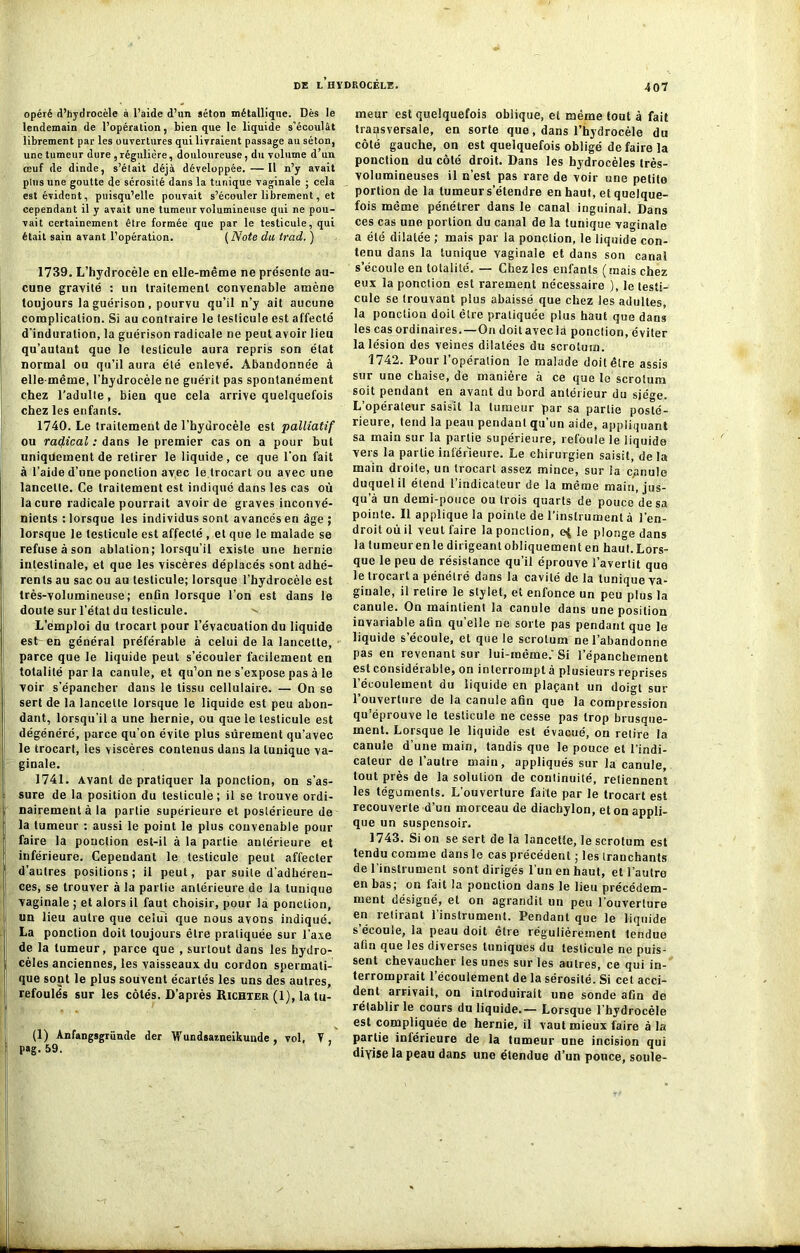 opéré d’hydrocèle à l’aide d’un séton métallique. Dès le lendemain de l’opération, tien que le liquide s’écoulât librement par les ouvertures qui livraient passage au séton, une tumeur dure , régulière, douloureuse, du volume d’un œuf de dinde, s’était déjà développée. —Il n’y avait plus une goutte de sérosité dans la tunique vaginale ; cela est évident, puisqu’elle pouvait s’écouler librement, et cependant il y avait une tumeur volumineuse qui ne pou- vait certainement être formée que par le testicule, qui était sain avant l’opération. ( Note du trad. ) 1739. L’hydrocèle en elle-même ne présente au- cune gravité : un traitement convenable amène toujours la guérison, pourvu qu’il n’y ait aucune complication. Si au contraire le testicule est affecté d'induration, la guérison radicale ne peut avoir lieu qu’autaut que le testicule aura repris son état normal ou qu’il aura été enlevé. Abandonnée à elle-même, l’hydrocèle ne guérit pas spontanément chez l’adulte, bien que cela arrive quelquefois chez les enfants. 1740. Le traitement de l’hydrocèle est palliatif ou radical : dans le premier cas on a pour but uniquement de retirer le liquide, ce que l’on fait à l’aide d’une ponction avec le trocart ou avec une lancette. Ce traitement est indiqué dans les cas où la cure radicale pourrait avoir de graves inconvé- nients : lorsque les individus sont avancés en âge ; lorsque le testicule est affecté , et que le malade se refuse à son ablation; lorsqu’il existe une hernie intestinale, et que les viscères déplacés sont adhé- rents au sac ou au testicule; lorsque l’hydrocèle est très-volumineuse; enfin lorsque l’on est dans le doute sur l’état du testicule. v L’emploi du trocart pour l’évacuation du liquide est en général préférable à celui de la lancette, parce que le liquide peut s’écouler facilement en totalité par la canule, et qu’on ne s’expose pas à le voir s’épancher dans le tissu cellulaire. — On se sert de la lancette lorsque le liquide est peu abon- dant, lorsqu'il a une hernie, ou que le testicule est dégénéré, parce qu’on évite plus sûrement qu’avec le trocart, les viscères contenus dans la tunique va- ginale. 1741. Avant de pratiquer la ponction, on s’as- sure de la position du testicule ; il se trouve ordi- nairement à la partie supérieure et postérieure de la tumeur : aussi le point le plus convenable pour faire la ponction est-il à la partie antérieure et inférieure. Cependant le testicule peut affecter d’autres positions; il peut, par suite d’adhéren- ces, se trouver à la partie antérieure de la tunique vaginale ; et alors il faut choisir, pour la ponction, un lieu autre que celui que nous avons indiqué. La ponction doit toujours être pratiquée sur l’axe de la tumeur, parce que , surtout dans les hydro- cèles anciennes, les vaisseaux du cordon spermati- que sont le plus souvent écartés les uns des autres, refoulés sur les côtés. D’après Richter (1), la tu- (1) Anfangsgrümle der Wundsaineikunde , vol, Y , pag. 59. meur est quelquefois oblique, et même tout à fait transversale, en sorte que, dans l’hydrocèle du côté gauche, on est quelquefois obligé de faire la ponction du côté droit. Dans les hydrocèles très- volumineuses il n’est pas rare de voir une petite portion de la tumeur s’étendre en haut, et quelque- fois même pénétrer dans le canal inguinal. Dans ces cas une portion du canal de la tunique vaginale a été dilatée ; mais par la ponction, le liquide con- tenu dans la tunique vaginale et dans son canal s’écoule en totalité. — Chez les enfants (mais chez eux la ponction est rarement nécessaire ), le testi- cule se trouvant plus abaissé que chez les adultes, la ponction doit être pratiquée plus haut que dans les cas ordinaires. —On doit avec fa ponction, éviter la lésion des veines dilatées du scrotum. 1742. Pour l’opération le malade doitêtre assis sur une chaise, de manière à ce que le scrotum soit pendant en avant du bord antérieur du siège. L’opérateur saisit la tumeur par sa partie posté- rieure, tend la peau pendant qu’un aide, appliquant sa main sur la partie supérieure, refoule le liquide vers la partie inférieure. Le chirurgien saisit, de la main droite, un trocart assez mince, sur ia cpnule duquel il étend l’indicateur de la même main, jus- qu’à un demi-pouce ou trois quarts de pouce de sa pointe. Il applique la pointe de l’instrument à i’en- droitoùil veut faire la ponction, e$ le plonge dans la tumeur en le dirigeant obliquement en haut. Lors- que le peu de résistance qu’il éprouve l’avertit que le trocart a pénétré dans la cavité de la tunique va- ginale, il retire le stylet, et enfonce un peu plus la canule. On maintient la canule dans une position invariable afin qu’elle ne sorte pas pendant que le liquide s’écoule, et que le scrotum ne l’abandonne pas en revenant sur lui-même.'Si l'épanchement est considérable, on interrompt à plusieurs reprises l’écoulement du liquide en plaçant un doigt sur l’ouverture de la canule afin que la compression qu’éprouve le testicule ne cesse pas trop brusque- ment. Lorsque le liquide est évacué, on relire la canule d’une main, tandis que le pouce et l'indi- cateur de l’autre main, appliqués sur la canule, tout près de la solution de continuité, retiennent les téguments. L’ouverture faite par le trocart est recouverte d’un morceau de diacbylon, et on appli- que un suspensoir. 1743. Si on se sert de la lancette, le scrotum est tendu comme dans le cas précédent ; les tranchants de l’instrument sont dirigés l’un en haut, et l’autre en bas; on fait la ponction dans le lieu précédem- ment désigné, et on agrandit un peu l’ouverture en retirant l’instrument. Pendant que le liquide s’écoule, la peau doit être régulièrement tendue afin que les diverses tuniques du testicule ne puis- sent chevaucher les unes sur les autres, ce qui in- terromprait l’écoulement de la sérosité. Si cet acci- dent arrivait, on introduirait une sonde afin de rétablir le cours du liquide.— Lorsque l’hydrocèle est compliquée de hernie, il vaut mieux faire à la partie intérieure de la tumeur une incision qui divise la peau dans une étendue d’un pouce, soûle-