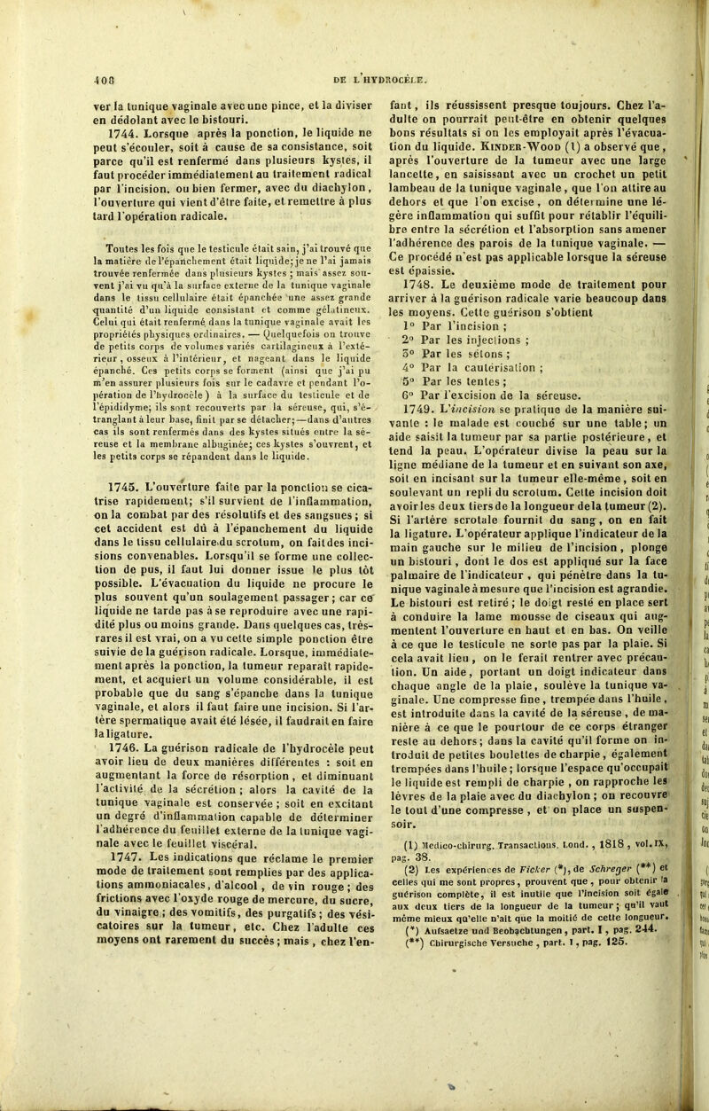 ver la tunique vaginale avec une pince, et la diviser en dédolant avec le bistouri. 1744. Lorsque après la ponction, le liquide ne peut s’écouler, soit à cause de sa consistance, soit parce qu’il est renfermé dans plusieurs kystes, il faut procéder immédiatement au traitement radical par l’incision, ou bien fermer, avec du diachylon, l’ouverture qui vient d’être faite, et remettre à plus tard l'opération radicale. Toutes les fois que le testicule était sain, j’ai trouvé que la matière de l’épanchement était liquidejjene l’ai jamais trouvée renfermée dans plusieurs kystes ; mais' assez sou- vent j’ai vu qu'à la surface externe de la tunique vaginale dans le tissu cellulaire était épanchée une assez grande quantité d’un liquide consistant et comme gélatineux. Celui qui était renfermé dans la tunique vaginale avait les propriétés physiques ordinaires. — (Quelquefois on trouve de petits corps de volumes variés cartilagineux à l’exté- rieur , osseux à l’intérieur, et nageant dans le liquide épanché. Ces petits corps se forment (ainsi que j’ai pu m’en assurer plusieurs fois sur le cadavre et pendant l’o- pération de l’hydrocèle ) à la surface du testicule et de l’épididyme; ils sont recouverts par la séreuse, qui, s’é- tranglant à leur base, finit par se détacher;—dans d’autre3 cas ils sont renfermés dans des kystes situés entre la sé- reuse et la membrane albuginée; ces kystes s’ouvrent, et les petits corps se répandent dans le liquide. 1745. L’ouverture faite par la ponction se cica- trise rapidement; s’il survient de l’inflammation, on la combat par des résolutifs et des sangsues ; si cet accident est dû à l’épanchement du liquide dans le tissu cellulaire,du scrotum, on faildes inci- sions convenables. Lorsqu’il se forme une collec- tion de pus, il faut lui donner issue le plus tôt possible. L’évacuation du liquide ne procure le plus souvent qu’un soulagement passager; car ce liquide ne tarde pas à se reproduire avec une rapi- dité plus ou moins grande. Dans quelques cas, très- rares il est vrai, on a vu cette simple ponction être suivie de la guérison radicale. Lorsque, immédiate- ment après la ponction, la tumeur reparaît rapide- ment, et acquiert un volume considérable, il est probable que du sang s’épanche dans la tunique vaginale, et alors il faut faire une incision. Si l’ar- tère spermatique avait été lésée, il faudrait en faire laligature. 1746. La guérison radicale de l’hydrocèle peut avoir lieu de deux manières différentes : soit en augmentant la force de résorption , et diminuant l'activité de la sécrétion ; alors la cavité de la tunique vaginale est conservée ; soit en excitant un degré d’inflammation capable de déterminer 1 adhérence du feuillet externe de la tunique vagi- nale avec le feuillet viscéral. 1747. Les indications que réclame le premier mode de traitement sont remplies par des applica- tions ammoniacales, d’alcool , de vin rouge; des frictions avec l'oxyde rouge de mercure, du sucre, du vinaigre ; des vomitifs, des purgatifs ; des vési- catoires sur la tumeur, etc. Chez l'adulte ces fant, ils réussissent presque toujours. Chez l’a- dulte on pourrait peut-être en obtenir quelques bons résultats si on les employait après l’évacua- tion du liquide. Kinder-Wood (1) a observé que, après l’ouverture de la tumeur avec une large lancette, en saisissant avec un crochet un petit lambeau de la tunique vaginale, que l’on attire au dehors et que l’on excise , on détermine une lé- gère inflammation qui suffit pour rétablir l’équili- bre entre la sécrétion et l’absorption sans amener l’adhérence des parois de la tunique vaginale. — Ce procédé n’est pas applicable lorsque la séreuse est épaissie. 1748. Le deuxième mode de traitement pour arriver à la guérison radicale varie beaucoup dans les moyens. Celte guérison s’obtient 1° Par l’incision ; 2° Par les injections ; 5° Par les sétons ; 4° Par la cautérisation ; 5° Par les tentes ; 6“ Par l’excision de la séreuse. 1749. L'incision se pratique de la manière sui- vante : le malade est couché sur une table; un aide saisit la tumeur par sa partie postérieure , et tend la peau. L’opérateur divise la peau sur la ligne médiane de la tumeur et en suivant son axe, soit en incisant sur la tumeur elle-même, soit en soulevant un repli du scrotum. Celte incision doit avoir les deux tiers de la longueur delà tumeur (2). Si l’artère scrotale fournit du sang, on en fait la ligature. L’opérateur applique l’indicateur de la main gauche sur le milieu de l’incision , plonge un bistouri, dont le dos est appliqué sur la face palmaire de l’indicateur , qui pénètre dans la tu- nique vaginale à mesure que l’incision est agrandie. Le bistouri est retiré ; le doigt resté en place sert à conduire la lame mousse de ciseaux qui aug- mentent l’ouverture en haut et en bas. On veille à ce que le testicule ne sorte pas par la plaie. Si cela avait lieu , on le ferait rentrer avec précau- tion. Un aide, portant un doigt indicateur dans chaque angle de la plaie, soulève la tunique va- ginale. Une compresse fine, trempée dans l’huile , est introduite dans la cavité de la séreuse , de ma- nière à ce que le pourtour de ce corps étranger reste au dehors; dans la cavité qu’il forme on in- troduit de petites boulettes de charpie, également trempées dans l’huile ; lorsque l’espace qu’occupait le liquide est rempli de charpie , on rapproche les lèvres de la plaie avec du diachylon ; on recouvre le tout d’une compresse , et on place un suspen- soir. (1) Medico-cbirurg. Transactions. bond. , 1818 , vot.TX, pag. 38. (2) Les expériences de Ficker (*), de Schrerjer (**) et celles qui me sont propres, prouvent que , pour obtenir la guérison complète, il est inutile que l’incision soit égale aux deux tiers de la longueur de la tumeur ; qu’il vaut meme mieux qu’elle n’ait que la moitié de cette longueur. (*) Aufsaetze und Beobacbtungen, part. I, pag. 244.