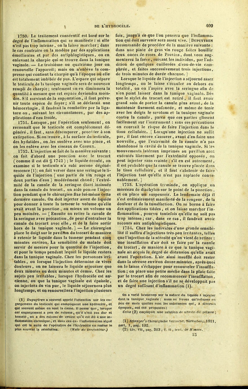 1750. Le traitement consécutif est basé sur le degré de l'inflammation qui se manifeste : si elle n’est pas trop intense , on la laisse marcher; dans le cas contraire on la modère par des applications émollientes et par des antiphlogistiques, ou en enlevant la charpie qui se trouve dans la tunique vaginale. — Le troisième ou quatrième jour on renouvelle l’appareil; mais on n’enlève la com- presse qui contient la charpie qu’à l’époque où elle est totalement imbibée de pus. L’espace qui sépare le testicule de la tunique vaginale sera de nouveau rempli de charpie; seulement on en diminuera la quantité à mesure que cet espace deviendra moin- dre. S’il survient de la suppuration, il faut préve- nir toute espèce de foyer; s’il se déclarait une hémorrhagie , il faudrait la combattre par la liga- ture ou, suivant les circonstances, par des ap- plications d’eau froide. 1751. Lorsque, par l’opération seulement, on reconnaît que le testicule est complètement dé- généré , il faut , sans désemparer , procéder à son extirpation. Si on trouve, à la surface du testicule, des hydatides, on les soulève avec une pince, et on les enlève avec les ciseaux de Ccoper. 1752. L'injection se fait de la manière suivante : on fait d’abord une ponction avec le trocart ( comme il est dit § 1742 ) ; le liquide écoulé, on examine si le testicule n’a subi aucune dégéné- rescence (1); on fait verser dans une seringue le li- quide de l’injection ( une partie de vin rouge et deux parties d’eau ) modérément chaud ; l’extré- mité de la canule de la seringue étant insinuée dans-la canule du trocart, un aide pousse l’injec- tion pendant que le chirurgien fixe lui-même cette dernière canule. On doit injecter assez de liquide pour donner à toute la tumeur le volume quelle avait avant la ponction , ou mieux un volume un peu moindre. — [ Ensuite on relire la canule de la seringue avec précauliou , de peur d’entraîner la canule du trocart avec elle , et de la faire sortir hors de la tunique vaginale. ] — Le chirurgien place le doigt sur le pavilltin du trocart de manière à retenir le liquide dans la tumeur pendaut cinq minutes environ. La sensibilité du malade doit servir de mesure pour la quantité de l’injection, et pour le temps pendant lequel le liquide restera dans la tunique vaginale. Chez les personnes irri- tables , ou lorsque l’injection détermine de vives douleurs , on ne laissera le liquide séjourner que deux minutes ou deux minutes et demie. Chez les sujets peu irritables, lorsque l’hydrocèle est an- cienne, ou que la tunique vaginale est épaissie, on injectera du vin pur, le liquide séjournera plus longtemps, et on renouvellera l’injection plusieurs (1) Dupuylren a souvent appelé l’attention sur les en- gorgemens du testicule qui compliquent une hydrocèle, et qui souvent même en sont la cause. 11 pense que, lorsque cet engorgement a peu de volume, qu’il u’est pas dur et bosselé , on a des raisons de croire qu’il est dû à une In- flammation chronique , et dans ces cas l'inflammation aiguë qui est la suite de l'opération de l'hydrocèle en amène le plus souvent la résolution. (Note du traducteur.) fois, jusqu’à ce que l’on pensera que l’inflamma- tion qui doit survenir sera assez vive. [ Düpdytren recommande de procéder de la manière suivante : dans une pinte de gros vin rouge faites bouillir deux onces de roses de Provins, dont vous aug- menterez la force, suivant les individus, par l’ad- dition de quelques cuilierées d’eau-de-vie cam- phrée, et faites successivement trois injections, de trois minutes de durée chacune. ] Lorsque le liquide de l’injeclion a séjourné assez longtemps, on le laisse s’écouler au dehors en totalité, ou on l’aspire avec la seringue afin de n’en point laisser dans la tunique vaginale. Dès que le stylet du trocart est retiré , il faut avoir grand soin de porter la canule plus avant, de la maintenir fixement enfoncée, et même de tenir avec les doigts le scrotum et la tunique vaginale contre la canule, parce que ces parties glissent facilement sur l’instrument : sans ces précautions on courrait le risque de faire l’injeclion dans le - tissu cellulaire. [ Lorsqu’une injection ne suffit pas , il faut encore s'assurer , avant d’en faire une nouvelle , que l’extrémité de la canule n’a pas abandonné la cavité de la tunique vaginale. Si 'es mouvements latéraux imprimés au pavillon sont exécutés librement par l’extrémité opposée, on peut injecter sans crainte; s’il en est autrement, il est probable que la canule se trouve placée dans le tissu cellulaire, et il faut s’abstenir de faire\ l’injection tant qu’elle n’est pas replacée conve- nablement. ] 1753. L’opération terminée, on applique un morceau de diachylon sur le point de la ponction , et on place un suspensoir. Le lendemain déjà il s’est ordinairement manifesté-de la rougeur, de la douleur et de la tuméfaction. On se borne à faire des applications tièdes , et on laisse marcher l’in- flammation , pourvu toutefois qu’elle ne soit pas trop intense ; car , dans ce cas , il faudrait avoir recours aux antiphlogistiques. 1754. Chez les individus d’une grande sensibi- lité il suffira d’injections très-peu irritantes, telles que l’injection de la sérosité qu’on vient de retirer : une insufflation d’air doit se faire par la canule du trocart, de manière à ce que la tunique vagi- nale ait acquis le degré de distension qu’elle avait avant l’opération. L’air ainsi insufflé doit rester dans la séreuse environ douze minutes, après quoi on le laisse s’échapper pour renouveler l’insuffla- lion ; on place une petite mèche dans la plaie faite par le trocart afin de recommencer l’insufflation , et de faire une injection s’il ne se développait pas un degré suffisant d’inflammation (1). On a varié beaucoup sur la nature du liquide à injecter dans la tunique vaginale : nous ne ferons qu’indiquer en peu de mots quelles sont les substances qui, à diverses époques, ont été proposées: Celse (2) employait une solution de nitrate de potasse; (1) Schreger’s Chirurglsehe Versuehe. Nuremberg, 1811, part. I, pag. 132. (2) Liv. VII, pag. 313 , T. Il . trad. de N.mein.