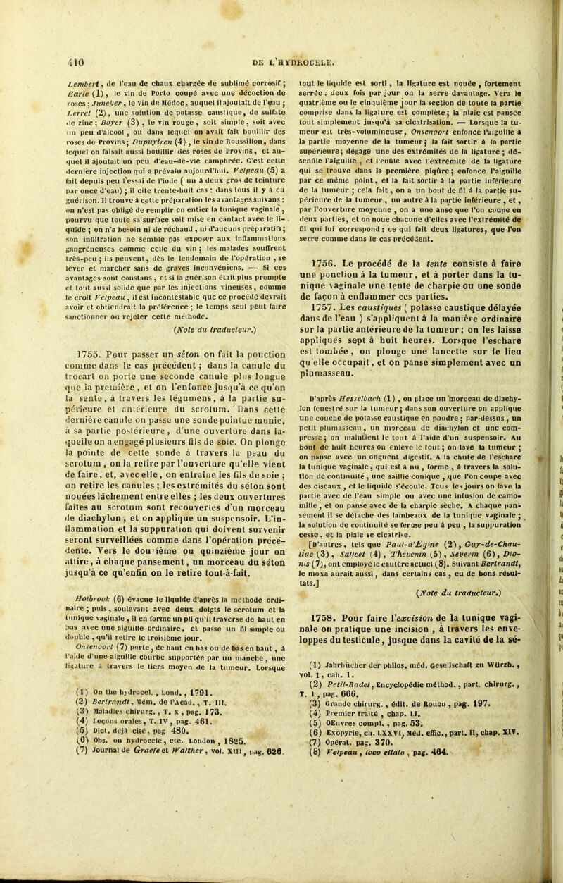 Lembert, de l'eau de chaux chargée île sublimé corrosif; F.arle (1), le vin de Porto coupé avec une décoction de roses ; Juncker, le vin de Médoc, auquel ilajoutait de l'eau ; I.erret (2), une solution de potasse caustique, de sulfate de zinc ; Boyer (3) , le vin rouge , soit simple , soit avec un peu d’alcool , ou dans lequel on avait fait bouillir des roses de Provins; Pupuylren (4), le vin de Roussillon, dans lequel on faisait aussi bouillir des roses de Provins, et au- quel il ajoutait un peu d’eau-de-vie camphrée. C'est cette dernière injection qui a prévalu aujourd’hui, Velpeau (5) a fait depuis peu l’essai de l’iode ( un à deux gros de teinture par once d'eau) ; il cite trente-huit cas : dans lous il y a eu guérison. 11 trouve â cette préparation les avantages suivans : on n’est pas obligé de remplir en entier la tunique vaginale , pourvu que toute sa surface soit mise en cantactavec le li- quide ; on n’a besoin ni de réchaud , ni d’aucuns préparatifs; son infiltration ne semble pas exposer aux inflammations gangréneuses comme celle du vin ; les malades souffrent très-peu ; ils peuvent, dès le lendemain de l'opération , se lever et marcher sans de graves inconvéniens. — Si ces avantages sont constans , et si la guérison était plus prompte et tout aussi solide que par les injections vineuses, comme le croit Velpeau , il est incontestable que ce procédé devrait avoir et obtiendrait la préférence ; le temps seul peut faire sanctionner ou rejeter cette méthode. {Note du traducteur.) 1755. Pour passer un séton on fait la ponction comme dans le cas précédent ; dans la canule du trocart on porte une seconde canule plus longue (jue la première , et on l’enfonce jusqu'à ce qu’on la sente, à travers les légumens, à la partie su- périeure et antérieure du scrotum. ' Dans celte dernière canule on passe une sonde poinlue munie, à sa partie poslérieure, d'une ouverture dans la- quelle on a engagé plusieurs fils de soie. On plonge la pointe de celte sonde à travers la peau du scrotum , ou la relire par l’ouverture qu’elle vient de faire, et, avec elle, on entraîne les fils de soie ; on retire les canules ; les extrémités du séton sont nouées lâchement entre elles ; les deux ou vertnres faites au scrotum sont recouvertes d’un morceau de diachylun , et on applique un suspensoir. L’in- Üammalion et la suppuration qui doivent survenir seront surveillées tomme dans l’opération précé- dente. Vers le douzième ou quinzième jour on attire , à chaque pansement, un morceau du séton jusqu’à ce qu’enfin on le retire tout-à-fait. Holbrook (6) évacue le liquide d’après la méthode ordi- naire ; puis, soulevant avec deux doigts le scrotum et la tunique vaginale , il en forme un pli qu’il traverse de haut en bas avec une aiguille ordinaire, cl passe un fll simple ou double , qu’il retire le troisième jour. Onsenoort (7) porte, de haut en bas ou de bas en haut , à l’aide d une aiguille courbe supportée par un manche, une ligature â travers le tiers moyen de la tumeur. Lorsque (1) On the bydrocel. , Lond., 1791. (2) Bertrandi, Mém. de l’Acad., T. III. (3) Maladies chirurg., T. x , pag. 1 73. (4) Leçons orales, T. IV, pag. 461. (6) Dict. déjà cité, pag 480, (6) Obs. on hydrocele, etc. London , 1825. (7) Journal de Graefeet iValther, vol. xtll, pag. 626, tout le liquide est sorti, la ligature est nouée , fortement serrée ; deux fois par jour on la serre davantage. Vers lo quatrième ou le cinquième jour la section de toute la partie comprise dans la ligature est complète; la plaie est pansée tout simplement jusqu’à sa cicatrisation. — Lorsque la tu- meur est très-volumineuse, Omenoort enfonce l’aiguille à la partie moyenne de la tumeur; la fait sortir à la partie supérieure; dégage une des extrémiiés de la ligature ; dé- senfile l’aiguille , et l’enfile avec l’extrémité de la ligature qui se trouve dans la première piqûre; enfonce l’aiguille par ce même point, et la fait sortir â la partie inférieure de la tumeur ; cela fait, on a un bout de fit à la partie su- périeure de la tumeur , un autre â la partie inférieure , et, par l’ouverture moyenne , on a une anse que l’on coupe en deux parties, et on noue chacune d’elles avec l’extrémité de fll qui lui correspond: ce qui fait deux ligatures, que l’on serre comme dans le cas précédent, 1756. Le procédé de la tente consiste à faire une ponction à la tumeur, et à porter dans la tu- nique vaginale une tente de charpie ou une sonde de façon à enflammer ces parties. 1757. Les caustiques ( potasse caustique délayée dans de l’eau ) s’appliquent à la manière ordinaire sur la partie antérieure de la tumeur ; on les laisse appliqués sept à huit heures. Lorsque l’eschare est tombée, ou plonge une lancelie sur le lieu quelle occupait, et on panse simplement avec un plumasseau. D’après Hesselbach (1) , on place un morceau de diachy- lon fenestré sur la tumeur; dans son ouverture on applique une couche de potasse caustique en poudre ; par-dessus , un petit plumasseau, un morceau de diai-hylon et une com- presse; on maintient le tout A l’aide d’un suspensoir. Au bout de huit heures on enlève le tout ; on lave la tumeur ; on pause avec un onguent digestif. A la chute de l’eschare la tunique vaginale, qui est A nu , forme , à travers la solu- tion de continuité, une saillie conique , que l’on coupe avec des ciseaux , et le liquide s’écoule. Tcus les jours on lave la partie avec de l’eau simple ou avec une infusion de camo- mille, et on panse avec de la charpie sèche, A chaque pan- sement il se détache des lambeaux de la tunique vaginale ; la solution de continuilé se ferme peu A peu , la suppuration cesse, et la plaie se cicatrise. [D’autres, tels que Paul-d’Eij'ne (2), Guy-de-Chau- liac (3), Salicet (4), Thevcnin (5), Severin (6), Dio- nis (7), ont employé le cautère actuel (8). Suivant Bertrandi, le moxa aurait aussi, dans certains cas , eu de bons résul- tats.] (JVote du traducteur.) 1758. Pour faire l'excision de la tunique vagi- nale ou pratique une incision , à travers les enve- loppes du testicule, jusque dans la cavité de la sé- (1) Jabrbiieher der philos, méd. Gesellschaft zti Wtirzb., vol. I, cah. 1. (2) Pelil-Radel, Encyclopédie méthod., part, chirurg., T. I , pag. 666. (3) Grande chirurg. , édit, de Rouen , pag. 197. (4) Premier traité , chap. U. (5) OEuvres compl. , pag. 53. (6) Exopyrie, ch. l.XXVI, Méd. effic., part. II, chap. XIV. (7) Opérât, pag. 370. (8) Velpeau , loco citato , pag. 464.