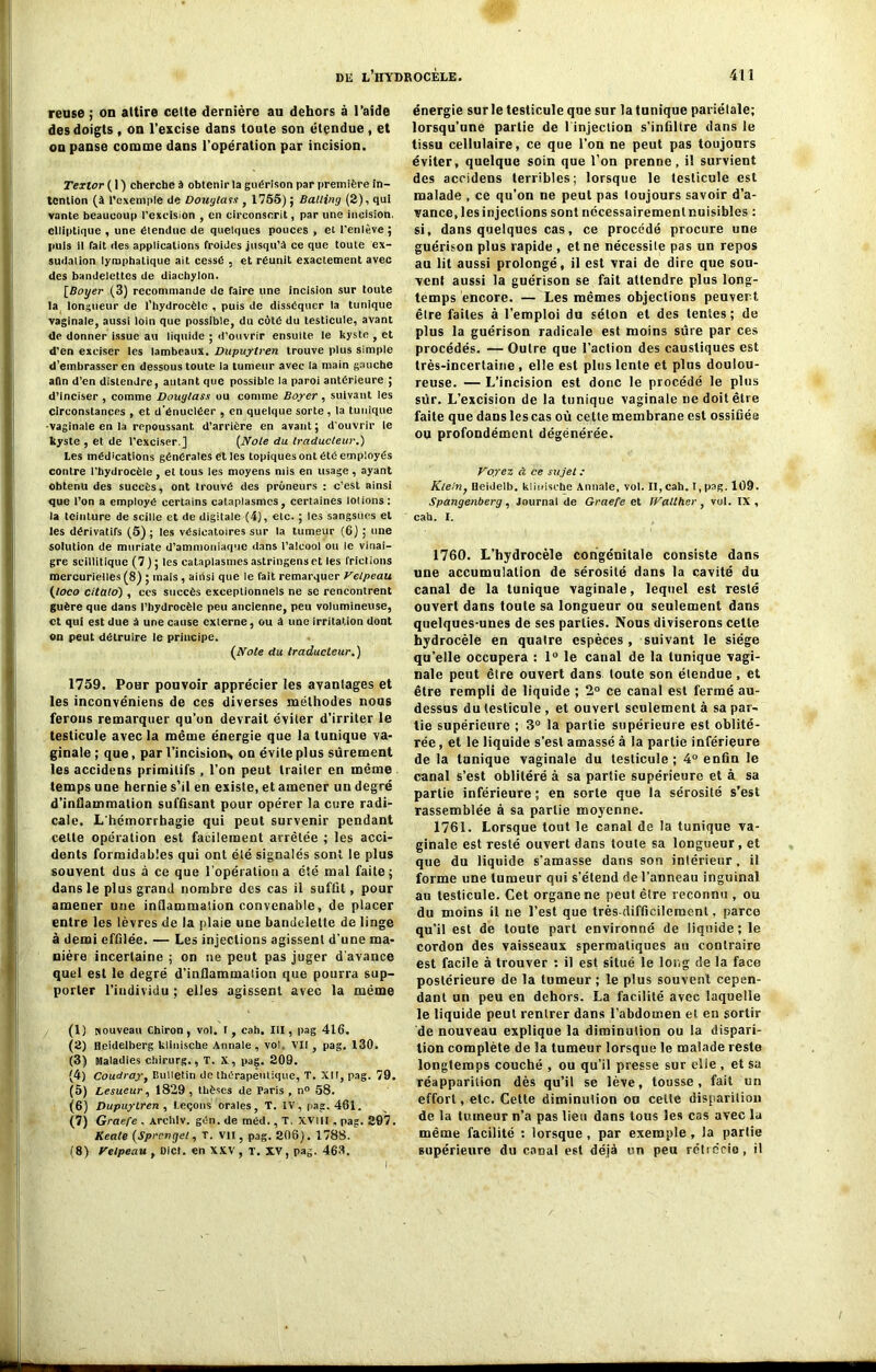 reuse ; on attire cette dernière au dehors à l’aide des doigts , on l’excise dans toute son étendue , et on panse comme dans l'opération par incision. Textor ( I ) cherche à obtenir la guérison par première in- tention (à l’exemple de Douglas.?, 1755) ; Balling (2), qui vante beaucoup l’excision , en circonscrit, par une incision, elliptique , une étendue de quelques pouces , et l'enlève; puis il fait des applications froides jusqu’à ce que toute ex- sudation lymphatique ait cessé , et réunit exactement avec des bandelettes de diachylon. [Boyer (3) recommande de faire une incision sur toute la longueur de l’hydrocèle , puis de disséquer la tunique vaginale, aussi loin que possible, du côté du testicule, avant de donner issue au liquide ; d’ouvrir ensuite le kyste , et d’en exciser les lambeaux. Dupuytren trouve plus simple d’embrasser en dessous toute la tumeur avec la main gauche afin d’en distendre, autant que possible la paroi antérieure ; d’inciser , comme Douylass ou comme Boyer, suivant les circonstances , et d'énucléer , en quelque sorte , la tunique ■vaginale en la repoussant d’arrière en avant ; d’ouvrir le kyste , et de l’exciser.] (Noie du traducteur.) Les médications générales et les topiques ont été employés contre l’hydrocèle , et tous les moyens mis en usage , ayant obtenu des succès, ont trouvé des prôneurs : c’est ainsi que l’on a employé certains cataplasmes, certaines lotions: la teinture de scille et de digitale (4), etc. ; les sangsues et les dérivatifs (5) ; les vésicatoires sur la tumeur (6) ; une solution de muriate d’ammoniaque dans l’alcool ou le vinai- gre scillitique (7 ) ; les cataplasmes astringens et les frictions mercurielles (8) ; mais , aihsi que le fait remarquer Velpeau (loco citalo) , ccs succès exceptionnels ne se rencontrent guère que dans l’hydrocèle peu ancienne, peu volumineuse, et qui est due à une cause externe, ou à une irritation dont on peut détruire le principe. (Note du traducteur.) 1759. Pour pouvoir apprécier les avanlages et les inconvéniens de ces diverses méthodes nous ferons remarquer qu’on devrait éviter d’irriter le testicule avec la même énergie que la luuique va- ginale ; que, par l’incision,, on évite plus sûrement les accidens primitifs , l’on peut traiter en même temps une hernie s’il en existe, et amener un degré d’inflammation suffisant pour opérer la cure radi- cale. L’hémorrhagie qui peut survenir pendant cette opération est facilement arrêtée ; les acci- dents formidables qui ont été signalés sont le plus souvent dus à ce que l’opération a été mal faite; dans le plus grand nombre des cas il suffit, pour amener une inflammation convenable, de placer entre les lèvres de la plaie une bandelette de linge à demi effilée. — Les injections agissent d’une ma- nière incertaine ; on ne peut pas juger d avance quel est le degré d’inflammasion que pourra sup- porter l’individu ; elles agissent avec la même (1) nouveau Chiron , voi. I , cah. III, pag 416. (2) Heidelberg klinische Annale, vol, VII, pag. 130. (3) Maladies chirurg., T. X, pag. 209. (4) Coudray, Bulletin de thérapeutique, T. XII, pag. 79. (5) Le sueur, 1829, thèses de Paris , n° 58. (6) Dupuytren , Leçons orales, T. IV, pas. 461. (?) Graefe , Archlv. gén. de méd., T. XVIII . pag. 207. Keate (Sprcngel, T. vu, pag. 206). 1788. (8) Velpeau t Dlcl. en XXV, T. XV, pag. 463. énergie sur le testicule que sur la tunique pariétale; lorsqu’une partie de l injeclion s’infiltre dans le tissu cellulaire, ce que l’on ne peut pas toujours éviter, quelque soin que l’on prenne, il survient des accidens terribles; lorsque le testicule est malade , ce qu’on ne peut pas toujours savoir d’a- vance, les injections sont nécessairement nuisibles : si, dans quelques cas, ce procédé procure une guérison plus rapide , et ne nécessite pas un repos au lit aussi prolongé, il est vrai de dire que sou- venl aussi la guérison se fait attendre plus long- temps encore. — Les mêmes objections peuvent être faites à l’emploi du séton et des tentes; de plus la guérison radicale est moins sûre par ces procédés. —Outre que l’action des caustiques est très-incertaine, elle est plus lente et plus doulou- reuse. — L’incision est donc le procédé le plus sûr. L’excision de la tunique vaginale ne doit être faite que dans les cas où cette membrane est ossifiée ou profondément dégénérée. Voyez à ce sujet : Klein, Heidelb. klinische Annale, vol. II,cah. I.pag. 109. Spangenberg, Journal de Graefe et IValther, vol. IX, cah. I. 1760. L’hydrocèle congénitale consiste dans une accumulation de sérosité dans la cavité du canal de la tunique vaginale, lequel est resté ouvert dans toute sa longueur ou seulement dans quelques-unes de ses parties. Nous diviserons cette hydrocèle en quatre espèces , suivant le siège qu’elle occupera : 1° le canal de la tunique vagi- nale peut être ouvert dans toute son étendue, et être rempli de liquide ; 2° ce canal est fermé au- dessus du testicule , et ouvert seulement à sa par- tie supérieure ; 3° la partie supérieure est oblité- rée , et le liquide s’est amassé à la partie inférieure de la tunique vaginale du testicule; 4° enfin le canal s’est oblitéré à sa partie supérieure et à sa partie inférieure ; en sorte que la sérosité s’est rassemblée à sa partie moyenne. 1761. Lorsque tout le canal de la tunique va- ginale est resté ouvert dans toute sa longueur, et que du liquide s'amasse dans son intérieur, il forme une tumeur qui s’étend de l’anneau inguinal au testicule. Cet organe ne peut être reconnu , ou du moins il ne l’est que très-difficilement, parce qu’il est de toute part environné de liquide; le cordon des vaisseaux spermatiques au contraire est facile à trouver : il est situé le long de la face postérieure de la tumeur ; le plus souvent cepen- dant un peu en dehors. La facilité avec laquelle le liquide peut rentrer dans l’abdomen et. en sortir de nouveau explique la diminution ou la dispari- tion complète de la tumeur lorsque le malade reste longtemps couché , ou qu’il presse sur elle , et sa réapparition dès qu’il se lève, tousse, fait un effort, etc. Cette diminution ou celle disparition de la tumeur n’a pas lieu dans tous les cas avec la même facilité : lorsque, par exemple, la partie supérieure du canal est déjà un peu rétrécie, il