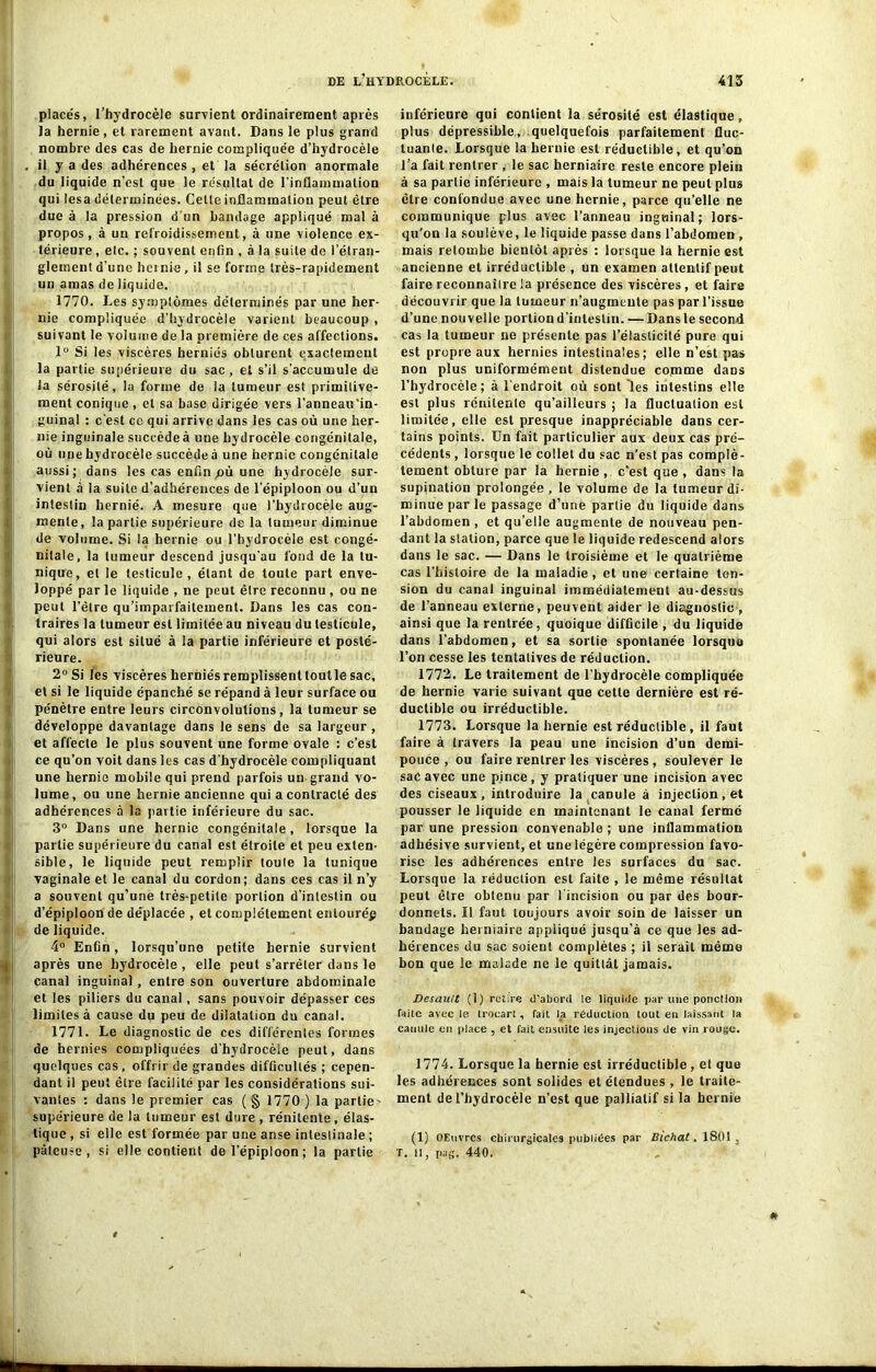 placés, l’hydrocèle survient ordinairement après la hernie, et rarement avant. Dans le plus grand nombre des cas de hernie compliquée d’hydrocèle il y a des adhérences , et la sécrétion anormale du liquide n’est que le résultat de l’inflammation qui lésa déterminées. Cette inflammation peut être due à la pression d'un bandage appliqué mal à propos, à un refroidissement, à une violence ex- térieure , elc. ; souvent enfin , à la suite de l’étran- glement d’une hernie, il se forme très-rapidement un amas de liquide. 1770. Les symptômes déterminés par une her- nie compliquée d’hydrocèle varient beaucoup , suivant le volume de la première de ces affections. 1° Si les viscères herniés obturent exactement la partie supérieure du sac , et s’il s'accumule de la sérosité, la forme de la tumeur est primitive- ment conique, et sa base dirigée vers l’anneau‘in- guinal : c'est ce qui arrive dans les cas où une her- nie inguinale succèdeà une hydrocèle congénitale, où une hydrocèle succède à une hernie congénitale aussi; dans les cas enfin pù une hydrocèle sur- vient à la suite d’adhérences de l’épiploon ou d’un intestin hernié. A mesure que l’hydrocèle aug- mente, la partie supérieure de la tumeur diminue de volume. Si la hernie ou l’hydrocèle est congé- nitale, la tumeur descend jusqu'au fond de la tu- nique, et le testicule, étant de toute part enve- loppé par le liquide , ne peut être reconnu , ou ne peut l’être qu’imparfaitement. Dans les cas con- traires la tumeur est limitée au niveau du testicule, qui alors est situé à la partie inférieure et posté- rieure. 2° Si les viscères herniés remplissent tout le sac, et si le liquide épanché se répand à leur surface ou pénètre entre leurs circonvolutions, la tumeur se développe davantage dans le sens de sa largeur , et affecte le plus souvent une forme ovale : c’est ce qu’on voit dans les cas d'hydrocèle compliquant une hernie mobile qui prend parfois un grand vo- lume, ou une hernie ancienne qui a contracté des adhérences à la partie inférieure du sac. 3° Dans une hernie congénitale, lorsque la partie supérieure du canal est étroite et peu exten- sible, le liquide peut remplir toule la tunique vaginale et le canal du cordon; dans ces cas il n’y a souvent qu’une très-petite portion d’intestin ou d’épiploon de déplacée , et complètement entouré^ de liquide. 4° Enfin, lorsqu’une petite hernie survient après une hydrocèle , elle peut s’arrêter dans le canal inguinal, entre son ouverture abdominale et les piliers du canal, sans pouvoir dépasser ces limites à cause du peu de dilatation du canal. 1771. Le diagnostic de ces différentes formes de hernies compliquées d’hydrocèle peut, dans quelques cas , offrir de grandes difficultés ; cepen- dant il peut être facilité par les considérations sui- vantes : dans le premier cas ( § 1770 ) la partie- supérieure de la tumeur est dure , rénitente , élas- tique , si elle est formée par une anse intestinale ; pâteuse, si elle contient de l’épiploon; la partie inférieure qui contient la sérosité est élastique, plus dépressible, quelquefois parfaitement fluc- tuante. Lorsque la hernie est réductible, et qu’on l’a fait rentrer , le sac herniaire reste encore plein à sa partie inférieure , mais la tumeur ne peut plus être confondue avec une hernie, parce qu’elle ne communique plus avec l’anneau inguinal; lors- qu'on la soulève, le liquide passe dans l’abdomen , mais retombe bientôt après : lorsque la hernie est ancienne et irréductible , un examen attentif peut faire reconnaîlre la présence des viscères, et faire découvrir que la tumeur n’augmente pas par l’issue d’une nouvelle portion d’intestin. — Dans le second cas la tumeur ne présente pas l’élasticité pure qui est propre aux hernies intestinales; elle n’est pas non plus uniformément distendue comme daDS l’hydrocèle; à l’endroit où sont les intestins elle est plus rénitente qu’ailleurs ; la fluctuation est limitée, elle est presque inappréciable dans cer- tains points. Un fait particulier aux deux cas pré- cédents , lorsque le collet du sac n’est pas complè- tement obture par la hernie , c’est que , dans la supination prolongée , le volume de la tumeur di- minue par le passage d’une partie du liquide dans l’abdomen , et qu’elle augmente de nouveau pen- dant la station, parce que le liquide redescend alors dans le sac. — Dans le troisième et le quatrième cas l’histoire de la maladie, et une certaine ten- sion du canal inguinal immédiatement au-dessus de l’anneau externe, peuvent aider le diagnostic , ainsi que la rentrée, quoique difficile , du liquide dans l’abdomen, et sa sortie spontanée lorsque l’on cesse les tentatives de réduction. 1772. Le traitement de l’hydrocèle compliquée de hernie varie suivant que cette dernière est ré- ductible ou irréductible. 1773. Lorsque la hernie est réductible, il faut faire à travers la peau une incision d’un demi- pouce , ou faire rentrer les viscères, soulever le sac avec une pince, y pratiquer une incision avec des ciseaux, introduire la caDule à injection, et pousser le liquide en maintenant le canal fermé par une pression convenable ; une inflammation adhésive survient, et une légère compression favo- rise les adhérences entre les surfaces du sac. Lorsque la réduction est faite , le même résultat peut être obtenu par l’incision ou par des bour- donnets. Il faut toujours avoir soin de laisser un bandage herniaire appliqué jusqu’à ce que les ad- hérences du sac soient complètes ; il serait mémo bon que le malade ne le quittât jamais. Desau/t (1) retire d’abord le liquide par line ponction faite avec le trocart, fait Ja réduction tout eu laissant la canule en place , et Tait ensuite les injections de vin rouge. 1774. Lorsque la hernie est irréductible, et que les adhérences sont solides détendues , le traite- ment de l’hydrocèle n’est que palliatif si la hernie (1) OEnvrcs chirurgicales publiées par Bichat. 1801. T. II, pas. 440. *