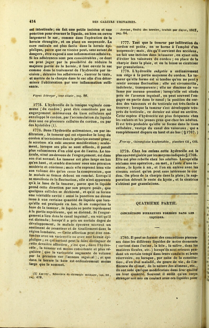 est intestinale ; on fait une petite incision et une ponction pour évacuer le liquide, ou bien on ouvre largement le sac, comme dans l'opération de la hernie étranglée, et on place un suspensolr. La cure radicale est plus facile dans la hernie épi- ploïque, parce que ce viscère peut, sans autant de dangers, être exposé à une inflammation adhésive. Si les adhérences sont peu considérables, ce dont on peut juger par la possibilité de réduire la majeure partie de la hernie, il faut ouvrir le sac comme dans le traitement de l’hjdrocèle par in- cision , détruire les adhérences , exercer le taxis, et mettre de la charpie dans le sac afin d’en déter- miner l'oblitération par une inflammation suffi- sante. Voyez Schreger, loco cilato , pag. 80. 1775. L’hydrocèle de la tunique vaginale com- mune ( du cordon ) peut être constituée par un engorgement œdémateux du tissu cellulaire qui enveloppe le cordon, par l’accumulation du liquide dans une ou plusieurs cellules du cordon , ou par des hydalides (1). 1776. Dans l’hydrocèle œdémateuse, ou par in- filtration , la tumeur qui est répandue le long du cordon n’occasionne dans le principeaucune gêne ; le scrotum n’a subi aucune modification ; seule- ment, lorsque ses plis se sont effacés, il paraît plus volumineux d’un côté que de l'autre. Le tes- ticule, situé au-dessous de l’engorgement, est dans son état normal. La tumeur est plus large en bas qu en haut, et semble diminuer sous une pression modérée et continue ; mais elle reprend bien vite son volume dès qu’on cesse la compression, que le malade se tienne debout ou couché. Lorsqu’il se manifeste de la fluctuation, elle n’est apparente qu à la base de la tumeur, parce que le liquide prend celle direction par son propre poids, que quelques cellules se déchirent, et qu’il se forme une véritable cavité : aussi la ponction ne donne issue à une certaine quantité de liquide que lors- qu elle est pratiquée en bas. Si on comprime la base de la tumeur, le liquide se porte rapidement à la partie supérieure, qui se distend. Si l’engor- gement a lieu dans le canal inguinal, on voit quïl est distendu; lorsqu'il a pris un certain degré de développement, le malade éprouve souvent un sentiment de pesanteur et de tiraillement dans la légion lombaire. — Cette affection peut être con- fondue avec un varicocèle ou avec une hernie épi- ploïque ; ce qui surtout peut la faire distinguer de «elle dernière affection, c’est que, dans l’hydro- cele , la tumeur est moins consistante et plus ré- gulière [ que le varicocèle augmente de volume par la pression sur l’anneau inguinal ] , et que dans la hernie la base est ordinairement moins large que le sommet. (1) Larrey , Mémoires de chirurgie militaire, vol. III, P»g. 419. Scarpa , Traité des hernies, traduit par Capot, 1812', pag. 84. 1777. Tant que la tumeur par infiltration du ■ cordon est petite, on se borne à l’emploi d’un suspensoir; mais, dès qu’il survient des accidens, on fait une incision dans la tumeur , en ayant soin d’éviter les vaisseaux du cordon ; on place de la charpie dans la plaie, et on la laisse se cicatriser par granulations. 1778. L’hydrocèle enkystée a ordinairement son siège à la partie moyenne du cordon. La tu- meur qu’elle forme est si tendue qu’on ne peut y sentir aucune fluctuation; elle est circonscrite, indolente, transparente; elle ne diminue de vo- lume par aucune pression ; lorsqu’elle est située près de l’anneau inguinal, on peut souvent l’en- gager en partie dans le canal ; la position du cor- don des vaisseaux et du testicule est très-facile à trouver ; lorsque la tumeur s’est développée très- près du testicule , ce dernier est situé en arrière. Cette espèce d’hydrocèle est plus fréquente chez les enfants et les jeunes gens que chez les adultes. Il est très-probable qu’elle se forme dans le tissu cellulaire, vestige du canal des vaisseaux , qui a complètement disparu en haut et en bas ( § 1767. ) Fronep , Chirurgtsche Kupfertafcln , planches Cil, CIII. 1779. Chez les enfans cette hydrocèle est le plus sou vent guérie par les moyens indiqués § 1768. Elle est plus rebelle chez les adultes. Lorsqu’elle réclame une opération, on met, à l’aide d’une in- cision , le kyste à nu, et l’on en enlève avec les ciseaux autant qu’on peut sans intéresser le cor don. On place de la charpie dans la plaie ; la sup- puration détruit le reste du kyste , et la cicatrice s’obtient par granulations. QUATRIÈME PARTIE. CONCRÉTIONS PIERREUSES FORMÉES DANS LES LIQUIDES. 1780. Il peut se former des concrétions pierreu- ses dans les différens liquides de notre économie ( surtout dans l’urine , la bile , la salive , dans les matières fécales, etc. ) lorsqu’ils sont retenus pen- dant un certain temps dans leurs conduits et leurs réservoirs, ou lorsque , par suite de la constitu- tion , d’un état maladif, du genre de vie , de l’in- fluence du climat, de la nature des alimens, etc., ils ont subi quelque modification dans leur qualité ou leur quantité. Souvent il suffit qu’un corps étranger soit mis en contact avec ces liquides pour