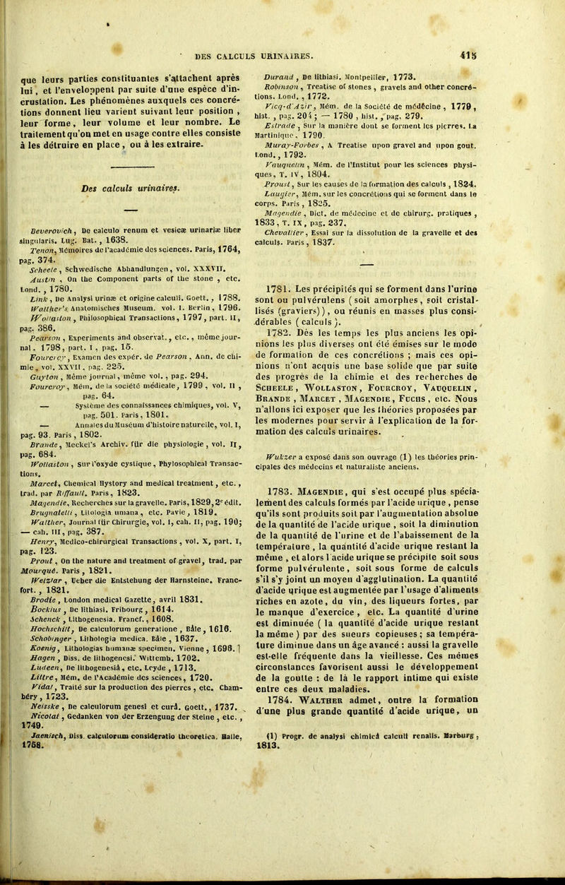 que leurs parties constituantes s'attachent après lui, et l’enveloppent par suite d’une espèce d’in- crustation. Les phénomènes auxquels ces concré- tions donnent lieu varient suivant leur position , leur forme, leur volume et leur nombre. Le traitement qu’on met en usage contre elles consiste à les détruire en place , ou à les extraire. Des calculs urinaires. Beverovich, De ealculo renum et vesicæ urinarlæ liber slugularis. Lug. Bat. , 1638. Xénon, Mémoires de l’académie des sciences. Paris, 1764, pag. 374. Seheele , Schwedische Abhandlungen, vol. XXXVII. Austin , On the Component parts of tbe stone , etc. l,ond. , 1780. Link , De Analysi yrinæ et origine calculi. Goett.., 1788. tValtfier's Anatomisehes Muséum, vol. I. Berlin, 1796. fVoilaUon , Pbiiosnphical Transactions, 1797, part. II, pag. 386. Pearson , Experiments and observât., etc., même jour- nal, 1798, part. I , pag. 15. Fourcrcy, Examen des expér. de Pearson . Ann. de chi- mie , vol. XXVII, pag. 225. Guylon , Même journal, même vol., pag. 294. Fourcroy, Mém, de la société médicale, 1799, vol. Il , pag. 64. — Système des connaissances chimiques, vol. V, pag. 501. Paris, 1801. — Annales du Muséum d’histoire naturelle, vol. I, pag. 93. Paris , 1802. Brande, Mcckel’s Archiv. für die physiologie, vol. Il, pag. 684. Wollaston , sur l’oxyde cystique, Phylosophical Transac- tions. Marcet, Chemical Hystory and medical treatment, etc. , trad. par Riffault. Paris, 1823. Magendie, Recherches sur la grave Ile. Paris, 1829,2e édit. Brugnatelh, Lilologia umana, etc. Pavie, 1819. Walther, Journal ftir Chirurgie, vol. I, cah. Il, pag. 190; — cah. III, pag. 387. Henry, Médico-chirurgical Transactions , vol. X, part. I, pag. 123. Prout, On the nature and treatment of gravel, trad. par Mowqué. Taris, 1821. VVelziar , Eeber die Entstehung der Harnsteine. Franc- fort. , 1821. Brodie, London medical Gazette, avril 1831. Boekius , De lithiasi. Fribourg, 1614. ichenck , Litbogenesia. Francf., 1608. Hochsehitt, De calculorum generatione , Bâle, 1616. Schobmyer , I.ithologia medica. Eâle , 1637. Koenig, Lithologias humaiiæ specimen. Vienne, 1696.1 Hagen , Diss. de lilhogencsi. Wittcmb. 1702. Ludeen, ne Hlhogenesià, etc. Lcyde , 1713. Littré, Mém. de l’Académie des sciences, 1720. Vidât, Traité sur la production des pierres , etc. Cham- béry , 1723. Neisske , De calculorum genesi et curâ. Goett., 1737. Nicolai , Gedanken von der Erzengung der Steine etc. 1749. Jaenitch, Diss. calculorum consideratio thcoretica. Halle, 1758. Durand , De lithiasi. Montpellier, 1773. Robinson , Treatise of stones , gravels and olher concré- tions. I.ond. , 1772. Vicq-d'Azir, Mém. de la Société de médêcine , 1779, hi3t. , pag. 204 ; — 1780 , hist. , pag. 279. Estrade , Sur la manière dont se forment les pierres, l a Martinique, 1790. Muray-Forbes , A Treatise upon gravel and upon goût. I.ond., 1792. Vauqueun , Mém. de l’Institut pour les sciences physi- ques, T. iv, 1894. Proust, Sur les causes de la formation des calculs , 1824. Laugier, Mém. sur les concrétions qui se forment dans le corps. Paris , 1825. Magendie, Dict. de médecine et de ehirurg. pratiques , 1833, T. IX, pag. 237. Chevallier, Essai sur la dissolution de la gravelle et des calculs. Paris, 1837. 1781. Les précipilés qui se forment dans l’urine sont ou pulvérulens (soit amorphes, soit cristal- lisés (graviers)), ou réunis eu masses plus consi- dérables ( calculs ). 1782. Dès les temps les plus anciens les opi- nions les plus diverses ont été émises sur le mode de formation de ces concrétions ; mais ces opi- nions n’ont acquis une base solide que par suite des progrès de la chimie et des recherches de Scheele, Wollaston, Focrcroy, Vàuqüelin , Brande , Marcet , Magendie , Fucus , etc. Nous n’allons ici exposer que les théories proposées par les modernes pour servir à l'explication de la for- mation des calculs urinaires. Wukzer a exposé dans son ouvrage (1) les théories prin- cipales des médecins et naturaliste anciens. 1783. Magendie, qui s’est occupé plus spécia- lement des calculs formés par l’acide urique , pense qu’ils sont produits soit par l'augmentation absolue de la quantité de l’acide urique , soit la diminution de la quantité de l'urine et de l’abaissement de la température , la quantité d'acide urique restant la même , et alors l acide urique se précipite soit sous forme pulvérulente, soit sous forme de calculs s’il s’y joint un moyen d'agglulinalion. La quantité d'acide qrique est augmentée par l’usage d’aliments riches en azote, du vin, des liqueurs fortes, par le manque d’exercice , etc. La quantité d'urine est diminuée ( la quantité d’acide urique restant la même ) par des sueurs copieuses; sa tempéra- ture diminue dans un âge avancé : aussi la gravelle est-elle fréquente dans la vieillesse. Ces mêmes circonstances favorisent aussi le développement de la goutte : de là le rapport intime qui existe entre ces deux maladies. 1784. Walther admet, outre la formation d’une plus grande quantité d’acide urique, un (1) Progr. de analysi chimlcà calculi renalls. Marburg , 1813.