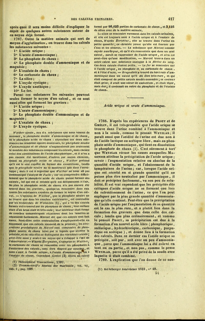 après quoi il sera moins difficile d’expliquer le dépôt de quelques autres substances autour de ce noyau déjà formé. 1787. Outre la matière animale qui sert de moyen d'agglutination , on trouve dans les calculs les subslances suivantes : 1° L’acide urique ; 2° L’urate d’ammoniaque ; 3° Le phosphate de chaux ; 4° Le phosphale double d’ammoniaque et de magnésie ; 5° L’oxalate de chaux ; 6° Le carbonate de chaux ; 7° La silice ; 8° L’oxyde cystique ; 9° L’oxyde xanthique ; 10° Le fer. Parmi ces substances les suivantes peuvent seules former le noyau d’un calcul, et ce sont aussi elles qui forment les graviers : 1° L’acide urique ; 2° L’urate d’ammoniaque ; 3° Le phosphate double d’ammoniaque et de magnésie ; 4° L’oxalate de chaux ; 5° L'oxyde cystique. Walther ajoute, aux dix substances que nous venons de nommer, le phosphate double d’ammoniaque et de chaux, et le phosphate acide de chaux : cependant ces deux sub- stances me semblent epcore douteuses. Le phosphate double cl’ammoniaque et de chaux n’augmenterait pas seulement le nombre des substances composant les calculs, mais encore celui des combinaisons de l’acide phosphorique , et il n’en a pas encore été mentionné d’autres par aucun chimiste. Quant au phosphate acide de chaux , Walther prétend qu’il est le seul capable de former des concrétions, tandis que le phosphate neutre ne se montrerait que dans l’enve- loppe ; mais il est à regretter que IValther ne nous ait pas communiqué l’analyse de Fuchs ; car on comprendra diffici- lement que le phosphate acide de chaux puisse former des calculs , lui qui est si soluble qu’il est déliquescent à l’air. De plus le phosphate acide de chaux n’a pas encore été trouvé dans les graviers, quoiqu’on rencontre dans eux toutes les substances capables de former le noyau d’un cal- cul. — L’opinion de IValther, que le phosphate neutre ne se trouve que dans les couches extérieures, est contredite par les recherches de IVollaston (1) , qui a vu des calculs formés entièrement par du phosphate de chaux ; leur surface était d’un brun clair et très-unie ; leur intérieur était formé de couches concentriques régulières dont les lamelles se séparaient facilement. Marcel dit que ces calculs sont fort rares. Peut-être cette contradiction s’expliquerait-elle en supposant que ces calculs viennent de la prostate ; les con- crétions prostatiques de Marcel sont composées de phos- phate neutre de chaux teint par le liquide que sécrète la prostate,et en cela elles se distinguent des véritables calculs ; peut-être aussi y avait-il un noyau qui a échappé à l’œil de l’observateur.— D’après Berymann, Cramplon et Walther, le carbonate de chaux se rencontre avec les phosphates à. l’extérieur des calculs, sans être disposé par couches, et sans s’unir à l’acide urique, à l’urate d’ammoniaque%u â l’oxalate de chaux. Cependant Goebel (2) décrit un calcul , « (1) Philosophical Transactions , 1797. (2) Trommsdorff’s Journal der Phar’rhacie , Vol. VI, cah. t , pag. 198. formé par 96,025 parties de carbonate de chaux , et 3,125 de silice avec de la matière animale. La silice se rencontre rarement dans les calculs urinaires, et elle est toujours unie à l’acide urique et à l’oxalate de chaux. D’après Berzeiius, elle se trouve dans l’urine en petite quantité ; ce chimiste pense qu’elle est fournie par l'eau et les alimens. — La substance que Marcet nomme oxyde xanthique, et qu’il n’a rencontrée que dans un seul calcul, paraît se rapprocher de l’acide urique, et n’en est peut-être qu’une modification. — Marcet trouva dans un autre calcul une substance analogue à la fibrine du sang. Ces deux calculs étaient petits. — Le fer se rencontre uni â l’acide urique , au phosphate et au carbonate de chaux . et à l’état d’ocre. — Brugnatelli a trouvé du benzoate d’am- moniaque dans un calcul qu’il dit être très-rare , et qui était composé de petits calculs soudés ensemble ; sa couleur était grise; il avait une odeur de castoréum , et était léger, mais dur; il contenait en outre du phosphate et de l’oxalale de chaux. Acids urique et urate d’ammoniaque. 1788. D’après les expériences de Prout et de Gmélin, il est très-probable que l’acide urique se trouve dans l’urine combiné à l’ammoniaque et non à la soude, comme le pensait Wetzlau; il paraît aussi que l’acidité de lurine est due non â de l’acide lactique ou acétique libre , mais au phos- phate acide d’ammoniaque, qui tient en dissolution le phosphate de chaux (1). C’est sûrement à tort' que Wetzdar récuse les causes auxquelles Ma- gendie attribue la précipitation de l’acide urique ; savoir : l’augmentation relative ou absolue de la quantité d’acide urique, et l’abaissement de la température de l’urine; car, lorsque l’acide uri- que est sécrété en si grande quantité qu’il ne puisse plus être neutralisé par l’ammoniaque , il doit se précipiter facilement, vu son peu de solu- bilité. Il est vrai cependant que les précipités dits critiques d’acide urique ne se forment que lors du refroidissement de l’urine, ce que l’on peut expliquer par la plus grande quantité d’ammonia- que qu’elle contient. Peut-être que la précipitation de l’acide urique par l’augmentation de sa quantité est le cas le plus rare, et a plutôt lieu dans la formation des graviers que dans celle des cal- culs ; tandis que plus ordinairement, et comme le pensait Prout, sa précipitation est due à la formation d’un nouvel acide libre ( phosphorique, sulfurique, hydrochlorique, carbonique, purpu- rique ou acétique ) , et donne lieu à la formation des calculs. Dans ce dernier cas l’acide urique se précipite, soit pur, soit avec un peu d’ammonia- que , parce que l’ammoniaque lui a été enlevé en tout ou eu partie , et nou pas, comme le pense Wetzlar, parce qu’il a été privé de la soude, avec laquelle il était combiné. 1789. L’explication que l’on donne de ce nou- (1) Heiieiberger Jabrbücher 1823 , u° 49.