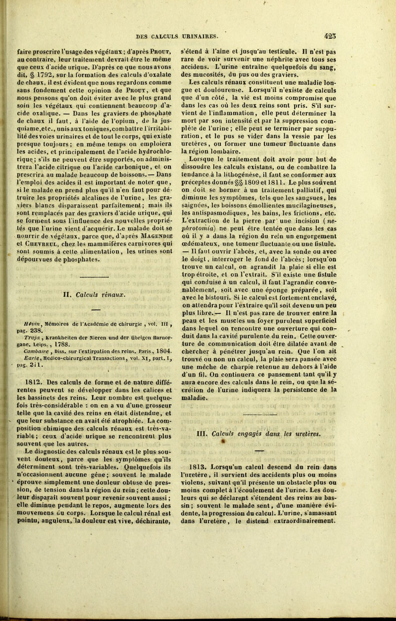 faire proscrire l’usage des végétaux ; d’après Prout, au contraire, leur traitement devrait être le même que ceux d'acide urique. D’après ce que nous avons dit, § 1792, sur la formation des calculs d’oxalate de chaux, il est évidentque nous regardons comme sans fondement cette opinion de Prout, et que nous pensons qu’on doit éviter avec le plus grand soin les végétaux qui contiennent beaucoup d’a- cide oxalique. — Dans les graviers de phosphate de chaux il faut, à l’aide de l’opium, de la jus- qniame.etc., unisaux toniques,combattre l’irritabi- lité des voies urinaires et de tout le corps, qui existe presque toujours ; en même temps on emploiera les acides, et principalement de l’acide hydrochlo- rique; s’ils ne peuvent être supportés, on adminis- trera l’acide citrique ou l’acide carbonique, et on prescrira au malade beaucoup de boissons.— Dans l’emploi des acides il est important de noter que, si le malade en prend plus qu’il n'en faut pour dé- truire les propriétés alcalines de l’urine, les gra- viers blancs disparaissent parfaitement; mais ils sont remplacés par des graviers d’acide urique, qui se forment sous l’influence des nouvelles proprié- tés que l'urine vient d’acquérir. Le malade doit se nourrir de végétaux, parce que, d’après Magendie et Chevreul, chez les mammifères carnivores qui sont soumis à celte alimentation, les urines sont dépourvues de phosphates. II. Calculs rénaux. H6vin, Mémoires de l’Académie de chirurgie , vol. III, pag. 238. Troja , Krankheiten der Nieren und der übrigcn Harnor- gane. Leips. , 1788. Combaire , Uiss. sur l'extjrpalion des reins. Paris, 1804. Earle, Médico-chirurgical Transactions, vol. XI, part. I, pag. 2il. 1812. Des calculs de forme et de nature diffé- rentes peuvent se développer dans les calices et les bassinets des reins. Leur nombre est quelque- fois très-considérable : on en a vu d’une grosseur telle que la cavité des reins en était distendue, et - que leur substance en avait été atrophiée. La com- position chimique des calculs rénaux est très-va- riable; ceux d’acide urique se rencontreut plus souvent que les autres. Le diagnostic des calculs rénaux est le plus sou- vent douteux, parce que les symptômes qu’ils déterminent sont très-variables. Quelquefois ils n’occasionnent aucune gêne; souvent le malade ' éprouve simplement une douleur obtuse de pres- sion, de tension dans la région du rein; cette dou- leur disparaît souvent pour revenir souvent aussi ; elle diminue pendant le repos, augmente lors des mouveraens du corps. Lorsque le calcul rénal est pointu, anguleux,'la douleur est vive, déchirante, s’étend à l’aine et jusqu’au testicule. Il n’est pas rare de voir survenir une néphrite avec tous ses accidens. L’urine entraîne quelquefois du sang, des mucosités, du pus ou des graviers. Les calculs rénaux constituent une maladie lon- gue et douloureuse. Lorsqu’il n’existe de calculs que d’un côté, la vie est moins compromise que dans les cas où les deux reins sont pris. S’il sur- vient de l’inflammation, elle peut déterminer la mort par son intensité et par la suppression com- plète de l’urine ; elle peut se terminer par suppu- ration, et le pus se vider dans la vessie par les uretères, ou former une tumeur fluctuante dans la région lombaire. Lorsque le traitement doit avoir pour but de dissoudre les calculs existans, ou de combattre la tendance à la lithogénèse, il faut se conformer aux préceptes donnés §§ 1809 et 1811. Le plus souvent on doit se borner à un traitement palliatif, qui diminue les symptômes, tels que les sangsues, les saignées, les boissons émollientes mucilagineuses, les antispasmodiques, les bains, les frictions, etc. L’extraction de la pierre par ’une incision ( ne- p/irotomia) ne peut être tentée que dans les cas où il y a dans la région du rein un engorgement œdémateux, une tumeur fluctuante ou une fistule. — Il faut ouvrir l’abcès, et, avec la sonde ou avec le doigt, interroger le fond de l’abcès; lorsqu’on trouve un calcul, on agrandit la plaie si elle est trop étroite, et on l’extrait. S’il existe une fistule qui conduise à un calcul, il faut l’agrandir conve- nablement, soit avec une éponge préparée, soit avec le bistouri. Si le calcul est fortement enclavé, on attendra pour l’extraire qu’il soit devenu un peu plus libre.-— Il n’est pas rare de trouver entre la peau et les muscles un foyer purulent superficiel dans lequel on rencontre une ouverture qui con- duit dans la cavité purulente du rein. Cette ouver- ture de communication doit être dilatée avant de chercher à pénétrer jusqu’au rein. Que l’on ait trouvé ou non un calcul, la plaie sera pansée avec une mèche de charpie retenue au dehors à l’aide d’un fil. On continuera ce pansement tant qu’il y aura encore des calculs dans le rein, ou que la sé- crétion de l’urine indiquera la persislence de la maladie. III. Calculs engagés dans les uretères. 1813. Lorsqu’un calcul descend dn rein dans l’uretère, il survient des accidents plus ou moins violens, suivant qu’il présente un obstacle plus ou moins complet à l'écoulement de l’urine. Les dou- leurs qui se déclarent s’étendent des reins au bas- sin; souvent le malade sent, d’une manière évi- dente, la progression du calcul. L’urine, s'amassant dans l’uretère, le distend extraordinairement.