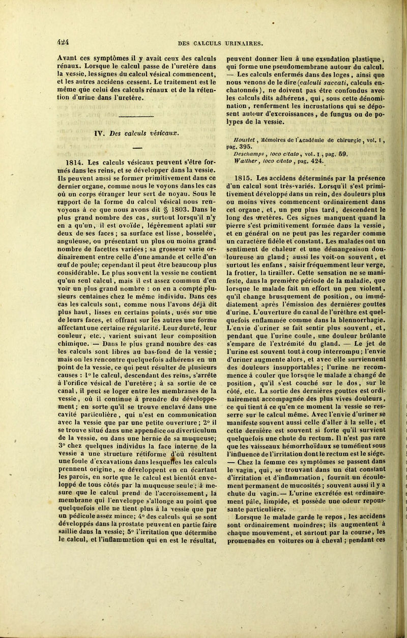 4Ü4 Avant ces symptômes il y avait ceux des calculs rénaux. Lorsque le calcul passe de l’uretère dans la vessie, lessignes du calcul vésical commencent, et les autres accidens cessent. Le traitement est le même que celui des calculs rénaux et de la réten- tion d’urine dans l’uretère. IV. Des calculs vésicaux. 1814. Les calculs vésicaux peuvent s’être for- més dans les reins, et se développer dans la vessie. Ils peuvent aussi se former primitivement dans ce dernier organe, comme nous le voyons dans les cas où un corps étranger leur sert de noyau. Sous le rapport de la forme du calcul vésical nous ren- voyons à ce que nous avons dit § 1803. Dans le plus grand nombre des cas, surtout lorsqu’il n’y en a qu’un, il est ovoïde, légèrement aplati sur deux de ses faces ; sa surface est lisse, bosselée, anguleuse, ou présentant un plus ou moins grand nombre de facettes variées ; sa grosseur varie or- dinairement entre celle d'une amande et celle d’un œuf de poule; cependant il peut être beaucoup plus considérable. Le plus souvent la vessie ne contient qu’un seul calcul, mais il est assez commun d’en voir un plus grand nombre : on en a compté plu- sieurs centaines chez le même individu. Dans ces cas les calculs sont, comme nous l’avons déjà dit plus haut, lisses en certains points, usés sur une de leurs faces, et offrant sur les autres une forme affectant une certaine régularité. Leur dureté, leur couleur, etc., varient suivant leur composition chimique. — Dans le plus grand nombre des cas les calculs sont libres au bas-fond de la vessie; mais on les rencontre quelquefois adhérens en un point delà vessie, ce qui peut résulter de plusieurs causes : l°le calcul, descendant des reins, s’arrête à l’orifice vésical de l’uretère ; à sa sortie de ce canal, il peut se loger entre les membranes de la vessie, où il continue à prendre du développe- ment ; en sorte qu’il se trouve enclavé dans une cavité particulière, qui n’est en communication avec la vessie que par une petite ouverture ; 2° il se trouve situé dans une appendice ou diverticulum de la vessie, ou dans une hernie de sa muqueuse; 3° chez quelques individus la face interne de la vessie a une structure rétiforme d’où résultent une foule d’excavations dans lesquelles les calculs prennent origine, se développent en en écartant les parois, en sorte que le calcul est bientôt enve- loppé de tous côtés par la muqueuse seule ; à me- sure que le calcul prend de l’accroissement, la membrane qui l'enveloppe s’allonge au point que quelquefois elle ne tient plus à la vessie que par un pédicule assez mince; 4° des calculs qui se sont développés dans la prostate peuvent en partie faire saillie dans la vessie; 5° l’irritation que détermine le calcul, et l’inflammation qui en est le résultat, peuvent donner lieu à une exsudation plastique , qui forme une pseudomembrane autour du calcul. — Les calculs enfermés dans des loges , ainsi que nous venons de le dire (calcul* saccati, calculs en- chatonnés), ne doivent pas être confondus avec les calculs dits adhérens, qui, sous cette dénomi- nation, renferment les incrustations qui se dépo- sent autour d’excroissances, de fungus ou de po- lypes de la vessie. Houstet, Mémoires de l'Académie de chirurgie, vol. I , pag. 395. Deschamps , loco citato, vol. I , pag. 69. Walther, loco citato , pag. 424. 1815. Les accidens déterminés par la présence d’un calcul sont très-variés. Lorsqu’il s’est primi- tivement développé dans un rein, des douleurs plus ou moins vives commencent ordinairement dans cet organe, et, un peu plus tard, descendent le long des rrretères. Ces signes manquent quand la pierre s’est primitivement formée daûs la vessie, et en général on ne peut pas les regarder comme un caractère fidèle et constant. Les malades ont un sentiment de chaleur et une démangeaison dou- loureuse au gland; aussi les voit-on souvent, et surtout les enfans , saisir fréquemment leur verge, la frotter, la tirailler. Cette sensation ne se mani- feste, dans la première période de la maladie, que lorsque le malade fait un effort un peu violent, qu’il change brusquement de position, ou immé- diatement après l’émission des dernières1 gouttes d’urine. L’ouverture du canal de l’urèthre est quel- quefois enflammée comme dans la blennorrhagie. L’envie d’uriner se fait sentir plus souvent, et, pendant que l’urine coule, une douleur brûlante s’empare de l’extrémité du gland. — Le jet de l’urine est souvent tout à coup interrompu ; l’envie d’uriner augmente alors, et avec elle surviennent des douleurs insupportables ; l’urine ne recom- mence à couler que lorsque le malade a changé de position, qu’il s’est couché sur le dos, sur le côté, etc. La sortie des dernières gouttes est ordi- nairement accompagnée des plus vives douleurs, ce qui lient à ce qu’en ce moment la vessie se res- serre sur le calcul même. Avec l’envie d’uriner se manifeste souvent aussi celle d’aller à la selle, et cette dernière est souvent si forte qu’il survient quelquefois une chute du rectum. Il n’est pas rare que les vaisseaux hémorrhoïdaux se tuméfient sous l’influence de l’irritation dont le rectum est le siège. — Chez la femme ces symptômes se passent dans le vagin, qui, se trouvant dans un état constant d’irritation et d’inflammation, fournit un écoule- ment permanent de mucosités ; souvent aussi il y a chute du vagin.— L’urine excrétée est ordinaire- ment pâle, limpide, et possède une odeur repous- sante particulière. Lorsque le malade garde le repos, les accidens sont ordinairement moindres; ils augmentent à chaque mouvement, et surtout par la course, les promenades en voitures ou à cheval ; pendant ces
