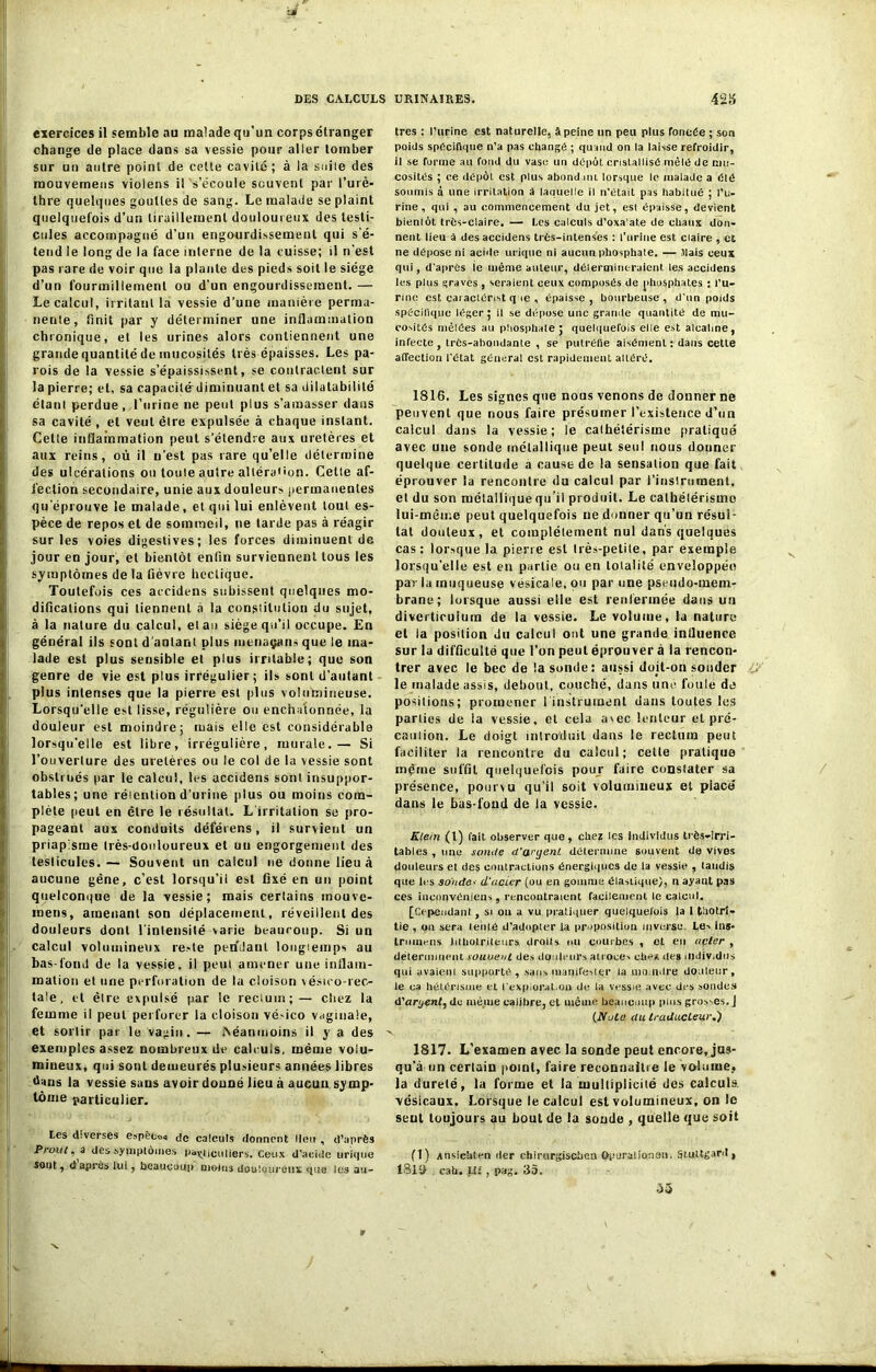 exercices il semble au malade qu’un corps étranger change de place dans sa vessie pour aller tomber sur un autre point de cette cavité ; à la suite des mouvemeus violens il s’écoule souvent par l’urè- thre quelques gouttes de sang. Le malade se plaint quelquefois d’un tiraillement douloureux des testi- cules accompagné d’un engourdissement qui s'é- tend le long de la face interne de la cuisse; il n’est pas rare de voir que la plante des pieds soit le siège d’un fourmillement ou d’un engourdissement. — Le calcul, irritant la vessie d’une manière perma- nente, finit par y déterminer une inflammation chronique, et les urines alors contiennent une grande quantité de mucosités très épaisses. Les pa- rois de la vessie s’épaississent, se contractent sur la pierre; et, sa capaeilé~diminuanl et sa dilatabilité étant perdue, l’urine ne peut plus s’amasser dans sa cavité , et veut être expulsée à chaque instant. Cette inflammation peut s’étendre aux uretères et aux reins, où il n’est pas rare qu’elle détermine des ulcérations ou toute autre altération. Celle af- fection secondaire, unie aux douleurs permanentes qu’éprouve le malade, et qui lui enlèvent tout es- pèce de repos et de sommeil, ne tarde pas à réagir sur les voies digestives; les forces diminuent de jour en jour, et bientôt enfin surviennent tous les symptômes de la fièvre hectique. Toutefois ces accidens subissent quelques mo- difications qui tiennent à la constitution du sujet, à la nature du calcul, élan siège qu’il occupe. En général ils sont d'autant plus menaçans que le ma- lade est plus sensible et plus irritable; que son genre de vie est plus irrégulier; ils sont d'autant plus intenses que la pierre est plus volumineuse. Lorsqu’elle est lisse, régulière ou enchatonnée, la douleur est moindre; mais elle est considérable lorsqu’elle est libre, irrégulière, murale.— Si l’ouverture des uretères ou le col de la vessie sont obstrués par le calcul, les accidens sont insuppor- tables; une rétention d’urine plus ou moins com- plète peut en être le résultat. L'irritation se pro- pageant aux conduits déférens, il survient un priapisme très-douloureux et un engorgement des testicules. — Souvent un calcul ne donne lieu à aucune gêne, c’est lorsqu’il est fixé en un point quelconque de la vessie; mais certains inouve- mens, amenant son déplacement, réveillent des douleurs dont l'intensité varie beaucoup. Si un calcul volumineux reste pendant longtemps au bas-fond de la vessie, il peut amener une inflam- mation et une perforation de la cloison vésieo-rec- tale, et être expulsé par le rectum;— chez la femme il peut perforer la cloison vé>ico vaginale, et sortir par le vagin. — Néanmoins il y a des exemples assez nombreux de calculs, même volu- mineux, qui sont demeurés plusieurs années libres dans la vessie sans avoir donné lieu à aucun symp- tôme particulier. Les diverses espècos de calculs donnent lieu , d’après Prout, a des symptômes particuliers. Ceux d’acide urique sont, d après lui, beaucoup moins douloureux «pie lus au- tres : l’urine est naturelle, A peine un peu plus foncée ; son poids spécifique n’a pas changé ; quand on la laisse refroidir, il se forme au fond du vase un dépôt cristallisé mêlé de mu- cosités ; ce dépôt est plus abond nu lorsque le malade a été soumis à une irritation à laquelle il n'était pas habitué ; l’u- rine, qui , au commencement du jet, esl épaisse, devient bientôt très-claire. — Les calculs d’oxaat.e de chaux don- nent lieu à des accidens très-intenses : l’urine est claire , et ne dépose ni acide urique ni aucun phosphate. — .Mais ceux qui, d’après le même auteur, détermineraient les accidens les plus graves , seraient ceux composés de phosphates : i’u- nnc est caraclérist que , épaisse, bourbeuse, d’un poids spécifique léger ; il se dépose une grande quantité de mu- cosités mêlées au phosphate ; quelquefois elle est alcaline, infecte , très-abondante , se putréfie aisément : dans celle affection l’état général est rapidement altéré. 1816. Les signes que nous venons de donner ne peuvent que nous faire présumer l’existence d’un calcul dans la vessie; le cathétérisme pratiqué avec une sonde métallique peut seul nous douner quelque certitude a cause de la sensation que fait éprouver la rencontre du calcul par l’instrument, et du son métallique qu’il produit. Le cathétérisme lui-même peut quelquefois ne donner qu’un résul- tat douteux, et complètement nul dans quelques cas: lorsque la pierre esl très-petite, par exemple lorsqu’elle est en partie ou en totalité enveloppée par la muqueuse vésicale, ou par une pseudo-mem- brane; lorsque aussi elle est renfermée dans un divertieuium de la vessie. Le volume, la nature et ia position du calcul ont une grande influence sur la difficulté que l’on peut éprouver à la rencon- trer avec le bec de !a sonde: aussi doit-on sonder le malade assis, debout, couché, dans une foule de positions; promener I instrument dans toutes les parties de ia vessie, et cela a'ec lenteur et pré- camion. Le doigt introduit dans le rectum peut faciliter la rencontre du calcul; cette pratique même suffit quelquefois pour faire constater sa présence, pourvu qu’il soit volumineux et place dans le bas-fond de la vessie. Klein (1) fait observer que, chez les individus très-irri- tables , une sonde d'w'ijent détermine souvent de vives douleurs et des contractions énergiques de la vessie , taudis que 1rs sohde> d’acier (ou en gomme élastique), il ayant pas ces inconvéniens, rencontraient facilement le calcul. [Cependant, si ou a vu pratiquer quelquefois la 1 thotrt- tie , on sera tenté d’adopter la proposition inverse Le-, ins- trouions iithotriteurs droits ou courbes , et en acier , déterminent soutient des douleurs atroces chez des mdiv.dus qui avaiem supporté, sans manifester ta moindre douleur, le ca hélérisme et l'expiorat.on de la vessie avec des sondes d'aryent, de même calibre, et même beaucoup plus grosses. J (iVofe (lu traducteur.) 1817. L’examen avec la sonde peut encore, jus- qu’à un certain point, faire reconnaître le volume, la dureté, la forme et la multiplicité des calculs, vésicaux. Lorsque le calcul esl volumineux, on le seul toujours au bout de la soude , quelle que soit (1) AnsieUten der chirurgischon Opuratio.nou. ^tultgard , 18li> cah. L!f, pag. 35. 55