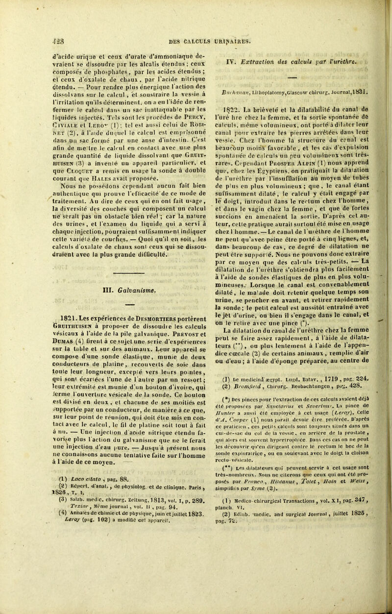 d'acide urique et ceux d’urale d’ammoniaque de- vraient se dissoudre par les alcalis étendus; ceux composés de phosphates, par les acides étendus; et ceux d’oxalate de chaux , par l’acide nitrique étendu. — Pour rendre plus énergique l’action des dissol vans sur le calcul , et soustraire la vessie à l’irritation qu’ils déterminent, on a eu l'idée de ren- fermer le calcul dans un sac inattaquable par les liquides injectés. Tels sont les procédés de Percy, Giviale et Leroy (1); lcd est aussi celui de Robi- net (2), à l’aide duquel le calcul est emprisonné dans un sac fonjié par une anse d’iniesIin. C’est afin de mettre le calcul en contact avec une plus grande quantité de liquide dissolvant que Gruit- uijisen (3) a inventé un appareil particulier, et que Cloqtjet a remis en usage la sonde à double courant que Halés avait proposée. Nous ne possédons cependant aucun fait bien authentique qui prouve l’efficacité de ce mode de traitement. Au dire de ceux qui eu ont fait usage, la diversité des couches qui composent un calcul ne serait pas un obstacle bien réel; car la nature des urines, et l’examen du liquide qui a servi à chaque injection, pourraient suffisamment indiquer cette variété de couchqs. — Quoi qu’il en soit, les calculs d’oxalate de chaux sont ceux qui se dissou- draient avec la plus grande difficulté. III. Galvanisme. 1821. Les expériences de Desmortiers portèrent Grüithuisen à proposer de dissoudie les calculs vésicaux à l’aide de la pile galvanique. Prévost et Düîias (4) firent à ce sujet une sérié d’expériences sur la table et sur des animaux. Leur appareil se compose d’une sonde élastique, munie de deux conducteurs de platine, recouverts de soie dans toute leur longueur, excepté vers leurs pointes, qui sont écartées l’une de l'autre par tin ressort; leur extrémité est munie d’un bouton d’ivoiie, qui ferme l'ouverture vésicale de la sonde. Ce boulon est divisé en deux , et chacune de ses moitiés est supportée par un conducteur, de manière à ce que, sur leur point de réunion, qui doit être mis en con- tact avec le calcul, le fi! de platine soit tout à fait à nu. — Une injection d'acide nitrique étendu fa- vorise plus 1 action du galvanisme que ne le ferait une injection d’eau pure. — Jusqu’à présent nous ne connaissons aucune tentative faite sur l’homme à l'aide de ce moyeu. (1) Loco cilalo , pag. 88. (2) Uépert. d'anal., de physiolog. et de clinique. Paris , 1826, T. I, (3) Salzb. medic. chirurg. Zeitung, 1 813, vol. I, p. 289. Texlnr , même journal, vol. Il , pag. 94. ( 4) Annales de chimie cl de physique, juin et juillet 1823. Leroy (pag. 102) a niodiDé ce! appareil. IY. Extraction des calculs par l’urèthre. Buchanan, UihopIatomy,Glascow chirurg. Journal,18&1. 1822. La brièveté et la dilatabilité du canal de l'urè hrc chez la femme, et la sortie spontanée dé calculs, même volumineux, ont porté à dilater leur canal pour extraire les pierres arrêtées dans leur vessie. Chez l’homme la structure du canal est beaucoup moins favorable , et les cas d'expulsion spontanée de calculs un peu volumineux sont très- rares. Cependant Piiosper Alpin (1) nous apprend que, chez les Égyptiens, on pratiquait la dilatation de l’urèthre par l'insufflation au moyen de tubes de plus en plus volumineux ; que , le canal étant suffisamment dilaté, le calcul y était engagé par lë doigt, inlrodmt dans le rectum chez l’homme, et dans le vagin chez la femme , et que de fortes succions en amenaient la sortie. D’après cet au- teur, celle pratique aurait surtout été mise en usage chez l'homme. — Le canal de l'uièlhre de l'homme ne peut qu’avec peine être porté à cinq lignes, et, dans beaucoup de cas, ce degré de dilatation ne peut être supporté. Nous ne pouvons donc extraire par ce moyen que des calculs très-petits. — La dilatation de l’urèthre s’obtiendra plus facilement à l’aide de sondes élastiques de plus en plus volu- mineuses.' Lorsque le canal est convenablement dilaté, le malade doit retenir quelque temps son urine, se pencher en avant, et retirer rapidement la sonde; le petit calcul est aussitôt entraîné avec le jèl d’urine, ou bien il s’engage dans le canal, et on le reiiie avec une pince (*). La dilatation du canal de l'urèthre chez la femme peut se faire assez rapidement, à l’aide de dilata- teurs (**), ou plus lentement à l'aide de l’appen- dice cœcale (2) de certains animaux , remplie d’air ou d’eau ; à l’aide d’éponge préparée, au centre de (!) De medicinâ ægypt. Lugd. Batav. , 1719 , pag. 224. (2) Bromfteid , Chirurg. Beobachtungen , pa-g, 428. (*} fies pinces pour l’extraction de ces calculs avaient déjà été proposées par Sanclorius et Severinu*. La pince de Hunier a aussi été employée à cet usage [Leroy). Celle d'A. Conper (1) nous parait devoir êlre préférée. D’après ce praticien , ces petits calculs sont toujours situés dans un cul-de-sac du col de la vessie, en arrière de ia prostate, qui alors est souvent hypertrophiée. Dans ces cas on ne peut les découvrir qu’en dirigeant contre le rectum le bec de la sonde explorairice, ou en soulevant avec le doigt la cloison recto-vésicale. (**) Les dilatateurs qui peuvent servir à cet usage sont très-nombreux. Nous ne citerons que ceux qui ont été pro- posés par Franco , Hildanus , Tolel , Ho in et Weiss , simplifiés par S/me (2). (1) Medico-chirurgical Transactions , vol. XI, pag. 347 , planch. VI. (2) Edinb. -medic. and surgical Journal, juillet 1826, pag. 72.