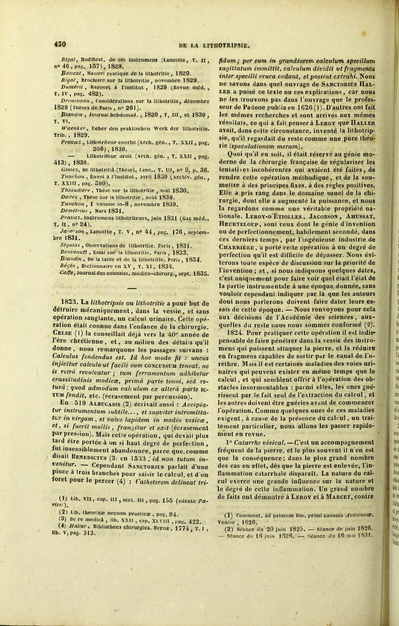 Bigal, Jlodiflcat. de ses ioslrumens (Lancette, T. il, n® 40, pag. 157), 1829. Bancal, Manuel pratique de la lithotritie, 1829. Ri y al, Brochure sur la lithotritie, novembre 1829. Dûment , Rapport à l'institut , 1829 (Revue méd. , T. IV , pag. 482). Drouineau, Considérations sur la lithotritie, décembre 1829 (Thèses de Paris , n° 261 ). Blandin , Journal bebdomad. , 1829 , T, III, et 1830 , T. VI. Waenker, beber den praktischen Werk der lithotritie. Trib. , 1829. Pravaz , Litbotriteur courbe (Arch. gén., T. XXII, pag. 256),1830. — LithoLriteur droit (Arch. gén. , T. XXII , pag. 413) , 1830. Giniez, De lithotritiâ (Thèse), l.anc., T. III, n° 9, p. 36. Tanchou , Envoi à l’Institut, avril 1830 (Archiv. gén., T. XXIII, pag. 300). ThiaudiCre , Thèse sur la lithotritie , mai 1830. Dollez , Thèse sur la lithotritie, août 1830. Tanchou, 1 volume in-8 , novembre 1830. DCmétnus , Mars 1831. Pravaz, lnstrumens lithotrileurs, juin 1831 (Gaz méd., T. Il, n° 24). Jaro'son , Lancette, T. V, n» 44, pag. 176, septem- bre 1831. Séyalas , Observations de lithotritie. Paris, 1831. Benvenuti, Essai sur la lithotritie. Paris, 1833. Blandin , De la taille et de la lithotritie. Paris, 1834. Bégin, Dictionnaire en XV, T. XI, 1834. Ca/fe, Journal des connaiss. médico-chirurg., sept. 1835. 1823. La lithotripsie ou lithotritie a pour but de détruire mécaniquement, dans la vessie, et sans opération sanglante, un calcul urinaire. Celte opé- ration était connue dans l’enfance de la chirurgie. Celse (I) la conseillait déjà vers la 40e année de 1ère chrétienne, et, au milieu des détails qu’il donne , nous remarquons les passages suivans : Calculus fendendus est. Id hoc modo fit : uncus inyicitur calculoul facile eum concussum teneat, ne is rétro revolvatur • lum ferramentum adhibetur crassitudinis modicœ, primâ parte tenui, sed re- fusa ; quod admodüm calculum ex alterâ parte ic- tum fendit, etc. (écrasement par percussion). En 519 Albucasis (2) écrivait aussi : Accipia- tur instrumenlum subtile..., et suaviter intromitta- tur in virgam , et volve lapidem in medio vesicœ, et, si fuerit mollis, franyitur et exit (écrasement par pression). Mais celle opération , qui devait plus laid être portée à un si haut degré de perfection , fut insensiblement abandonnée, parce que, comme disait Benedictus (3j en 1533 f id rion tutum in- venitur. Cependant Sanctories parlait d’une pince à trois branches pour saisir le calcul, et d’un oret pour le percer (4) : Catheterem delineat tri- (1) Mb. VII, cap. ni, sect. IU , pag. 155 (edente Pa- nse!). v (2) Lib. Iheoricæ necnon practicæ , pag. 94. (3) De re mcdicâ , lib. XXII , cap. XI.VI1I , pag.. 422. (4) Haller, Bibliotheca chirurgica. Bernæ 1774 x I Ilh. V,pag. 313. ’ ' ’ ’ fidum • per eum in yrandiorem calculum specillum sagiltatum immittit, calculum dividit ut fragmenta inter specilli crura cadant, et possint exlrahi. Nous ne savons dans quel ouvrage de Sanctorius Hal- ler a puisé ce texte ou ces explications, car nous ne les trouvons pas dans l’ouvrage que le profes- seur de Padoue publia en 1626 (1). D'autres ont fait les mêmes recherches et sont arrivés aux mêmes résultats, ce qui a fait pensera Leroy que Haller avait, dans celte circonstance, inventé la litholrip- sie, qu’il regardait du reste comme une pure théo- rie (speculationern meram). Quoi qu’il en soit, il était réservé au génie mo- derne de la chirurgie française de régulariser les tentatives incohérentes qui avaient été faites, de rendre celle opération méthodique, eide la sou- mettre à des principes fixes, à des règles positives. Elle a pris rang dans le domaine usuel de la chi- rurgie, dont elle a augmenté la puissance, et nous la regardons comme une véritable propriélé na- tionale. Leroy-d'Étiolles , Jacobson , Amijssat, Heurteloup, sont ceux dont le génie d'invention ou de perfectionnement, habilement secondé, dans ces derniers temps , par l’ingénieuse industrie de Charriére, a porté celte opération à un degré de perfection qu’il est difficile de dépasser. Nous évi- terons toule espèce de discussion sur la priorité de l’invention ; et, si nous indiquons quelques dates, c’est uniquement pour faire voir quel était l’étal de la partie instrumentale à une époque/donnée, sans vouloir cependant indiquer par là que les auteurs dont nous parlerons doivent faire dater leurs es- sais de celte époque. — Nous renvoyons pour cela aux décisions de l’Académie des sciences , aux- quelles du reste nous nous sommes conformé (2). 1824. Pour pratiquer cette opération il est indis- pensable de faire pénétrer dans la vessie des instru- mens qui puissent attaquer la pierre, et la réduire en fragmens capables de sortir par le canal de l’u- rèthre. Mais il est certaines maladies des voies uri- naires qui peuvent exister en même temps que le calcul, et qui semblent offrir à l’opération des ob- stacles insurmontables : parmi elles, les unes gué- rissent par le fait seul de l’extraction du calcul, et les autres doivent être guéries avant de commeucer l’opération. Comme quelques unes de ces maladies exigent, à cause de la présence du calcul, un trai- tement particulier, nous allons les passer rapide- ment en revue. 1° Catarrhe vésical. — C’est un accompagnement fréquent de la pierre, et le plus souvent il n’en est que la conséquence; dans le plus grand nombre des cas en effet, dès que la pierre est enlevée, l’in- flammation catarrhale disparaît. La nature du cal- cul exerce une grande influence sur la nature et le degré de celte inflammation. Un grand nombre de faits ont démontré à Leroy et à Marcet, contre (1) Comment, ad primnm feu. primi canonis Aviccnnoe. Venise , 1626. (2) Séance du 20 juin 1825. — Séance de juin 1828. — Séance du 10 juin 1828, —; Séance du 16 mai 1831.