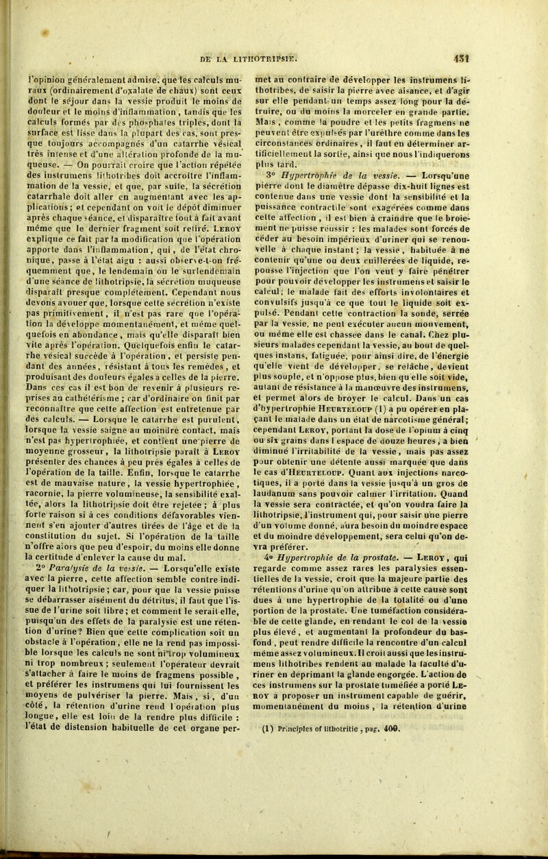 l’opinion généralement admise, que les calculs mu- raux (ordinairement d’ojtalale de chaux) sont ceux dont le séjour dans la vessie produit le moins de douleur et le moins d’inliammation , tandis que les calculs formés par des phosphaies triples, dont la surface est lisse dans la plupart des cas, sont pres- que toujours accompagnés d’un catarrhe vésical très iniense et d’une altération profonde de la mu- queuse. — On pourrait croire que l’action répétée des instrumens !ithotribes doit accroître l’inflam- mation de la vessie, et que, par suite, la sécrétion catarrhale doit aller en augmentant avec les ap- plications ; et cependant on voit le dépôt diminuer après chaque séance, et disparaître tout à fait avant même que le dernier fragment soit retiré. Leroy explique ce fait par la modification que l'opération apporte dans l’inflammation, qui, de l’état chro- nique, passe à l’état aigu : aussi obser\e-t-on fré- quemment que, le lendemain ou le surlendemain d'une séance de üthotripsie, là sécrétion muqueuse disparaît presque complètement. Cependant nous devons avouer que, lorsque cette sécrétion n’existe pas primitivement, il n'est pas rare que l’opéra- tion la développe momentanément, et même quel- quefois en abondance , mais qu’elle disparaît bien vile après l’opération. Quelquefois enfin le catar- rhe vésical succède à l’opération, et persiste pen- dant des années, résistant à tous les remèdes, et produisant des douleurs égales à celles de la pierre. Dans ces cas il est bon de revenir à plusieurs re- prises au cathétérisme ; car d’ordinaire on finit par reconnaître que celte affection est entretenue par des calculs. — Lorsque le catarrhe est purulent, lorsque la vessie saigne au moindre contact, mais n’est pas hypertrophiée, et contient une pierre de moyenne grosseur, la lithotripsie paraît à Leroy présenter des chances à peu près égales à celles de l’opération de la taille. Enfin, lorsque le catarrhe est de mauvaise nature, la vessie hypertrophiée, racornie, la pierre volumineuse, la sensibilité exal- tée, alors la lithotripsie doit être rejetée ; à plus forte raison si à ces conditions défavorables vien- nent s’en ajouter d’autres tirées de l’âge et de la constitution du sujet. Si l’opération de la taille n’offre aiors que peu d’espoir, du moins elle donne la certitude d’enlever la cause du mal. 2° Paralysie de la vessie. — Lorsqu’elle existe avec la pierre, cette affection semble contre indi- quer la lithotripsie; car, pour que la vessie puisse se débarrasser aisément du détritus, il faut que l’is- sue de l’urine soit libre; et comment le serait-elle, puisqu'un des effets de la paralysie est une réten- tion d’urine? Bien que cette complication soit un obstacle à l’opération, elle ne la rend pas impossi- ble lorsque les calculs ne sont niTrop volumineux ni trop nombreux ; seulement l’opérateur devrait s’attacher à faire le moins de fragmens possible , et préférer les instrumens qui lui fournissent les moyens de pulvériser la pierre. Mais, si, d’un côté, la rétention d’urine rend 1 opération plus longue, elle est loin de la rendre plus difficile : 1 état de distension habituelle de cet organe per- met au contraire de développer les instrumens li- tbotribes, de saisir la pierre avec aisance, et d’agir sur elle pendant un temps assez long pour la dé- truire, ou du moins la morceler en grande partie. Mais , comme la poudre et les petits fragmens ne peuvent être expulsés par l’urèthre comme dans les circonstances ordinaires, il faut en déterminer ar- tificiellement la sortie, ainsi que nous l'indiquerons plus tard. 3° Hypertrophie de la vessie. — Lorsqu’une pierre dont le diamètre dépasse dix-huit lignes est contenue dans une vessie dont ta sensibilité et la puissance contractile sont exagérées comme dans celte affection , il est bien à craindre que le broie- ment ne puisse réussir : les malades sont forcés de céder au besoin impérieux d’uriner qui se renou- velle à chaque instant ; la vessie , habituée âne contenir qu’une ou deux cuillerées de liquide, re- pousse l’injection que l’on veut y faire pénétrer pour pouvoir développer les instrumens et saisir le calcul; le malade fait des efforts involontaires et convulsifs jusqu'à ce que tout le liquide soit ex- pulsé. Pendant cette contraction la sonde, serrée par la vessie, ne peut exécuter aucun mouvement, ou même elle est chassée dans le canal. Chez plu- sieurs malades cependant la vessie, au bout de quel- ques inslans, fatiguée, pour ainsi dire.de l’énergie quelle vient de développer, se relâche, devient plus souple, et n’oppose plus, bien qu elle soit vide, autant de résistance à la manœuvre des instrumens, et permet alors de broyer le calcul. Dans un cas d’hypertrophie Heürteloup (1) a pu opérer en pla- çant le malade dans un état de narcolisme général; cependant Leroy, portant la dose de l’opium à cinq ou six grains dans 1 espace de uouze heures , a bien diminué l'irritabilité de la vessie, mais pas assez pour obtenir une détente aussi marquée que dans le cas d’HEURTELOup. Quant aux injections narco- tiques, il a porté dans la vessie jusqu'à un gros de laudanum sans pouvoir calmer l'irritation. Quand la vessie sera contractée, et qu’on voudra faire la lithotripsie, l’instrument qui, pour saisir une pierre d’un volume donné, aura besoin du moindre espace et du moindre développement, sera celui qu’on de- vra préférer. 4° Hypertrophie de la prostate. — Leroy , qui regarde comme assez rares les paralysies essen- tielles de la vessie, croit que la majeure partie des rétentions d’urine qu’on attribue à celte cause sont dues à une hypertrophie de la totalité ou d’une portion de la prostate. Une tuméfaction considéra- ble de celte glande, en rendant le col de la vessie plus élevé, et augmentant la profondeur du bas- fond , peut rendre difficile la rencontre d’un calcul mèmeassez volumineux.il croit aussi que lesiustru- mens lilbotribes rendent au malade la faculté d’u- riner en déprimant la glande engorgée. L’action de ces instrumens sur la prostate tuméfiée a porté Le- roy à proposer un instrument capable de guérir, momentanément du moins , la rétention d'urine (1) Prlnciples of lithotritie , pag» 409. /
