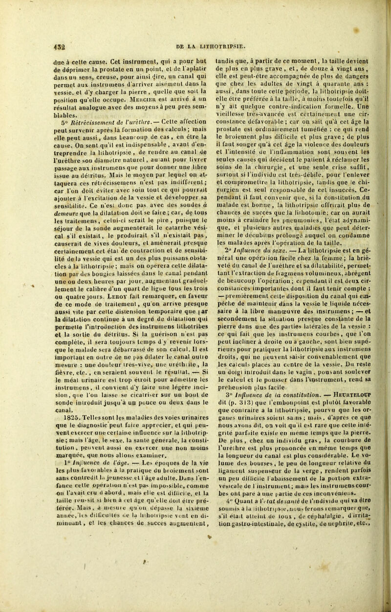 due à cette cause. Cet instrument, qui a pour but de déprimer la prostate en un point, et de l’aplatir dans un sens, creuse, pour ainsi dire, un canal qui permet aux instrumens d'arriver aisément dans la vessie, et d’y charger la pierre , quelle que soit la position qu’elle occupe. Mercier est arrivé à un résultat analogue avec des moyens à peu près sem- blables. 5° Rétrécissement de l’urètlire.— Cette affection peut survenir après la formation des calculs ; mais elle peut aussi, dans beaucoup de cas, en être la cause. On sent qu’il est indispensable , avant d’en- treprendre la lilholripsie , de rendre au canal de l’urèlbre son diamètre naturel, autant pour livrer passage aux instrumens que pour donner une libre issue au détritus. Mais le moyen par lequel on at- taquera ces rétt écissemens n’est pas indifférent ; car l’on doit éviter avec soiu tout ce qui pourrait ajouter à l’excitation delà vessie et développer sa sensibilité. Ce n’esi donc pas avec des sondes à demeure que la dilatation doit se laii e ; car, de tous les traiteinens, celui-ci serait le pire , puisque le séjour de la sonde augmenterait le catarrhe vési- cal s’il existait, le produirait s’il n’existait pas, causerait de vives douleurs, et amènerait presque certainement cet état de contraction et de sensibi- lité de lu vessie qui est un des plus puissans obsta- cles à la lithotripsie; mais ou opérera celte dilata- tion par des bougies laissées dans le canal pendant une ou deux heures par jour, augmentant graduel- lement le calibre d’un quart de ligue tous les trois ou quatre jours. Leroy fait remarquer, en faveur de ce mode de traitement, qu on arrive presque aussi vile par celle distension temporaire que [ ar la dilatation continue à un degré de dilatation qui permette Piniroduction des instrumens lilhotribes et la soitie du détritus. Si la guérison n'est pas complète, il sera toujours temps d y revenir lors- que le malade sera débarrassé de son calcul. Il est important en outre de ne pas dilater le canal outre mesure : une douteur très-vive, une uréthiile, la fièvre, etc., en seraient souvent le résultat. — Si le méat urinaire est trop étroit pour admettre les instrumens, il convient d’y faire une légère inci- sion, que l’on laisse se cicatriser sur un bout de sonde introduit jusqu’à un pouce ou deux dans le canal. 1825. Telles sont les maladies des voies urinaires que le diagnostic peut faire apprécier, et qui peu- vent exercer une certaine influence sur la lithotrip- sie; mais l’âge, le sexe, la saute générale, la consti- tution , peuvent aussi en exercer une non moins marquée, que nous allons examiner. 1° Jnjiuence de l’àye. — Les époques de la vie les plus favoiables à la pratique du broiement sont sans contredit !.. jeunesse et l'âge adulte. Dans l’en- fance cette opération n’est pas impossible, comme on Pavait cru d abord, mais elle est difficile, et la taille réussit si bien à cet âge qu’elle doit être pré- férée. Mais, à mesure qu'on dépasse la sixième année,'les dilficultés de la lilholripsie vont en di- minuant, et les chances de succès augmentent, tandis que, à partir de ce moment, la taille devient de plus en plus grave , et, de douze à viugt ans, elle est peut-être accompagnée de plus de dangers que chez les adultes de vingt à quarante ans : aussi, dans toute celte période, la lilholripsie doit- elle être préférée à la taille, à moins toutefois qu’i! n’y ait quelque contre-indication formelle. Une vieillesse très-avancée est certainement une cir- constance défavorable; car on sait qu’à cet âge la prostate est ordinairement tuméfiée : ce qui rend le broiement plus difficile et plus grave; de plus il faut songer qu’à cet âge la violence des douleurs et l’intensité de l'inflammation sont souvent les seules causes qui décident le patient à réclamer les soins de la chirurgie, et une seule crise suffit, surtout si l’individu est très-débile, pour l'enlever et compromettre la lithotripsie, tandis que le chi- rurgien est seul responsable de cet insuccès. Ce- pendant il faut convenir que, si la constitution du malade est bonne, la lithotripsie offrirait plus de chances de succès que la lithotomie; car on aurait moins à craindre les pneumonies, l'état adymimi- que, et plusieurs autres maladies que peut déter- miner le décubitus prolongé auquel on condamne les malades après l'opération de la taille. 2° Influence du sexe. — La lithotripsie est en gé- néral une opération facile chez la femme; la briè- veté du canal de l’urèthre et sa dilatabilité, permet- tant l’extraction de fragmens volumineux, abrègent de beaucoup l’opération ; cependant il est deux cir- constances importantes dont il faut tenir compte : — premièrement cette disposition du canal qui em- pêche de maintenir dans la vessie le liquide néces- saire à la libre manœuvre des instrumens; —et secondement la situation presque constante de la pierre dans une des parties latérales de la vessie : ce qui fait que les instrumens courbes, que l’on peut incliner à droite ou a gauche, sont bien supé- rieurs pour pratiquer la lithotripsie aux instrumens droits, qui ne peuvent saisir convenablement que les calcul.- placés au centre de la vessie. Du reste un doigt introduit dans le vagin, pouvant soulever le calcul et le pousser dans l’instrument, rend sa préhension plus facile 3° Influence de la constitution. — HeurteloüP dit (p. 313) que l’embonpoint est plutôt favorable que contraire à la lithotripsie, pourvu que les or- ganes urinaires soient sains; mais, d’apres ce que nous avons dit, ou voit qu'il est rare que cette inté- grité parfaite existe en même temps que la pierre. De plus, chez un individu gras, la courbure de l’urèthre est plus prononcée en même temps que la longueur du canal est plus considérable. Le vo- lume des bourses, le peu de longueur relative du ligament suspenseur de la verge, rendent parfois un peu difficile rabaissement de la portion extra- vésicale de l'instrument; mais les instrumens cour- bes ont pare à une partie de ces inconvéuiens. 4° Quant a \\ lat desanic de l’individu qui va être soumis à la lithotripsie, nuus ferons remarquer que, s’il était atteint de toux, de céphalalgie, d irrita- tion gastro-intestinale, de cystite, de néphrite, etc.,