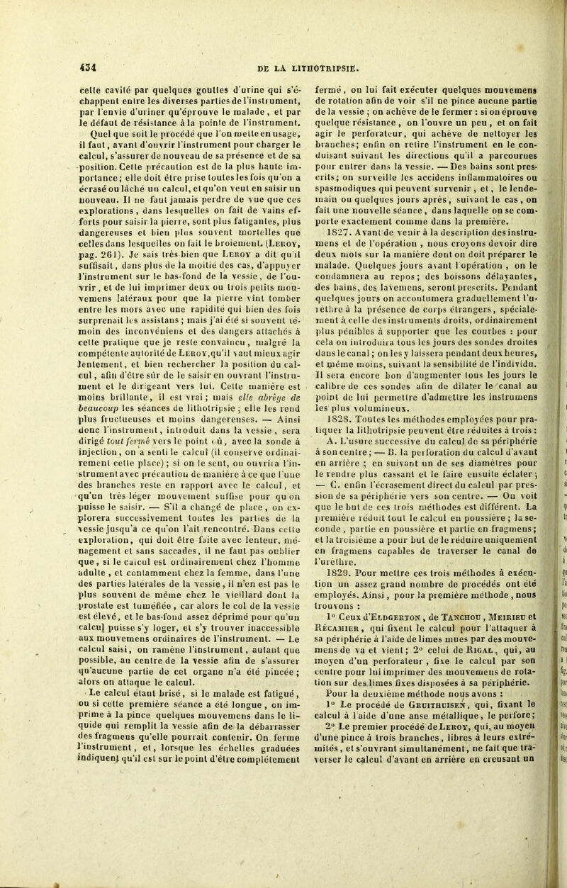 cetle cavité par quelques gouttes d’urine qui s'é- chappent entre les diverses parties de l'instrument, par l’envie d’uriner qu’éprouve le malade , et par le défaut de résistance à la pointe de l’instrument. Quel que soit le procédé que l’on mette en usage, il faut, avant d’ouvrir l’instrument pour charger le calcul, s’assurer de nouveau de sa présence et de sa position. Celte précaution est de la plus haute im- portance ; elle doit être prise toutes les fois qu'on a écrasé ou lâché un calcul, et qu’on veut en saisir un nouveau. Il ne faut jamais perdre de vue que ces explorations , dans lesquelles on fait de vains ef- forts pour saisir la pierre, sont plus fatigantes, plus dangereuses et bien plus souvent mortelles que celles dans lesquelles on fait le broiement. (Leroy, pag. 261). Je sais très bien que Leroy a dit qu’il suffisait, dans plus de la moitié des cas, d’appuyer l’instrument sur le bas-fond de la vessie, de l’ou- vrir , et de lui imprimer deux ou trois petits mou- vemens latéraux pour que la pierre vint tomber entre les mors avec une rapidité qui bien des fois surprenait les assislaus ; mais j’ai été si souvent té- moin des inconvéniens et des dangers attachés à cette pratique que je reste convaincu , malgré la compétente autorité de Leroy,qu’il vaut mieux agir lentement, et bien rechercher la position du cal- cul , afin d’être sur de le saisir en ouvrant l’instru- ment et le dirigeant vers lui. Celle manière est moins brillante , il est vrai ; mais elle abrèye de beaucoup les séances de lilhotripsie ; elle les rend plus fructueuses et moins dangereuses. — Ainsi donc l’instrument, introduit dans la vessie, sera dirigé tout fermé vers le point où , avec la sonde à injection, on a senti le calcul (il conserve ordinai- rement celte place) ; si on le sent, ou ouvriia l’in- strument avec précaution de manière à ce que l’une des branches reste en rapport avec le calcul, et qu’un très léger mouvement suffise pour qu’on puisse le saisir. — S’il a changé de place, on ex- plorera successivement toutes les parties cie la vessie jusqu’à ce qu’on l’ait rencontré. Dans cette exploration, qui doit être faite avec lenteur, mé- nagement et sans saccades, il ne faut pas oublier que, si le calcul est ordinairement chez l’homme adulte , et conlammenl chez la femme, dans l’une des parties latérales de la vessie, il n’en est pas le plus souvent de même chez le vieillard dont la prostate est tuméfiée , car alors le col de la vessie est élevé, et le bas-fond assez déprimé pour qu’un calcuj puisse s’y loger, et s’y trouver inaccessible aux mouvemens ordinaires de l’instrument. — Le calcul saisi, on ramène l’instrument, autant que possible, au centre de la vessie afin de s’assurer qu’aucune partie de cet organe n’a été pincée ; alors on attaque le calcul. Le calcul étant brisé, si le malade est fatigué, ou si celte première séance a été longue, on im- prime à la pince quelques mouvemens dans le li- quide oui remplit la vessie afin de la débarrasser desfragmeus qu’elle pourrait contenir. On ferme 1 instrument, et, lorsque les échelles graduées indiquent qu’il est sur le point d'être complètement fermé, on lui fait exécuter quelques mouvemens de rotation aûnde voir s’il ue pince aucune partie de la vessie ; on achève de le fermer : si on éprouve quelque résistance , on l’ouvre un peu , et on fait agir le perforateur, qui achève de nettoyer les blanches; enfin on retire l'instrument en le con- duisant suivant les directions qu’il a parcourues pour entrer dans la vessie. —Des bains sont pres- crits; on surveille les accidens inflammatoires ou spasmodiques qui peuvent survenir , et, le lende- main ou quelques jours après, suivant le cas, on fait une nouvelle séance , dans laquelle on se com- porte exactement comme dans la première. 1827. Avant de venir à la description desinslru- mens et de l’opération , nous croyons devoir dire deux mois sur la manière dont on doit préparer le malade. Quelques jours avant 1 opération , on le condamnera au repos; des boissons délayantes, des bains, des lavemens, seront prescrits. Pendant quelques jours on accoutumera graduellement l’u- jèl'ireà la présence de corps étrangers, spéciale- ment à celle des instruments droits, ordinairement plus pénibles à supporter que les courbes : pour cela ou introduira tous les jours des sondes droites dans le canal ; on les y laissera pendant deux heures, et même moins, suivant la sensibilité de l’individu. Il sera encore bon d’augmenter tous les jours le calibre de ces sondes afin de dilater le canal au point de lui permettre d’admettre les inslrumens les plus volumineux. 1828. Toutes les méthodes employées pour pra- tiquer la lilhotripsie peuvent être réduites à trois: A. L’usure successive du calcul de sa périphérie à son centre; — U. la perforation du calcul d'avant en arrière ; en suivant un de ses diamètres pour le rendre plus cassant et le faire ensuite éclater ; — G. enfin l'écrasement direct du calcul par pres- sion de sa périphérie vers son centre. — Ou voit que le but de ces trois méthodes est différent. La première réduit tout le calcul en poussière ; la se- conde , partie en poussière et partie en fragmens; cl la troisième a pour Lut de le réduire uniquement en fragmens capables de traverser le canal de l’urèthre. 1829. Four mettre ces trois méthodes à exécu- tion un assez grand nombre de procédés ont été employés. Ainsi, pour la première méthode , nous trouvons : 1° Ceux d’ELDGERTON, de Tanchotj , Meiriec et Récamier , qui fixent le calcul pour l’attaquer à sa périphérie à l’aide de limes mues par des mouve- mens de va et vient; 2° celui deRiGAL, qui, au moyen d’un perforateur , fixe le calcul par son centre pour lui imprimer des mouvemens de rota- tion sur des limes fixes disposées à sa périphérie. Four la deuxième méthode nous avons : 1° Le procédé de Gruithuisen, qui, fixant le calcul à laide d’une anse métallique, le perfore; 2° Le premier procédé de Leroy, qui, au moyeu d’une pince à trois branches, libres à leurs extré- mités , et s’ouvrant simultanément, ne fait que tra- verser le calcul d’avant en arrière en creusant un