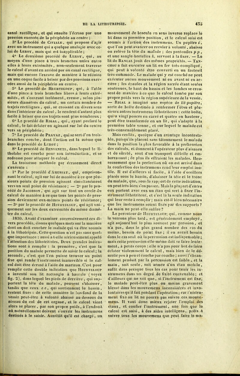 canal rectiligne, et qui ensuile l’écrase par une pression exercée de la périphérie au centre ; 3° Le procédé de Civiale, qui propose d’agir avec un instrument qui a quelque analogie avec ce- lui de Leroy, mais qui est inapplicable; 4° Le deuxième procédé de Leroy, qui, au moyen d’une pince à trois branches unies entre elles à leurs extrémités, non-seulement traverse le calcul d'avant en arrière par un canal rectiligne, mais qui encore l'excave de manière à le réduire en une coque facile à briser par des pressions exer- cées aussi de la périphérie au centre. 5° Le procédé de IIeurteloup , qui, à l’aide d’une pince à trois branches libres à leurs extré- mités, et s’ouvrant isolément, creuse , selon plu- sieurs diamètres du calcul, un certain nombre de trajets rectilignes , qui, se croisant en divers sens dans l’intérieur du calcul , le rendent d’autant plus facile à briser que ces trajets sont plus nombreux ; 6° Le procédé de Rigal, qui, ayant perforé le calcul, le fait éclater en agissant sur lui du centre vers sa périphérie ; 7° Le procédé de Pravaz , qui se sert d’un trois- branehes courbe, dont l'action est la même que dans le procédé de Lfkoy ; 8° Le procédé de Benvenuti , dans lequel le li- tholabe est courbe pour son inlroduction, et se redresse pour attaquer le calcul. La troisième méthode çar écrasement direct s'exécute : 1° Par le procédé d’AmussAT, qui, emprison- nant le calcul, agit sur lui de manière à ce que plu- sieurs points de pression agissent simultanément vers un seul point de résistance ; — 2° par le pro- cédé de Jacorson , qui agit sur tout un cercle du calcul de manière à ce que tous les points de pres- sion deviennent eux-mêmes points de résistance; — 3° par le procédé de IIeurteloup , qui agit uni- quement sur les deux extrémités du même diamè- tre du calcul. 1830. Avant d’examiner successivement ces di- vers procédés, disons quelques mots sur la manière dont on doit coucher le malade qui va être soumis à la lithotripsie. Cette question n’est pas sans quel- que importance : aussi a-t-elle sérieusement appelé l'attention des litholritisles. Deux grandes indica- tions sont à remplir : la première, c’est que la position du malade permette de saisir le calcul ; la seconde , c’est que l'on puisse trouver un point fixe qui rende-l’instrument inamovible si le cal- cul doit être écrasé à l’aide du marteau. C’est pour remplir cette double indication que IIeurteloup a inventé sou lit rectangle à bascule ( voyez fig. 2), dans lequel les pieds de derrière , qui sup- portent la tète du malade, peuvent s'abaisser, tandis que ceux ee, qui soutiennent le bassin, restent fixes : de celte manière le bas-fond de la vessie peut-être à volonté abaissé au-dessous du niveau du col de cet organe, et le calcul vient alors se placer , par son propre poids, à l’endroit où naturellement doivent s’ouvrir les inslrumens destinés à le saisir. Aussitôt qu’il est chargé, un mouvement do bascula on sens inverse replace le lit dans sa première position , et le calcul saisi est soumis à l’action des instrumens. Un pupitre», que l’on peut avancer ou reculer à volonté , abaisse ou relève la tète du malade ; des pantoufles p p , et une sangle-bretelles k, servent à la fixer. — Lo lit de Bancal jouit des mêmes propriétés. — Tan- chou a fait exécuter un lit en fer très-compliqué , qui peut à volonté être converli en un fauteuil très-coùimode. Le malade qui y est couché ne peut exécuter aucun mouvement ni en avant ni en ar- rière ; les épaules et la région sacrée étant seules soutenues, le haut du bassin et les lombes se creu- sent de manière à ce que le calcul tombe par son propre poids vers la région supérieure de la vessie. — Rigal a imaginé une espèce de lit-pupitre, sorte de boîte destinée à renfermer l’étau et plu- sieurs autres instrumens litholriteurs : cette boîte, qui a vingt pouces eu carré et quatre en hauteur, peut être transformée en un lit, qui s’adapte à la première table venue, et sur lequel le malade est très-convenablement placé. Blais ces lits , quoique d’un avantage incontesta- ble, puisqu’ils placent sans tâtonnement le malade dans la position la plus favorable à la préhension des calculs, et donnentà l’opérateur plus d’aisanco et desûreté, sont d’un transport difficile et em- barrassant ; de plus ils offraient les malades. Heu- reusement que la perfection où on est arrivé dans la confection des instrumens rend leur emploi inu- tile. Il est d’ailleurs si facile, à l’aide d’oreillers placés sous le bassin, d’abaisser la tête et le tronc du malade, que, sous le rapport de cette indication, on peut très bien s’en passer. Biais la plupart d’entro eux portent avec eux un étau qui sert à fixer l’in- strument lilholriteur, et c’est la la seule indication qui leur reste à remplir ; mais est-il bien nécessaire que les instrumens soient fixés par des supports? La main ne peut-elle snlfire ? Le percuteur de IIeurteloup; qui, comme nous le venons plus tard , est généralement employé , agit aujourd’hui ie plus souvent par pression , et n’a pas, dans le plus grand nombre des cas du moins, besoin de point fixe ; il en aurait besoin dans le cas seul où la percussion est indispensable ; mais celte percussion elle-même doit se faire lente- ment , à petits coups ; elle n’a pas pour but de faire éclater violemment le calcul , mais bien de le dé- molir peu à peu et couche par couche ; aussi l’ébran- lement produit par la percussion est faible , et la main, soit seule, soit armée d’un étau mobile, suffit dans presque tous les cas pour tenir ies in- strumeus dans un degré de fixité cqnvenable; et d’ailleurs qui ne sait que, si l'instrument est fixe, le malade peut-être plus ou moins gravement blessé dans les mouveraens inconsidérés et invo- lontairesqu'il fait pendant l’opération ; car i’nistru- ment fixé au lit ne pourra pas suivre ces mouve- mens. Il vaut donc mieux rejeter l’emploi des étaux, et confier l’instrument, une fois que lo calcul est saisi, à des aides intelligens, prêts à suivre tous les mouveraens que peut faire le ma-