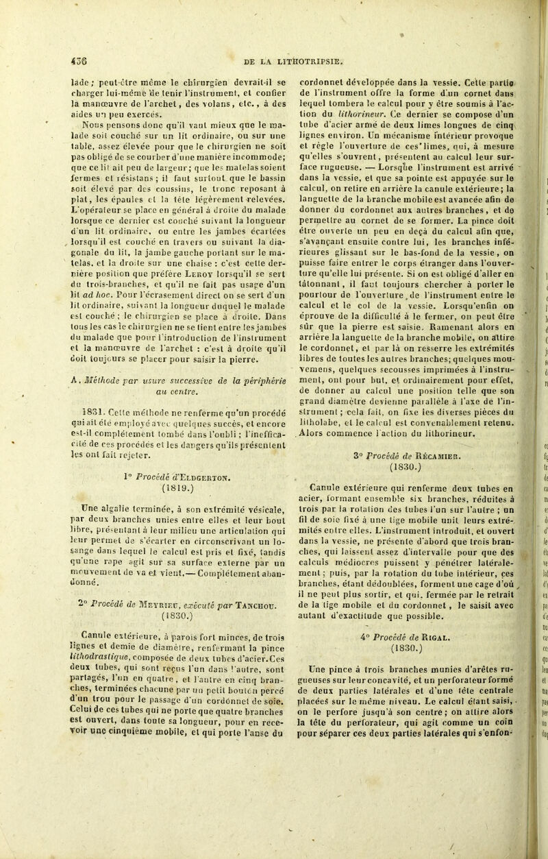ladc ; peut-être même le chirurgien devrail-il se charger lui-même 'de tenir l'instrument, et confier la manœuvre de l’archet, des volans, etc., à des aides un peu exercés. Nous pensons donc qu’il vaut mieux que le ma- lade soit couché sur un lit ordinaire, ou sur une tabfe, assez élevée pour que le chirurgien ne soit pas obligé de se courber d’une manière incommode; que ce lit ait peu de largeur; que les matelas soient fermes et lésislans ; il faut surtout que le bassin soit élevé par des coussins, le tronc reposant à plat, les épaules et la tête légèrement relevées. L'opérateur se place en généra) à droite du malade lorsque ce dernier est couché suivant la longueur d‘un lit ordinaire, ou entre les jambes écartées lorsqu’il est couché en travers ou suivant la dia- gonale du lit, la jambe gauche portant sur le ma- telas. et la droite sur une chaise : c’est cette der- nière position que préfère Leroy lorsqu’il se sert du trois-branches, et qu'il ne fait pas usage d’un lit ad hoc. Pour l’écrasement direct on se sert d'un lit ordinaire, suivant la longueur duquel le malade est couché ; le chirurgien se place à droite. Dans tous les cas le chirurgien ne se tient entre les jambes du malade que pour l’introduction de l’instrument et la manœuvre de l’archet : c’est à droite qu'il doit toujours se placer pour saisir la pierre. A. Méthode far usure successive de la périphérie au centre. Ï831, Celle méthode ne renferme qu’un procédé qui ait été employé avec quelques succès, et encore est-il complètement tombé dans l'oubli ; l’ineffica- cité de ces procédés et les dangers qu’ils présentent les ont fait rejeter. 1° Procédé d’ELDGERTON. (1819.) Une algalie terminée, à son extrémité vésicale, par deux branches unies entre elles et leur bout libre, présentant à leur milieu une articulation qui leur permet de s’écarter en circonscrivant un lo- sange dans lequel le calcul est pris et fixé, tandis qu une râpe agit sur sa surface externe par un mouvement de va el vient,— Complètement aban- donné. 2° Procédé de Meyrieü, exécuté par Tanceou. (1830.) Canule extérieure, à parois fort minces, de trois lignes et demie de diamètre, renfermant la pince litnodrastique, composée de deux tubes d’acier.Ces deux tubes, qui sont reçus l’un dans l’autre, sont partagés, 1 un en quatre, et l'autre en cinq bran- ches, terminées chacune par un petit bouten percé d un trou pour le [tassage d’un cordonnet de soie. Celui de ces tubes qui ne porte que quatre branches est ouvert, dans toute sa longueur, pour en rece- voir une cinquième mobile, et qui porte l’anse du cordonnet développée dans la vessie. Cette partie de l'instrument offre la forme d’un cornet dans lequel tombera le calcul pour y être soumis à l’ac- tion du lithorineur. Ce dernier se compose d’un tube d'acier armé de deux limes longues de cinq lignes environ. Un mécanisme intérieur provoque et règle l’ouverture de ces’limes, qui, à mesure qu’elles s’ouvrent, présentent au calcul leur sur- face rugueuse. —Lorsqtie l’instrument est arrivé dans la vessie, el que sa pointe est appuyée sur le calcul, on relire en arrière la canule extérieure ; la languette de la branche mobile est avancée afin de donner du cordonnet aux autres branches, et de permettre au cornet de se former. La pince doit être ouverte un peu en deçà du calcul afin que, s’avançant ensuite contre lui, les branches infé- rieures glissant sur le bas-fond de la vessie, on puisse faire entrer le corps étranger dans l’ouver- ture qu’elle lui présente. Si on est obligé d’aller en tâtonnant, il faut toujours chercher à porter le pourtour de l’ouverture. de l’instrument entre le calcul et le col de la vessie. Lorsqu’enftn on éprouve de la difficulté à le fermer, on peut être sûr que la pierre est saisie. Ramenant alors en arrière la languette de la branche mobile, on attire le cordonnet, el par là on resserre les extrémités libres de toutes les autres branches; quelques mou- vemeris, quelques secousses imprimées à l’instru- ment, ont pour but, et ordinairement pour effet, de donner au calcul une position telle que son grand diamètre devienne parallèle à l’axe de l’in- strument ; cela fait, on fixe les diverses pièces du litholabe, et le calcul est convenablement retenu. Alors commence l’action du lithorineur. 3° Procédé de Récamier. (1830.) Canule extérieure qui renferme deux tubes en acier, formant ensemble six branches, réduites à trois par la rotation des tubes fun sur l’autre ; un fil de soie fixé à une tige mobile unit leurs extré- mités entre elles. L’instrument introduit, el ouvert dans la vessie, ne présente d’abord que trois bran- ches, qui laissent assez d’intervalle pour que des calculs médiocres puissent y .pénétrer latérale- ment; puis, par la rotation du tube intérieur, ces branches, étant dédoublées, forment une cage d’ou , il ne peut plus sortir, et qui. fermée par le retrait de la tige mobile el du cordonnet , le saisit avec autant d’exactitude que possible. 4° Procédé de Rigal. (1830.) Une pince à trois branches munies d’arêtes ru- gueuses sur leur concavité, et un perforateur formé de deux parties latérales et d’une tête centrale placées sur le meme niveau. Le calcul étant saisi, • on le perfore jusqu’à son centre; on attire alors la fête du perforateur, qui agit comme un coin pour séparer ces deux parties latérales qui s’enfon-