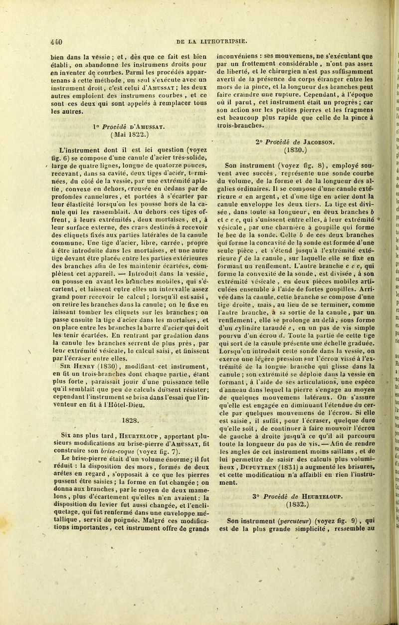 bien dans la vessie; et, dès que ce fait est bien établi, on abandonne les inslrumens droits pour en inventer d^ courbes. Parmi les procédés appar- tenons à cette méthode , un seul s’exécute avec un instrument droit, c’est celui d’AsicssAT; les deux autres emploient des instrumens courbes , et ce sont ces deux qui sont appelés à remplacer tous les autres. 1° Procédé d’Aiuussat. (Mai 1822.) L’instrument dont il est ici question (voyez fig. 6) se compose d'une canule d’acier très-solide, / large de quatre lignes, longue de quatorze pouces, recevant, dans sa cavité, deux tiges d'acie’r, termi- nées, du côté de la vessie, par une extrémité apla- tie , convexe en dehors, creusée en dedans par de profondes cannelures , et portées à s’écarter par leur élasticité lorsqu’on les pousse hors de la ca- nule qui les rassemblait. Au dehors ces liges of- frent, à leurs extrémités, deux mortaises, et, à leur surface externe, des crans destinés à recevoir des cliquets fixés aux parties latérales de la canule commune. Une lige d’acier, libre, carrée, propre à être introduite dans les mortaises, et une autre tige devant être placée entre les parties extérieures des branches afin de les maintenir écartées, com- plètent cet appareil. — Introduit dans la vessie, on pousse en avant les branches mobiles, qui s’é- cartent, et laissent entre elles un intervalle assez grand pour recevoir le calcul ; lorsqu’il est saisi, on retire les branches dans la canule ; on le fixe en laissant tomber les cliquets sur les branches; on passe ensuite la tige d'acier dans les mortaises, et on place entre les branches la barre d’acier qui doit les tenir écartées. En rentrant par gradation dans la canule les branches serrent de plus près, par leur extrémité vésicale, le calcul saisi, et finissent par l’écraser entre elles. Sir Henry (1830), modifiant cet instrument, en fit un trois-branches dont chaque partie, étant plus forte , paraissait jouir d’une puissance telle qu’il semblait que peu de calculs dussent résister; cependant l'instrument se brisa dans l’essai que l’in- venteur en fit à I llôtel-Dieu. 1828. Six ans plus lard , Heurtelotjp , apportant plu- sieurs modifications au brise-pierre d’AsiussAT, fit construire son brise-coque (voyez fig. 7). Le brise-pierre était d’un volume énorme j il fut réduit : la disposition des mors, formés de deux arêtes en regard , s’opposait à ce que les pierres pussent être saisies ; la forme en fut changée ; on donna aux branches, parle moyen de deux mame- lons, plus d’écartement quelles n’en avaient: la disposition du levier fut aussi changée, et l’encli- quetage, qui fut renfermé dans une enveloppe mé- tallique , servit de poignée. Malgré ces modifica- tions importantes, cet instrument offre de grands inconvéniens : ses mouvemens, ne s’exécutant que par un frottement considérable , n’ont pas assez de liberté, et le chirurgien n’est pas suffisamment averti de la présence du corps étranger entre les mors de ia pince, et la longueur des branches peut faire craindre une rupture. Cependant, à l’époque où il parut, cet instrument était un progrès; car son action sur les petites pierres et les fragmens est beaucoup plus rapide que celle de la pince à trois-branches. 2° Procédé de Jacobson. (1830.) Son instrument (voyez fig. 8), employé sou- vent avec succès , représente une sonde courbe du volume, de la forme et de la longueur des al- galies ordinaires. 11 se compose d’une canule exté- rieure a en argent, et d’une tige en acier dont la canule enveloppe les deux tiers. La lige est divi- sée, dans toute sa longueur, en deux branches b et c c c, qui s’unissent entre elles, à leur extrémité * vésicale , par une charnière à goupille qui forme le bec de la sonde. Celle b de ces deux branches qui forme la concavité de la sonde est formée d’une seule pièce , et s’étend jusqu’à l’extrémité exté- rieure f de la canule, sur laquelle elle se fixe en formant un renflement. L’autre branche c c c, qui forme la convexité de la sonde, est divisée , à son extrémité vésicale , en deux pièces mobiles arti- culées ensemble à l’aide de fortes goupilles. Arri- vée dans la canule, cette branche se compose d’une tige droite, mais, au lieu de se terminer, comme l’autre branche, à sa sortie de la canule, par un renflement, elle se prolonge au delà, sous forme d’unxylindre taraudé e, en un pas de vis simple pourvu d’un écrou d. Toute la partie de celte tige qui sort de la canule présente une échelle graduée. Lorsqu’on introduit celte sonde dans la vessie, on exerce une légère pression sur l’écrou vissé à l’ex- trémité de la longue branche qui glisse dans la canule ; son extrémité se déploie dans la vessie en formant, à l’aide de ses articulations, une espèce d'anneau dans lequel la pierre s’engage au moyen de quelques mouvemens latéraux. On s’assure qu’elle est engagée en diminuant l'étendue du cer- cle par quelques mouvemens de l’écrou. Si elle est saisie, il suffit, pour l’écraser, quelque dure qu’elle soit, de continuer à faire mouvoir l’écrou de gauche à droite jusqu’à ce qu’il ait parcouru toute la longueur du pas de vis. — Afin de rendre les angles de cet instrument moins saillans, et de lui permettre de saisir des calculs plus volumi- neux , Depeytren (1831) a augmenté les brisures, et cette modification n’a affaibli eu rien l’instru- ment. 3° Procédé de Heerteloep. (1832.) Son instrument (percuteur) (voyez fig. 9), qui est de la plus grande simplicité , ressemble au
