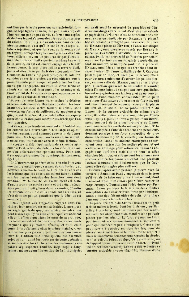 ont lien par la seule pression; son extrémité, lon- gue de sept lignes environ, est jointe au corps de l’instrument par un pas de vis, et forme une espèce de dé dans lequel s’amoncèlent les portions brisées du calcul. Ce qu’il y a d’avantageux dans ce der- nier instrument c'est qu’à la sonde est adapté un tube à injection, et que les yeux de la sonde sont en regard. Lorsque les yeux sont placés à des hau- teurs différentes, on ne peut savoir par l’écoule- ment de l’urine si l’œil supérieur est dans la cavité de la vessie, ou s’il est encore engagé dans le col; la muqueuse, faisant alors saillie à travers l’œil, pourrait être lésée par la fraise : cependant l’in- strument do Leroy est préférable; car la rotation combinée avec la pression est plus efficace que la pression seule pour couper et pulvériser les frag- mens qui s engagent. Du reste il serait facile de réunir sur un seul instrument les avantages de l’instrument de Leroy à ceux que nous avons si- gnalés dans celui de Heurteloüp. Souvent encore Leroy va chercher le détritus avec un instrument de Heurteloüp dont les deux branches, au lieu d’être taillées à dénis, sont creusées en forme de cuillères, de manière à ce que, étant fermées, il y a entre elles un espace assez considérable pour recevoir les débris que l’on veut extraire. Amussat a présenté récemment à l’Institut un instrument de Heurteloüp à bec large et aplati. Cet instrument, aussi commodeque celui de Leroy pour saisir les fragmens dans la vessie, ne saurait, à notre avis, les extraire avec la même facilité, Jacosson a fait l’application de sa sonde arti- culée à l’extraction du détritus lorsque la vessie ne s’en débarrasse pas spontanément. Pour cela il y a apporté (rois modifications importantes (vojez fig. 10) : 1° L’instrument pénètre dans la vessie à travers une canule métallique a servant de conducteur, et destinée à mettre le canal de l’urèthre à l’abri des lacérations que les débris du calcul faisant saillie sur les parties latérales des branches pourraient produire; 2° la courbe de l’instrument est celle d’une portion de cercle (cette courbe était néces- saire pour qu’il pût glisser dans la canule); 3° enfin les articulations c c c de la sonde sont creuses, et c’est dans ces petites gouttières que le détritus est amoncelé. V' * 1837. Quant aux fragmens engagés dans l’u- rèthre, leur nombre est considérable. Leroy pose en règle générale que, sur quatre malades, on peut assurer qu’il y en aun chez lequel cet accident a lieu; il affirme que, dans le cours de sa pratique, il a brisé ou extra t de l’urèthre plus de six cents fragmens qui s’y étaient arrêtés, et qu’il en a compté jusqu'à trente chez le même malade. C est là une des plus graves objections que l’on puisse faire à la lilhotripsie teile qu’elle est exécnlee aujourd’hui : aussi les partisans de cette opération se sont-ils évertués à chercher des instrumens ca- pables d’y apporter remède. Déjà depuis long- temps, meme avant l’invention de la lilhotripsie, on avait senti la nécessité de procédés et d’in- slrumens dirigés vers le but d’extraire les calculs engagés dans l’urèthre : c’est de ce besoin que sont nés la succion, indiquée par Franco: la pince à bec de bécasse, employée par Lamotte; la pince de Halles (pince de Hunteu); l’anse métallique de Marini, employée avec succès par Boyer; la pince de Fabricius Hildanus; la tarière d’Aiu- broise Paré, et le procédé de Fischer par éclate- ment. — Les instrumens imaginés depuis dix ans sont au nombre de neuf; ce sont: 1° la pince do Iîalles, modifiée en ce que ses branches sont in- dépendantes; 2° l’anse métallique de J. Cloqüet passant par un tube, et tirée par un écrou; elle a pour but non-seulement d’extraire les petites pier- res , comme celle de Marini, mais de les diviser par la traction qu’exerce le fil contre la canule; elle a l’inconvénient de ne pouvoir être que diffici- lement engagée derrière la pierre, et de ne pouvoir la fixer d’une manière convenable; 3° le petit percuteur d’AisiussAT et le crochet de Civiale, qui ont l'inconvénient de repousser souvent la pierra au lieu de la saisir; 4° la pince uréthrale de Leroy; 5ü la curelle articulée du même prati- cien; 6U cette même curette modifiée par Dubo- wiski, qui y a joint un foret à gaine; 7° un instru- ment composé de la pince uréthrale de Leroy combinée avec la curette du même praticien; 8^ la curelle adaptée à l’une des branches du percuteur r donnant passage à un foret susceptible de pro- duire l’éclatement; 9° la curette, en forme de cure-oreille, dont les anciens chirurgiens se ser- vaient pour l’extraction des petiles pierres, et qui a élé mise en usage pour retirer les fragmens en- gagés dans l’urèihre; mais elle no peut les aller chercher bien loin, et elle ne peut les amener sans exercer contre les parois du canal une pression lalérale d’aulant plus douloureuse que le frag- ment offre des angles plus saillans. FtscHER, après avoir perforé la pierre avec la tanière d’Ambroise Paré, engageait dans le trou qu’il venait de faire une pince à pansement, dont il écartait ensuite les mors pour faire éclater le corps étranger. Poursuivant l’idée émise par Fis- cher, Leroy partagea la tarière en deux moitiés susceptibles de s’écarter avec force par l’interpo- sition d’une tige faisant office de coin, et la plaça dans une pince à irois branches. La pince uréthrale de Leroy (1826) est un petit trois-branches à foret, dont les divisions, au lieu d'être, à crochets, sont terminées par des renflo- meus coupés obliquement de manière à ne pouvoir pincer par l’extrémité. Le foret est mousse à'son pourtour, et n’a qu'une éminence à son centre pour qu’il ne déchire pas la muqueuse. Cette pince peut servir à extraire en tiers les fragmens do pierre, ou à les briser si leur volume le requieri; mais sa manœuvre demande une certaine habitude, car les calculs fuient quelquefois devant elle, ou échappent quand on percute sur le foret. — Péné- tré de cet inconvénient. Leroy a fait exécuter sa curette articulée (voyez fig. 11;, formée d’uno