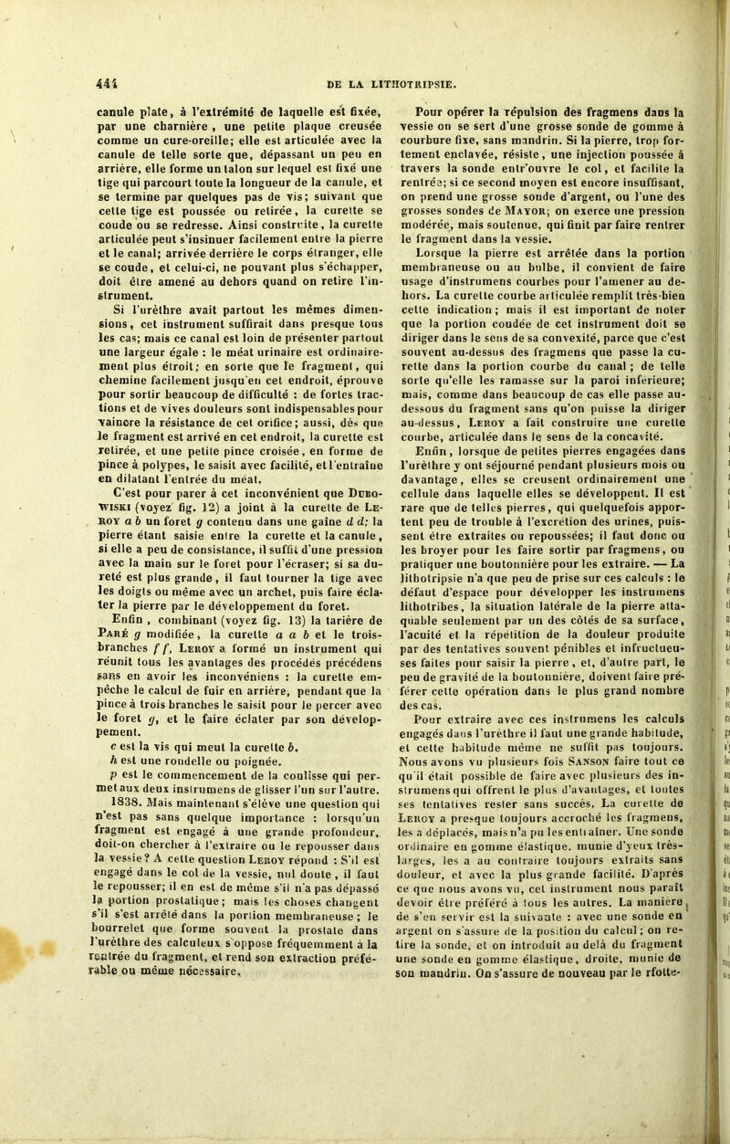 canule plate, à l’extrémité de laquelle est fixée, par une charnière , une petite plaque creusée comme un cure-oreille; elle est articulée avec la canule de telle sorte que, dépassant un peu en arrière, elle forme un talon sur lequel est fixé une tige qui parcourt toute la longueur de la canule, et se termine par quelques pas de vis; suivant que celle tige est poussée ou retirée, la curette se coude ou se redresse. Ainsi construite, la curette articulée peut s’insinuer facilement entre la pierre et le canal; arrivée derrière le corps étranger, elle se coude, et celui-ci, ne pouvant plus s’échapper, doit être amené au dehors quand on retire l’in- strument. Si l’urèthre avait partout les mêmes dimen- sions, cet instrument suffirait dans presque tous les cas; mais ce canal est loin de présenter partout une largeur égale : le méat urinaire est ordinaire- ment plus étroit; en sorte que le fragment, qui chemine facilement jusqu'en cet endroit, éprouve pour sortir beaucoup de difficulté : de fortes trac- tions et de vives douleurs sont indispensables pour •vaincre la résistance de cet orifice; aussi, dès que le fragment est arrivé en cet endroit, la curette est retirée, et une petite pince croisée, en forme de pince à polypes, le saisit avec facilité, et l'entraîne en dilatant l’entrée du méat. C’est pour parer à cet inconvénient que Dcbq- Tviski (voyez fig. 12) a joint à la curette de Le- boy a 6 un foret g contenu dans une gaine d d; la pierre étant saisie entre la curette et la canule, si elle a peu de consistance, il suffit d’une pression avec la main sur le foret pour l’écraser; si sa du- reté est plus grande, il faut tourner la lige avec les doigts ou même avec un archet, puis faire écla- ter la pierre par le développement du foret. Enfin , combinant (voyez ûg. 13) la tarière de Paré g modifiée, la curette a a b et le trois- branches f f, Leroy a formé un instrument qui réunit tous les avantages des procédés précédens sans en avoir les inconvéniens : la curette em- pêche le calcul de fuir en arrière, pendant que la pince à trois branches le saisit pour le percer avec le foret g, et le faire éclater par son dévelop- pement. c est la vis qui meut la curette b. h est une rondelle ou poignée. P est le commencement de la coulisse qui per- met aux deux inslrumens de glisser l’un sur l’autre. 1838. Mais maintenant s’élève une question qui n’est pas sans quelque importance : lorsqu’un fragment est engagé à une grande profondeur, doit-on chercher à l’extraire ou le repousser dans la vessie? A celle question Leroy répond : S’il est engagé dans le col de la vessie, nul doute , il faut le repousser; il en est de même s’il n’a pas dépassé la portion prostatique; mais les choses changent s il s est arrêté dans la porlion membraneuse; le bourrelet que forme souvent la prostate dans l’urèthre des calculeux s oppose fréquemment à la rentrée du fragment, et rend sou extraction préfé- rable ou même nécessaire, Pour opérer la Tépulsion des fragmens daDs la vessie on se sert d’une grosse sonde de gomme à courbure fixe, sans mandrin. Si la pierre, trop for- tement enclavée, résiste, une injection poussée à travers la sonde enlr'ouvre le col, et facilite la rentrée; si ce second moyen est encore insuffisant, on prend une grosse soude d’argent, ou l’une des grosses sondes de Mayor; on exerce une pression modérée, mais soutenue, qui finit par faire rentrer le fragment dans la vessie. Lorsque la pierre est arrêtée dans la portion membraneuse ou au bulbe, il convient de faire usage d’inslrumens courbes pour l’amener au de- hors. La curette courbe articulée remplit très-bien celte indication ; mais il est important de noter que la porlion coudée de cet instrument doit se diriger dans le sens de sa convexité, parce que c’est souvent au-dessus des fragmens que passe la cu- rette dans la portion courbe du canal ; de telle sorte qu’elle les ramasse sur la paroi inférieure; mais, comme dans beaucoup de cas elle passe au- dessous du fragment sans qu’on puisse la diriger au-dessus. Leroy a fait construire une curette courbe, articulée dans le sens de la concavité. Enfin, lorsque de petites pierres engagées dans l’urèthre y ont séjourné pendant plusieurs mois ou davantage, elles se creusent ordinairement une cellule dans laquelle elles se développent. Il est rare que de telles pierres, qui quelquefois appor- tent peu de trouble à l’excrétion des urines, puis- sent être extraites ou repoussées; il faut donc ou les broyer pour les faire sortir par fragmens, ou pratiquer une boutonnière pour les extraire. — La lithotripsie n’a que peu de prise sur ces calculs : le défaut d’espace pour développer les instrumens lithotribes, la situation latérale de la pierre atta- quable seulement par un des côtés de sa surface, l’acuité et. la répétition de la douleur produite par des tentatives souvent pénibles et infructueu- ses faites pour saisir la pierre , et, d’autre part, le peu de gravité de la boutonnière, doivent faire pré- férer celte opération dans le plus grand nombre des cas. Pour extraire avec ces instrumens les calculs engagés dans l’urèthre il faut une grande habitude, et cette habitude même ne suffit pas toujours. Nous avons vu plusieurs fois Sanson faire tout ce qu'il était possible de faire avec plusieurs des in- strumensqui offrent le plus d’avantages, et toutes ses tentatives rester sans succès. La curette de Leroy a presque toujours accroché les fragmens, les a déplacés, mais n’a pu les enüaîner. Une sonde ordinaire en gomme élastique, munie d’yeux très- larges, les a au contraire toujours extraits sans douleur, et avec la plus grande facilité. D’après ce que nous avons vu, cet instrument nous parait devoir être préféré à tous les autres. La manière, de s’en servir est la suivante : avec une sonde en argent on s'assure de la position du calcul; on re- lire la sonde, et on introduit au delà du fragment une sonde en gomme élastique, droite, munie de son mandrin. On s’assure de nouveau par le rfotte-