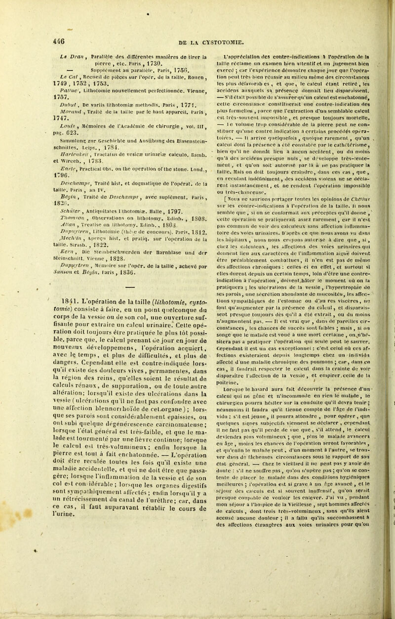 Le Drait , Parallèle des différentes manières de tirer la pierre , etc. Paris , 1730. — Supplément ail parallèle. Paris, 1750. Le Cal , Recueil de pièces sur l’opCr. de la taille. Rouen , 1749,1752,1753. Falluc’, Lithotomie nouvellement perfectionnée. Vienne, 1757. Dubut, De variis lilhotomiæ methndis. Paris, 177!. Morand , Traité de la taille par le haut appareil. Paris , 1747. Louis , Mémoires de l'Académie de chirurgie , vol. III, pag. 623. Saminlung zur Geschirhte und Austibung des Blasenstein- schniltes. Leips., 1784. HartenkeU, Tractatus de vesicæ urinariæ calculo. Bamb. et Wirceb. , 1733. Envie, Practical übs. on the operation of lhe stone. Lond., 1796. Deschamps, Traité List, et dogmatique de l’opérât, de la taille. Paris , an IV. Bégin , Traité de Deschamps , avec suplément. Paris , 1826. Schiller , Antiquitates Lthotomiæ. Halle, 1797. Thomson , Observations on litbotomy. Edinb. , 1308. Allan , Trealise on lithotomy. Edinb. , 1803. Dupuytren, Lithotomie (thèse de concours). Paris, 1812. ,Mechlin , Aperçu hist. et praliq. sur l’opération de la taille. Sirasb. , 1822. Kern , Die Steuibeschwerden der Harnblase und der Stèinschnilt, Vienne, 1828. Dupuytren , Mémoire sur l’opér. de la taille , achevé par Santon et Bégin. Paris, 1836. 1841. L’opération de la taille (lithotomie, r.ystn- tomie) consiste à faire, en un point quelconque du corps de la vessie ou de son col, une ouverture suf- fisante pour extraite un calcul urinaire. Cette opé- ration doit toujours être pratiquée le plus tôt possi- ble, parce que, le calcul prenant ne jour en jour de nouveaux développemens, l’opération acquiert, avec le temps, et plus de difficultés, et plus de dangers. Cependant elle est contre-indiquée lors- qu’il existe des douleurs vives , permanentes, dans la région des reins, qu’elles soient le résultat de calculs rénaux, de suppuration, ou de toute autre altération; lorsqu’il existe des ulcérations dans la vessie ( ulcérations qu'il ne faut pas confondre avec une affection blennorrhoïde de cet.organe ) ; lors- que ses parois sont considérablement épaissies, ou ont subi quelque dégénérescence carcinomateuse; lorsque 1 étal général est très-faible, et que le ma- lade est tourmenté par une fièvre continue; lorsque le calcul est très-volumineux ; enfin lorsque la pierre est tout à tait enchalonnée. — L’opération doit être reculée toutes les fois qu’il existe une maladie accidentelle, et qui ne doit être que passa- gèic; lorsque 1 inflammation de la vessie et de son col est con idérable ; lorsque les organes digestifs sont sympathiquement affectés; enfin lorsqu’il y a un rétrécissement du canal de l'urèthre; car, dans <e cas, il faut auparavant rétablir le cours de l’urine. L'appréciation des contre-indications A l’opération de la taille réclame un examen bien aitentifet un jugement bien exercé ; car l’expérience démontre chaque jour que l’opéra- tion peut très-bien réussir au milieu même des circonstances les plus défavorab es , et que, le calcul étant retiré , les accidens auxquels sa présence donnait lieu disparaissent. — S’il était possible de s’assurer qu'un calcul est enchatonné, celle circonstance constituerait une contre-indication des plus formelles , parce que l’extraction d’un semblable calcul est très-souvent impossible, et presque toujours mortelle. — le volume trop considérable de la pierre peut ne con- stituer qu’une contre indication S certains procédés opéra- toires. — Il arrive quelquefois , quoique rarement , qu’un calcul dont la présence a été constatée par le cathetérisme, bien qu’il ne donnât lieu â aucun accident, ou du moins qu’à des accidens presque nuis, se développe très-lenle- ment , et qu’on soit autorisé par là à ne pas pratiquer la taille. Mais on doit toujours craindre, dans ees eas , que , en reculant indéfiniment, des accidens violons ne se décla- rent instantanément, et ne rendent l’opération impossible ou très-ehanceuse. [ Nous ne saurions partager tonies les opinions de Chtlius sur les conire-indications à l’opération de la taille. U nous semble que , si on se conformait aux préceptes qu'il donne , celte operation se pratiquerait assez rarement, car il n’est pas commun de voir des calculeux sans affection inflamma- toire des voies urinaires. D’après ce que nous avons vu dans les hôpitaux , nous nous croyons autorisé à dire que , si , chez les calculeux , les affections des voies urinaires qui donnent lieu aux caractères de l’inflammation aiguë doivent être préalablement combattues, il n’en est pas de même désaffections chroniques: celles ci en effet, et surtout si elles durent depuis un certain temps, loin d’étre une contre- indication à l'opération , doivenl hâter le moment où on la pratiquera ; les ulcérations de la vessie, l'hypertrophie de ses parois, une sécrétion abondante de mucosités', les affec- tions sympathiques de l’estomac ou d’au res viscères, ne font qu'augmenter par la présence du calcul, et disparais- sent presque toujours dès qu’il a été extrait, ou du moins n’augmentent pas. — fl est vrai que , dans de pareilles cir- constances, les chances de succès sont faibles ; mais , si oïl songe que le malade est voué â une mort cerlaine , on^n’hé- sitera pas a pratiquer l’opération qui seule peut le sauver. Cependant il est un cas exceptionnel : c’est celui où ces af- fections existeraient depuis longtemps chez un individu affecté d une maladie chronique des poumons ; car, dans ce cas, il faudrait respecter le calcul dans la crainte de voir disparaître l’affection de la vessie, et empirer,celle de la poitrine. Lorsque le hasard aura fait découvrir ta présence d’un calcul qui ne gêne et n’incommode en rien le malade, le chirurgien pourra hésiter sur la conduite qu’il devra tenir; néanmoins il faudra qu’il tienne compte de l’âge de l’indi- vidu ; s’il est jeune, il pourra attendre , pour opérer , que quelques signes subjectifs viennent se déclarer , cependant, il ne faut pas qu’il perde de vue que, s’il attend, le calcul deviendra pins volumineux ; que , plus le malade avancera en âge , moins les chances de l’opération seront favorables , et qu'enfin le malade peut, d’un moment à l’autre, se trou- ver dans de fâcheuses circonstances sous le rapport de sou état général. — Chez le vieillard il lie peut pas y avoir de doute : s’il ne souffre pas , qu’on n’opère pas ; qu’on se con- tente de placer le malade dans des conditions hygiéniques meilleures ; l’opération est si grave à un âge avancé , et le séjour des calculs est si souvent inoffensif, qu’on serait presque coupable de vouloir les enlever. J’ai vu . pendant mon séjour a l’hospice de la Vieillesse , sept hommes affectés de calculs , dont trois très-volumineux , sans qu’ils aient accusé aucune douleur ; il a fallu qu’ils succombassent a des affections étrangères aux voies urinaires pour qu'on