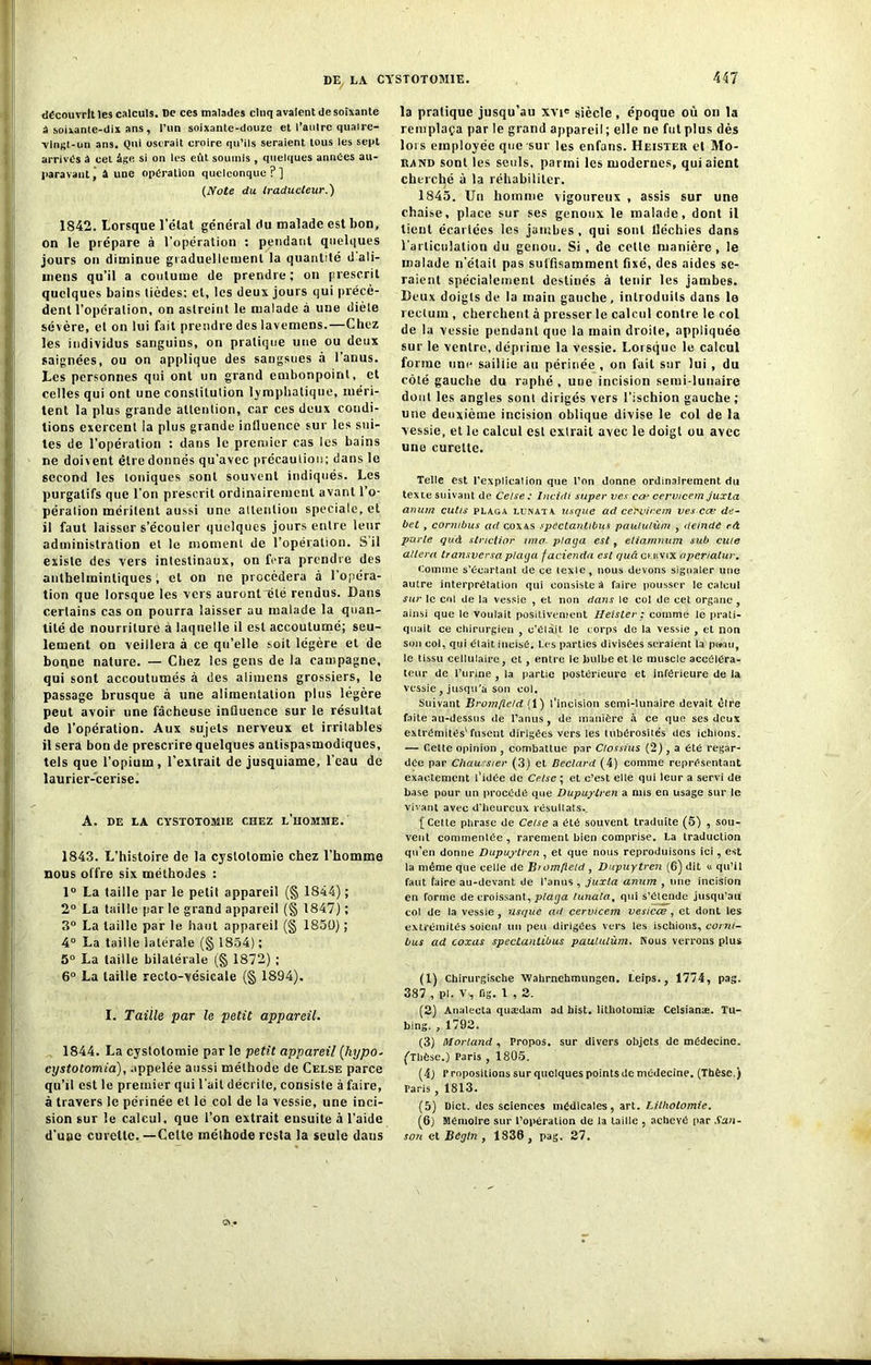 découvrit les calculs. De ces malades cinq avalent de soixante â soixante-dix ans , l’un soixante-douze et l'autre quaire- vlngt-un ans. Qui oserait croire qu’ils seraient tous les sept arrivés â cet âge si on les eût soumis , quelques années au- paravant, â une opération quelconque?] (Note du traducteur.) 1842. Lorsque l’état général du malade est bon, on le prépare à l’opération : pendant quelques jours on diminue graduellement la quantité ti’ali- meus qu’il a coutume de prendre; on prescrit quelques bains tièdes; et, les deux jours qui précè- dent l’opération, on astreint le malade à une diète sévère, et on lui fait prendre des lavemens.—Chez les individus sanguins, on pratique une ou deux saignées, ou on applique des sangsues â l’anus. Les personnes qui ont un grand embonpoint, et celles qui ont une constitution lymphatique, méri- tent la plus grande attention, car ces deux condi- tions exercent la plus grande influence sur les sui- tes de l’opération : dans le premier cas les bains ne doivent être donnés qu’avec précaution; dans le second les ioniques sont souvent indiqués. Les purgatifs que l’on prescrit ordinairement avant l’o- pération méritent aussi une attention spéciale, et il faut laisser s’écouler quelques jours entre leur administration et le moment de l’opération. S il existe des vers intestinaux, on fera prendre des anthelmintiques, et on ne procédera à l’opéra- tion que lorsque les vers auront~été rendus. Dans certains cas on pourra laisser au malade la quan- tité de nourriture à laquelle il est accoutumé; seu- lement on veillera à ce qu’elle soit légère et de boqne nature. — Chez les gens de la campagne, qui sont accoutumés à des alimens grossiers, le passage brusque à une alimentation plus légère peut avoir une fâcheuse influence sur le résultat de l'opération. Aux sujets nerveux et irritables il sera bon de prescrire quelques antispasmodiques, tels que l’opium, l’extrait de jusquiame, l’eau de laurier-cerise. A. DE LA CYSTOTOMIE CHEZ L’HOMME. 1843. L’histoire de la cystotomie chez l’homme nous offre six méthodes : 1° La taille par le petit appareil (§ 1844) ; 2° La taille par le grand appareil (§ 1847) ; 3° La taille par le haut appareil (§ 1850) ; 4° La taille latérale (§ 1854) ; 5° La taille bilatérale (§ 1872) ; 6° La taille recto-vésicale (§ 1894). I. Taille par le petit appareil. 1844. La cystotomie par le petit appareil (hypo- cystotomia), appelée aussi méthode de Celse parce qu’il est le premier qui l’ail décrite, consiste à faire, à travers le périnée et le col de la vessie, une inci- sion sur le calcul, que l’on extrait ensuite à l’aide d’une curette.—Cette méthode resta la seule dans la pratique jusqu’au xvie siècle, époque où on la remplaça par le grand appareil; elle ne fut plus dès lois employée que sur les enfans. Heister et Mo- rand sont les seuls, parmi les modernes, qui aient cherché à la réhabiliter. 1845. Un homme vigoureux , assis sur une chaise, place sur ses genoux le malade, dont il tient écartées les jambes, qui sont fléchies dans l'articulation du genou. Si , de celle manière , le malade n’était pas suffisamment fixé, des aides se- raient spécialement destinés à tenir les jambes. Beux doigts de la main gauche, introduits dans le rectum , cherchent à presser le calcul contre le col de la vessie pendant que la main droite, appliquée sur le ventre, déprime la vessie. Lorsque le calcul forme une saillie au périnée , on fait sur lui , du côté gauche du raphé , une incision semi-lunaire dont les angles sont dirigés vers l’ischion gauche; une deuxième incision oblique divise le col de la vessie, et le calcul est extrait avec le doigt ou avec une curette. Telle est l'explication que l’on donne ordinairement du texte suivant de Celse : Incidi super ves cœ cerwcem juxla anum cutis plaça lunata usque ad cervirem ves cœ dé- bet , cormbus ad coxas spéctantibus paululùm , deinde eA parte quà stricttor ima plaga est, etiamnum sub cuie altéra transversa plaga facienda est quâ cuivix aperiatur. Comme s’écartant de ce lexle, nous devons signaler une autre interprétation qui consiste à faire pousser le calcul sur le col de la vessie , et non dans le col de cet organe , ainsi que le voulait positivement Heister ; comme le prati- quait ce chirurgien , c’élait le corps de la vessie , et non son col, qui était.incisé. Les parties divisées seraient Urpuau, le tissu cellulaire, et , entre le bulbe et le muscle accéléra- teur de l’urine , la partie postérieure et inférieure de la vessie , jusqu'à son col. Suivant Bromfte/d (1) l’incision semi-lunaire devait cire faite au-dessus de l’anus, de manière à ce que ses deux extrémités'fusent dirigées vers les tubérosités des iebions. -— Cette opinion combattue par Clossius (2) , a été regar- dée par Chaussier (3) et Beclard (4) comme représentant exactement l’idée de Celse ; et c’est elle qui leur a servi de base pour un procédé que Dupuylren a nus en usage sur le vivant avec d'heureux résullats.. [Cette phrase de Celse a été souvent traduite (5) , sou- vent commentée, rarement bien comprise. La traduction qu’en donne Dupuylren , et que nous reproduisons ici, est la même que celle de Biomfteld , Dupuytren (6) dit « qu’il faut taire au-devant de l’anus , juxla anum , une incision en forme de croissant, plaga lunata, qui s’élende jusqu’au coi de la vessie, usque ad cervicem vesicœ , et dont les extrémités soient un peu dirigées vers les ischions, corni- bus ad coxas spéctantibus paululùm. Nous verrons plus (1) Chirurgische Wahrnehmungen. Leips., 1774, pag. 387 , pl. V., fig. 1,2. (2) Analecta quædam ad hist. lithotomiæ Celsianæ. Tu- bing. , 1792. (3) Morland , Propos, sur divers objets de médecine. (Thèse.) Paris , 1805. (4) Propositionssurquclquespointsdemédecine. (Thèse.) Paris , 1813. (5) Dict. des sciences médicales, art. Lithotomie. (6) Mémoire sur l’opération de la taille , achevé par Xan- son et Begln , 1836, pag. 27.