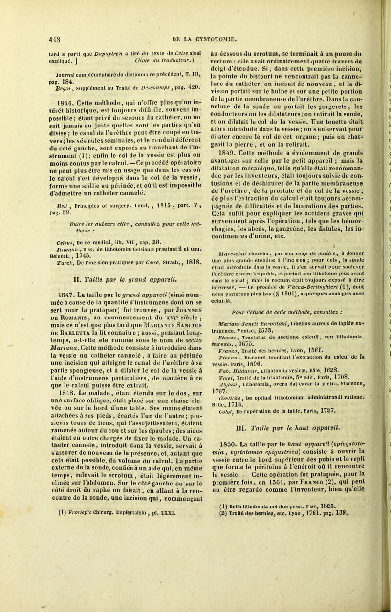 tard le parti que Dupuylren a tiré du texte de Celse ainsi expliqué. ] (Note du traducteur.) Journal complémentaire du dictionnaire précédent, T. III, pag. 184. Bégin , Supplément au Traité de Deschamps , pag. 420. 1846. Cette méthode, qui n’offre plus qu’un in- térêt historique, est toujours difficile, souvent im- possible ; étant privé du secours du cathéter, on no sait jamais au juste quelles sonl les parties qu’on divise ; le canal de l’urèthre peut être coupé en tra- vers; les vésicules séminales, et le conduit déférent du colé gauche, sont exposés au tranchant de l’in- strument (1) ; enfin le col de la vessie est plus ou moins contus parle calcul.—Ceprocédé opératoire ne peut plus être mis en usage que dans les cas où le calcul s’est développé dans le col de la vessie, forme une saillie au périnée,et où il est impossible d’admettre un cathéter cannelé. Bell , Principles of surgery. I.ond. , 1815 , part. V , pag. 59. Outre les auteurs cités , consultez pour cette mé- thode ; Celsus, De re medicâ, lib. VII, cap. 26. Ilsmann , Diss. de litholomiEe Celsianæ præstantii et usu. Heienst., 1745. Turck, De l’incision pratiquée par Celse. Strasb., 1818. II. Taille par le grand appareil. 1847. La taille par le grand appareil (ainsi nom- mée à cause de la quantité d’inslrumens dont on se sert pour la pratiquer) fut trouvée , par Joannes de Romanis , au commencement du xvie siècle ; mais ce n’est que plus tard que Marianus Sanctds de Barletta la fit connaître ; aussi, pendant long- temps, a-t-elle été connue sous le nom de sectio Mariana. Cette méthode consiste à introduire dans la vessie un cathéter cannelé, à faire au périnée une incision qui atteigne le canal de l’urèthre à sa partie spongieuse, et à dilater le col de la vessie à l’aide d’instruraens particuliers, de manière à ce que le calcul puisse être extrait. 1848. Le malade, étant étendu sur le dos, sur une surface oblique, était placé sur une chaise éle- vée ou sur le bord d’une table. Ses mains étaient attachées à ses pieds, écartés l’un de l’autre; plu- sieurs tours de liens, qui l’assujettissaient, étaient ramenés autour du cou et sur les épaules ; des aides étaient en outre chargés de fixer le malade. Un ca- théter cannelé, introduit dans la vessie, servait à s assurer de nouveau de la présence, et, autant que cela était possible, du volume du calcul. La partie externe de la sonde, confiée à un aide qui, en même temps, relevait le scrotum , était légèrement in- clinée sur l’abdomen. Sur le côté gauche ou sur le côté droit du raphé on faisait, en allant à la ren- contre de la sonde, une incision qui, commençant (1) Froriep's Chirurg. kupfertafeln , pl. LXXI. au-dessous du scrotum, se terminait à un pouce du rectum ; elle avait ordinairement quatre travers de doigt d’étendue. Si, dans cette première incision, la pointe du bistouri ne rencontrait pas la canne- lure du cathéter, on incisait de nouveau , et la di- vision portait sur le bulbe et sur une petite portion de la partie membraneuse de l’urètbre. Dans la can- nelure de la sonde on portait les gorgerets , les conducteurs ou les dilatateurs; on retirait la sonde, et on dilatait le col de la vessie. Une tenelte était alors introduite dans la vessie ; on s’en servait pour dilater encore le col de cet organe; puis on char- geait la pierre , et on la retirait. 1849. Celte méthode a évidemment de grands avantages sur celle par le petit appareil ; mais la dilatation mécanique, telle qu’elle était recomman- dée par les inventeurs, était toujours suivie de con- tusions et de déchirures de la partie membraneuse de l’urèthre , de la prostate et du col de la vessie ; de plus l’extraction du calcul était toujours accom- pagnée de difficultés et de lacérations des parties. Cela suffit pour expliquer les accidens graves qui survenaient après l’opération , tels que les hémor- rhagies, les abcès, la gangrène, les fistules, les in- continences d’urine, etc. Mareschal chercha, par son coup de maître, à donner une plus grande étendue à l’incision ; pour cela, la sonde étant introduite dans la vessie, il s’en servait pour soulever l’urèthre contre les pubis, et portait son lithotome plus avant dans le canal ; mais le rectum était toujours exposé à être intéressé. — Le procédé de Vacca-Berlinghieri (1), dont nous parlerons plus bas (§ 1 901), a quelques analogies avec celui-là. Pour l’étude de cette méthode, consultez : Mariant Sancli Barolitani, Libellus aureus de lapide ex- trabendo. Venise, 1535. F tenus, Tractatus de sectione caleuü, seu lithotomia. Kuremb., 1675. Franco, Traité des hernies. Lyon, 1561. Pinêau , Discours touchant l'extraction du calcul de la vessie. Paris, 1596. Fab. Hildanus, Lithotomia vesicæ. Bâle. 1628. Tolel, Traité de la lithotomie, 5e édit. Paris, 1708. Alghisi, Lithotomia, overo dal cavar la pietra. Florence, 1707. Gæfieke, De optimâ lithotomiam administrandi ratione. Halle, 1713. Colot, De l’opération de la taille. Paris, 1727. III. Taille par le haut appareil. 1850. La taille par le haut appareil (epicystoto- mia, cystotomia epigastrica) consiste à ouvrir la vessie entre le bord supérieur des pubis et le repli que forme le péritoine à l’endroit où il rencontre la vessie. — Cette opération fut pratiquée, pour la première fois, en 1561, par Franco (2), qui peut en être regardé comme l’inventeur, bien qu'elle . (1) Delta lithotomia net due (sessi. Pise, 1825. (2) Traité des hernies, etc. Lyon , 1761. pag. 139.