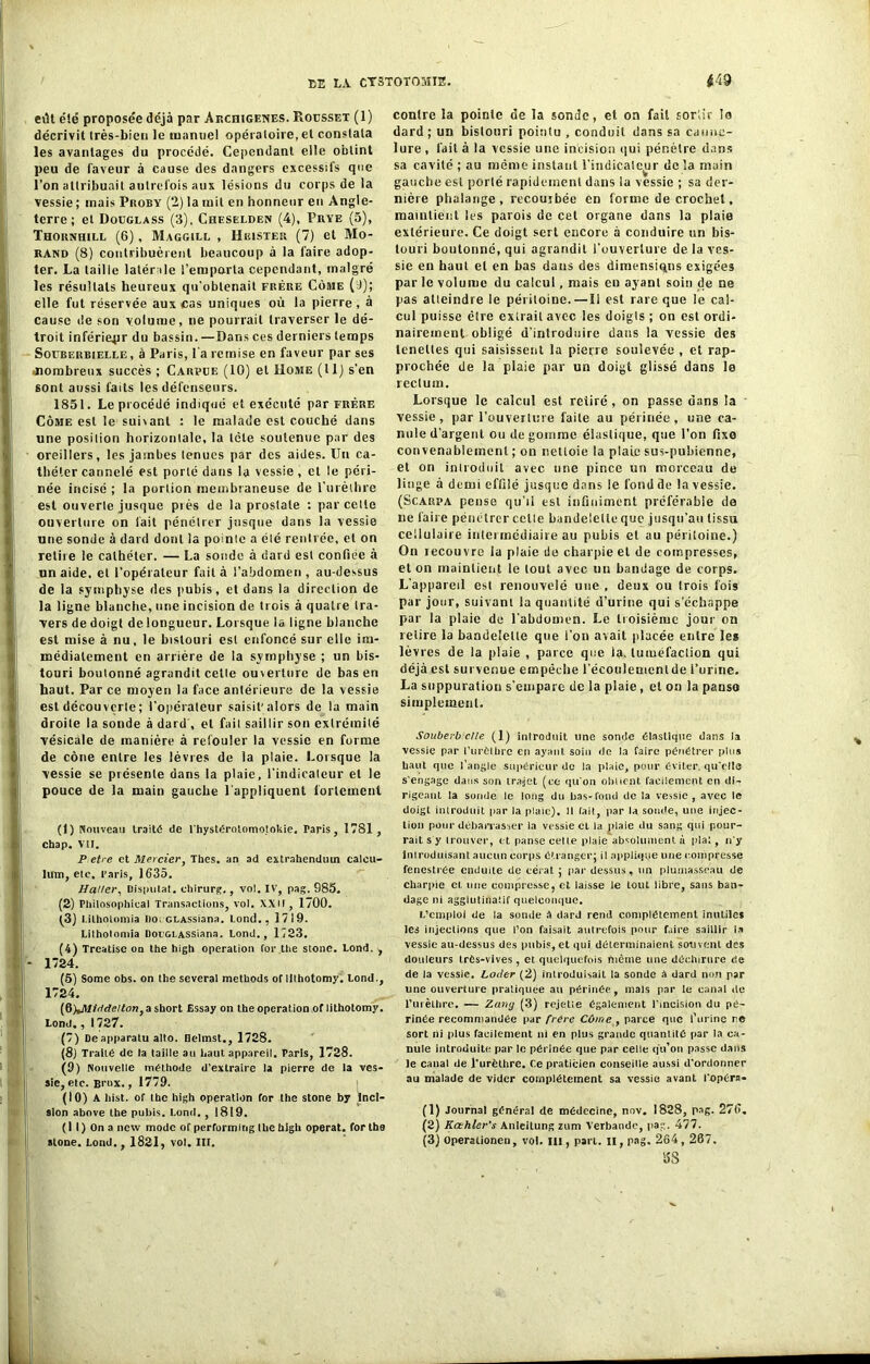 etlt été proposée déjà pnr Archigenes. Rousset (1) décrivit très-bien le manuel opératoire, et constata les avantages du procédé. Cependant elle obtint peu de faveur à cause des dangers excessifs que l’on attribuait autrefois aux lésions du corps de la vessie ; mais Proby (2) la mit en honneur en Angle- terre ; et Douglass (3), Chesëlden (4), Prye (5), Thornhill (6), Maggill , Heisxer (7) et Mo- rand (8) contribuèrent beaucoup à la faire adop- ter. La taille latérale l’emporta cependant, malgré les résultats heureux qu’obtenait frère Côme (J); elle fut réservée aux cas uniques où la pierre, à cause de son volume, ne pourrait traverser le dé- troit inférieur du bassin.—Dans ces derniers temps Soubeiibielle , à Paris, l'a remise en faveur par ses ^nombreux succès ; Carvue (10) et Uome (tl) s’en sont aussi faits les défenseurs. 1851. Le procédé indiqué et exécuté par frère Côme est le suivant : le malade est couché dans une position horizontale, la tcte soutenue par des oreillers, les jambes tenues par des aides. Un ca- théter cannelé est porté dans la vessie, et le péri- née incisé ; la portion membraneuse de l'urèthre est ouverte jusque près de la prostate : par cette ouverture on fait pénétrer jusque dans la vessie une sonde à dard dont la pointe a été rentrée, et on relire le cathéter. — La sonde à dard est confiée à un aide, et l’opérateur fait à l’abdomen, au-dessus de la symphyse des pubis, et dans la direction de la ligne blanche, une incision de trois à quatre tra- vers de doigt de longueur. Lorsque la ligne blanche est mise à nu, le bistouri est enfoncé sur elle im- médiatement en arrière de la symphyse ; un bis- touri boutonné agrandit cette ouverture de bas en haut. Par ce moyen la face antérieure de la vessie est découverte ; l’opérateur saisit’alors de la main droite la sonde à dard , et fait saillir son extrémité vésicale de manière à refouler la vessie en forme de cône entre les lèvres de la plaie. Lorsque la vessie se présente dans la plaie, l’indicateur et le pouce de la main gauche l'appliquent fortement (1) Nouveau traité de l'hystérolomotokie. Paris, 1781, chap. VU. P etre et Mercier, Thés, an ad extrahenduin calcu- htm, etc, Paris, 1635. Haller, Disputât, ohirurg., vol. IV, pag. 685. (2) Philosophical Transactions, vol. XXII , 1700. (3) l.ilholomia Dot ctASSiana. Lond., 1719. Litholomia Dov&LASSiana. Lond., 1723. (4) Treatise on the high operation for the stone. Lond. 1724. (5) Some obs. on the several methods of lithotomy. Lond. 1724. (6) *Aftridelton} a short Essay on the operation of lithotomy Lond., I 727. (7) Deapparatu alto. Helmst., 1728. (8j Traité de la taille au haut appareil. Paris, 1728. (9) Nouvelle méthode d'extraire la pierre de la ves sie, etc. Brux., 1779. (10) A hist. of the high operation for the stone by Inci sion above the pubis. Lond., 1819. ( I I ) On a nevv mode of performlng lhe high opérât, for the atone. Lond., 1821, vol. III. BK' contre la pointe de la sonde, et on fait sortir lo dard; un bistouri pointu , conduit dans sa canne- lure , fait à la vessie une incision qui pénètre dans sa cavité ; au même instant l’indicateur de ïa main gauche est porté rapidement dans la vessie ; sa der- nière phalange, recouibée en forme de crochet, maintient les parois de cet organe dans la plaie extérieure. Ce doigt sert encore à conduire un bis- touri boutonné, qui agrandit l’ouverture de la ves- sie en haut et en bas dans des dimensions exigées par le volume du calcul, mais en ayant soin de ne pas atleindre le péritoine.—Il est rare que le cal- cul puisse être extrait avec les doigts ; on est ordi- nairement obligé d’introduire dans la vessie des tcneües qui saisissent la pierre soulevée , et rap- prochée de la plaie par un doigt glissé dans le rectum. Lorsque le calcul est retiré , on passe dans la vessie, par l’ouverture faite au périnée, une ca- nule d’argent ou dégommé élastique, que l’on fixe convenablement ; on nettoie la plaie sus-pubienne, et on introduit avec une pince un morceau de linge à demi effilé jusque dans le fond de la vessie. (Scarpa pense qu’il est infiniment préférable de ne faire pénétrer celle bandelette que jusqu’au tissu cellulaire intermediaire au pubis et au péritoine.) On lecouvre la plaie de charpie et de compresses, et on maintient le tout avec un bandage de corps. L’appareil est renouvelé une , deux ou trois fois par jour, suivant la quantité d’urine qui s’échappe par la plaie de l’abdomen. Le troisième jour on relire la bandelette que l'on avait placée entre les lèvres de la plaie , parce que la. tuméfaction qui déjà est survenue empêche l’écoulemcnlde l’urine. La suppuration s'empare de la plaie, et on la panso simplement. Souberbielle (1) introduit une sonde élastique dans la vessie par l’urèthre en ayant soin do la faire pénétrer plus haut que l’angle supérieur de la plaie, pour éviter, qu'elle s'engage dans son trajet (ce qu'on obtient facilement en di- rigeant la sonde le long du bas-fond de ta vessie, avec le doigt introduit par la plaie). H fait, par la soude, une injec- tion pour débarrasser la vessie et la plaie du sang qui pour- rait s y trouver, et panse celle plaie absolument à plat, n'y Introduisant aucun corps étranger; il applique une compresse fenestrée enduite de cérat ; par dessus, un plumasseau de charpie cl une compresse, et laisse le tout libre, sans ban- dage ni agglutinatif quelconque. L’emploi de la sonde à darJ rend complètement inutiles les injections que l’on faisait autrefois pour faire saillir la vessie au-dessus des pubis, et qui déterminaient souvent des douleurs trés-vives , et quelquefois même une déchirure de de la vessie. Loder (2) introduisait la sonde a dard non par une ouverture pratiquée au périnée, mais par le canal de l'urèthre. — Zang (3) rejette également l’incision du pé- rinée recommandée par frère Côme , parce que l’urine re sort ni plus facilement ni en plus grande quantité par la ca- nule introduite par le périnée que par celle qu’on passe dans le canal de f urèthre. Ce praticien conseille aussi d'ordonner au malade de vider complètement sa vessie avant l'opéra- (1) Journal général de médecine, nov. 1828, pag. 276, (2) Kœhler’s Anleitung zum Verbaode, pag. 477. (3) Operationen, vol. III, part, il, pag. 264,267. 5S '