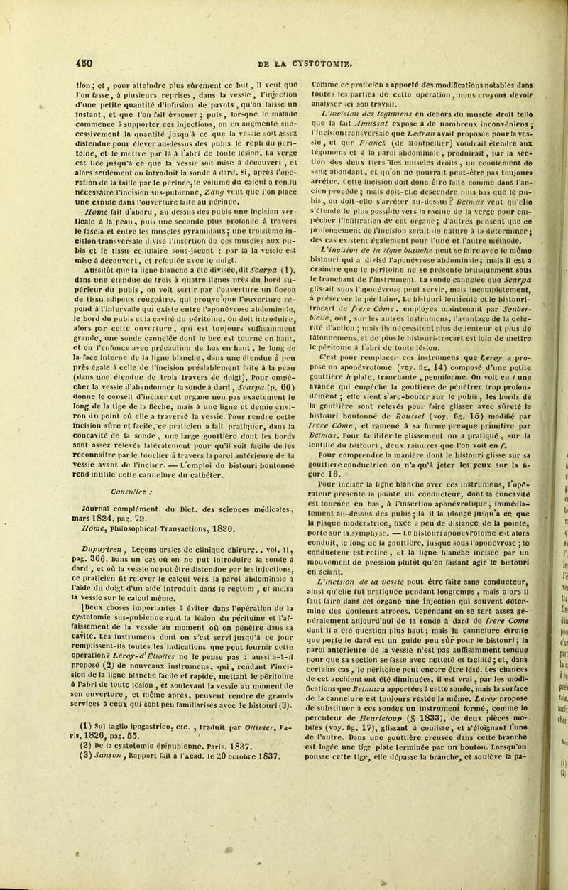 tlon ; et, pour atteindre plus sûrement ce but, Il veut que l'on fasse, à plusieurs reprises, dans la vessie, l'injection d’une petite quantité d’infusion de pavots , qu’on laisse un Instant, et que l’on fait évacuer; puis, lorsque le malade commence à supporter ces injections, on en augmente suc- cessivement la quantité jusqu'à ce que la vessie soit assez distendue pour élever au-dessus des pubis le repli du péri- toine, et le mettre par là à l’abri de toute lésion. La verge est liée jusqu’à ce que la vessie soit mise à découvert , et alors seulement on introduit la sonde à dard. Si, après l’opé- ration de la taille par le périnée,le volume du calcul a rendu nécessaire l’incision sus-pubienne, Zany veut que l’on place une canule dans l’ouverture faite au périnée. Home fait d’abord , au-dessus des pubis une incision ver- ticale à la peau, puis une seconde plus profonde à travers le fascia et entre les muscles pyramidaux; une troisième in- cision transversale divise l’insertion du ces muscles aux pu- bis et le tissu cellulaire sous-jacent : par là la vessie est mise à découvert, et refoulée avec le doigt. Aussitôt que la ligne blanche a été divisée,dit Scarpa ( t), dans une étendue de trois à quatro lignes près du bord su- périeur du pubis, on voit sortir par l’ouverture un flocon de tissu adipeux rougeâtre, qui prouve que l’ouverture ré- pond à l’inlervallc qui existe entre l’aponévrose abdominale, le bord du pubis el la cavité du péritoine. On doit introduire, alors par cette ouverture, qui est toujours suffisamment grande, une sonde cannelée dont le bec est tourné en haut, et on l’enfonce avec précaution de bas en haut, le long de la face interne de la ligne blanche, dans une étendue à peu près égale à celle de l’incision préalablement faite à la peau (dans une étendue de trois travers de doigt). Pour empê- cher la vessie d'abandonner la sonde à dard , Scarpa (p. 60) donne le conseil d’inciser cet organe non pas exactement le long de la tige de la flèche, mais à une ligne et demie envi- ron du point où elle a traversé la vessie. Pour rendre cette incision sûre et facile, ce praticien a fait pratiquer, dans la concavité de la sonde , une large gouttière dont les bords sont assez relevés latéralement pour qu’il soit facile de les reconnaître parle toucher à travers la paroi antérieure de la vessie avant de l’inciser. — L’emploi du bistouri boutonné rend inutile cette cannelure du cathéter. Consultez : Journal complément, du Diet. des sciences médicales, mars 1824, pag. 72. Home, philosophical Transactions, 1820. Dupuylren , Leçons orales de clinique chirurg., vol. Il, pag. 366. bans un cas où on ne put introduire la sonde à dard , et où la vessie ne put èlre distendue par les injections, ce praticien fit relever le calcul vers la paroi abdominale à l'aide du doigt d’un aide introduit dans le rectum , et incisa la vessie sur le calcul même. [Deux choses importantes à éviter dans l’opération de la cystotomie sus-pubienne sont la lésion du péritoine et l’af- faissement de la vessie au moment où on pénètre dans sa cavité, l.es instrumens dont on s’est servi jusqu’à ce jour remplissent-ils toutes les indications que peut fournir celte opération? Liroy-d’Élioues ne le pense pas : aussi a-t-il proposé (2) de nouveaux instrumens, qui, rendant l'inci- sion de la ligne blanche facile et rapide, mettant le péritoine à l’abri de tout6 lésion , et soulevant la vessie au moment de son ouverture, et même après, peuvent rendre de grands services à ceux qui sont peu familiarisés avec le bistouri (3). (1) Sut taglio Ipogastrico, etc. , traduit par O/livier. Pa- ris, 1826, pag. 65. (2) De la cystotomie épipubienne. Paris, 1837. (3) Satuon , Rapport fait a t’Acad. te 20 octobre 1837. Comme ce prat'cien a apporté des modifications notables dans toutes les parties de cette opération, nous croyons devoir analyser ici son travail. L’incision des tégumens en dehors du muscle droit telle que la fait Amussat expose à de nombreux inconvéniens ; l’incisiontransversale que Ledran avait proposée pour la ves- sie , et que Franck (de Montpellier) voudrait étendre aux tégumens et à la p.iFoi abdominale, produirait, par la sec- tion des deux licrsMes muscles droits, un écoulement de sang abondant, et qu’on ne pourrait peut-être pas toujours arrêter. Cette incision doit donc être faite comme dans l’an- cien procédé; mais doit-el.e descendre plus bas que le pu- bis, ou doit-elle s’arrêter au-dessus? Belnias veut qu’elle s'étende le plus possible vers la racine de la verge pour em- pêcher l’infillration de cet organe; d’autres pensent que ce prolongement de l’incision serait de nature à la déterminer; des cas existent également pour l’une et l’autre méthode. L'incision de la ligne blanche peut se faire avec le mémo bistouri qui a divisé l’aponévrose abdominale; mais il est à craindre que le péritoine ne se présente brusquement sous le tranchant de l’instrument. La sonde cannelée que Scarpa glis-ait sous l’aponévrose peut servir, mais incomplètement, à préserver le péritoine. Le bistouri lenlioulé elle bistouri- trocart de frère Cûme, employés maintenant par Souber- bicl/e, ont, sur les autres instrumens, l’avantage de la célé- rité d’action ; mais ils nécessitent plus de lenteur et plus de tàtonnemens, et de plus le bistouri-trocart est loin de mettro le péritoine à l’abri de tonte lésion. C’est pour remplacer cos instrumens que Leroy a pro- posé un aponévrotome (voy. fig. 14) composé d’une petite gouttière h plaie, tranchante ,, penniforme. On voit en / une avance qui empêche la gouttière de pénétrer trop profon- dément ; elle vient s’arc-bouter sur le pubis , les bords de la gouttière sont relevés pou, faire glisser avec sûreté le bistouri boutonné de Roussel (voy. fig. 15) modifié par frère Cdme, et ramené à sa forme presque primitive par Belmas. Pour faciliter le glissement on a praliqué, sur la lentille du bistouri, deux rainures que l’on voit en f. pour comprendre la manière dont le bistouri glisse sur sa gouttière conductrice on n’a qu’à jeter les yeux sur la li- gure 16. Pour inciser la ligne blanche avec ces instrumens, l’opé- rateur présente la pointe du conducteur, dont la concavité est tournée en bas, à l’insertion aponévrolique, immédia- tement au-dessus des pubis; là il la plonge jusqu’à ce que la plaque modératrice, fixée à peu de distance de la pointe, porte sur la.symphyse. — Le bistouri aponévrotome est alors conduit, le long de la gouttière, jusque sous l’aponévrose ; lo conducteur est retiré , et la ligne blanche incisée par un mouvement de pression plutôt qu’en faisant agir le bistouri en sciant. L’incision de la vessie peut être faite sans conducteur, ainsi qu’elle fut pratiquée pendant longtemps , mais alors il faut faire dans cet organe une injection qui souvent déter- mine des douleurs atroces. Cependant on se sert assez gé- néralement aujourd’hui de la sonde à dard de frère Corne dont il a été question plus haut; mais la cannelure étroite que porte le dard est un guide peu sûr pour le bistouri ; la paroi antérieure de la vessie n’est pas suffisamment tendue pour que sa section se fasse avec netteté et facilité; et, dans certains cas , le péritoine peut encore être lésé. Les chances de cet accident ont été diminuées, il est vrai, par les modi- fications que Belmas a apportées à cette sonde, mais la surface de la cannelure est toujours restée la même. Leroy propose de substituer à ces sondes un instrument formé, comme le percuteur de Hearteloup (§ 1833), de deux pièces mo- biles (voy. fig. 17), glissant à coulisse, et s’éloignant l’une de l’autre. Dans une gouttière creusée dans cette branche est logée une tige plate terminée par un bouton. Lorsqu’on pousse cette tige, elle dépasse la branche, et soulève la pa-