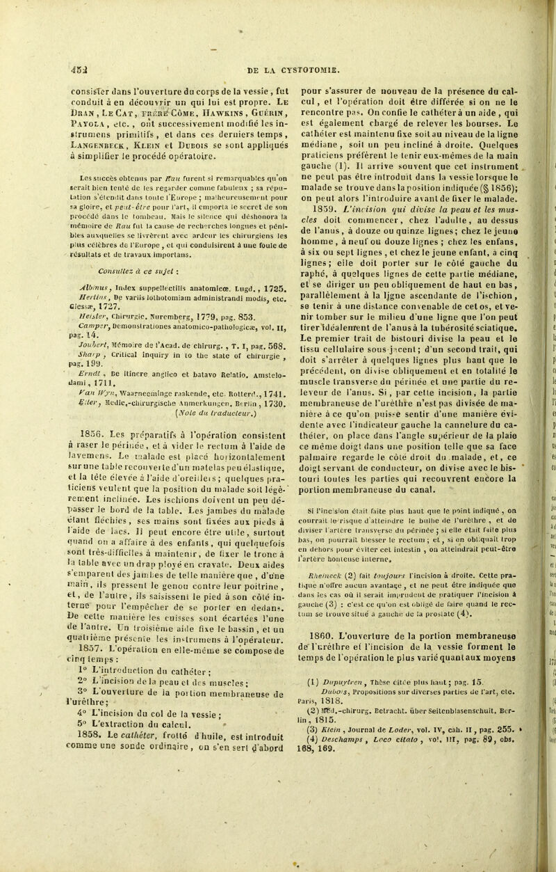 consister dans l'ouverture du corps de la vessie , fut conduit à en découvrir un qui lui est propre. Le Duan , LeCat, erérWCôme, Hawkins, Guérin, Payola , etc. , ont successivement modifié les in- slrumens primitifs, et dans ces derniers temps, Langenbeck, Klein et Dubois sc sont appliqués à simplifier le procédé opératoire. Les succès obtenus par /Tan furent si remarquables qu'on serait bien tenté de les regarder comme fabuleux ; sa répu- tation s'étendit dans toute l'Europe ; malheureusement pour sa gloire, et peut- être pour l’art, il emporta le secret de son procédé dans le tombeau. Hais le silence qui déshonora la mémoire de Rau fut la cause de recherches longues et péni- bles auxquelles se livrèrent avec ardeur les chirurgiens les pins célèbres de l’Europe , et qui conduisirent à une foule de résultats et de travaux importans. Consultez à ce sujet : Albinus, index suppelléctilis anatomicœ. Lugd., 1725. Herlins, Dp variis lothotomiain administrandi modis, etc. Giessæ, 1727. lleister, Chirurgie. Nuremberg, 1779, pag. 853. Camp;r, üemonslrationes anatomico-patlioiogicæ, vol. n, pag. 14. Joubert, Mémoire de l’Acad. de chirurg. , T. I, pag. 568. Sharp , Crilical inquiry in to tbe State of chirurgie , pag. 199. Erndt , De itinere anglieo et batavo Relatio. Amsteio- darni, 1711. Vau fEjrn, Waarnecniinge raakende, etc. Rotterd., 1741. EUer} Medie.-cbirurgiscbe Anmerkungen. Berlin, 1730. [yoie du traducteur.) 1856. Les préparatifs à l'opération consistent à raser le périnée, et à vider le rectum à l’aide de lavemens. Le malade est placé horizontalement sur une table recouverte d'un matelas peu élastique, et la tête élevée a l’aide d’oreillei s ; quelques pra- ticiens veulent que la position du malade soit légè- rement inclinée. Les ischions doivent un peu dé- passer le bord de la table. Les jambes du malade éiant fléchies, ses mains sont fixées aux pieds à laide de lacs. Il peut encore être utile, surtout quand on a affaire à des enfants, qui quelquefois sont très-difficiles à maintenir, de fixer le tronc à la table avec un drap ployé en cravate. Deux aides s emparent des jambes de telle manière que , d’une main , ils pressent le genou contre leur poitrine , et, de l’autre, iis saisissent le pied a son rôle in- terne pour l’empêcher de se potier en dedans. De celte manière les cuisses sont écartées l’une de 1 autre. Un troisième aide fixe le bassin , et un quatiièrne présente les inslrumens à l’opérateur. 1857. L opération en cile-mème se compose de cinq temps : 1° L'introduction du cathéter ; 2° L incision de la peau et des muscles ; o° L ouverture de la poilion membraneuse de l’urèthre; 4° L’incision du col de la vessie ; 5° L’extraction du calcul. 1858. Le cathéter, frotté d huile, est introduit comme une sonde ordinaire, on s’en sert d'abord pour s'assurer de nouveau de la présence du cal- cul , el l’opération doit être différée si on ne le rencontre pas. On confie le cathéter à un aide , qui est également chargé de relever les bourses. Le cathéter est maintenu fixe soit au niveau de la ligne médiane, soit un peu incliné à droite. Quelques praticiens préfèrent le tenir eux-mêmes de la main gauche (1). Il arrive souvent que cet instrument ne peut pas être introduit dans la vessie lorsque le malade se trouve dans la position indiquée (§ 1856); on peut alors l’introduire avant de fixer le malade. 1859. L’incision qui divise la peau et les mus- cles doit commencer, chez l’adulte, au dessus de l’anus, à douze ou quinze lignes; chez le jeune homme , à neuf ou douze lignes ; chez les enfans, à six ou sept lignes , et chez le jeune enfant, a cinq lignes; eile doit perler sur le côlé gauche du raphé, à quelques lignes de celte partie médiane, et se diriger un peu obliquement de haut cubas, parallèlement à la ligne ascendante de l’ischion, se tenir à une distance convenable de cet os, et ve- nir tomber sur le milieu d’une ligne que l’on peut tirer idéalenrent de l’anusàla tubérosité sciatique. Le premier trait de bistouri divise la peau el le tissu cellulaire sous-jacent; d’un second trait, qui doit s’arrêter à quelques lignes plus haot que le précédent, on divise obliquement et en totalité le muscle transverse du périnée et une partie du re- leveur de l’anus. Si , par celte incision, la partie membraneuse de l’urèthre n’est pas divisée de ma- nière à ce qu’on puisse sentir d’une manière évi- dente avec l’indicateur gauche la cannelure du ca- théter, on place dans l’angle supérieur de la plaie ce même doigt dans une position telle que sa face palmaire regarde le côlé droit du malade, et, ce doigt servant de conducteur, on divise avec le bis- touri toutes les parties qui recouvrent encore la portion membraneuse du canal. Si l’incision était, faite pins haut que le point indiqué , on courrait le risque d atteindre le bulbe de l’urèihre , et de diviser l artère transverse du périnée ; si elle était faile plus bas, on pourrait blesser le rectum ; et, si on obliquait trop en dehors pour éviter cet intestin , on atteindrait peut-être l’artère houleuse interne,, Rheineck (2) fait toujours l’incision à droite. Cette pra- tique n’offre aucun avantage, et ne peut être indiquée que dans îes cas où il serait imprudent de pratiquer l’Incision â gauche (3) : c'est ce qu’on est obligé de faire quand le rec- tum se trouve situé à gauche de la prostate (4). 1860. L’ouverture de la portion membraneuse de l’urèthre et l’incision de la vessie forment le temps de l’opération le plus variéquautaux moyens (1) Dupuytren , Thèse citée plus liant ; pag. 15. Dubo/s, Propositions sur diverses parties de l'art, etc. Paris, 1818. (2) 3f6d.-chirurg. Belracht. üher Seitcnblasenschuit. Ber- lin , 1815. (3) Klein , Journal de Coder, vol. IV, cab. II, pag. 255. ► (4) Deschamps , Lcco citato , vo\ III, pag. 89, obs. 168, 169.
