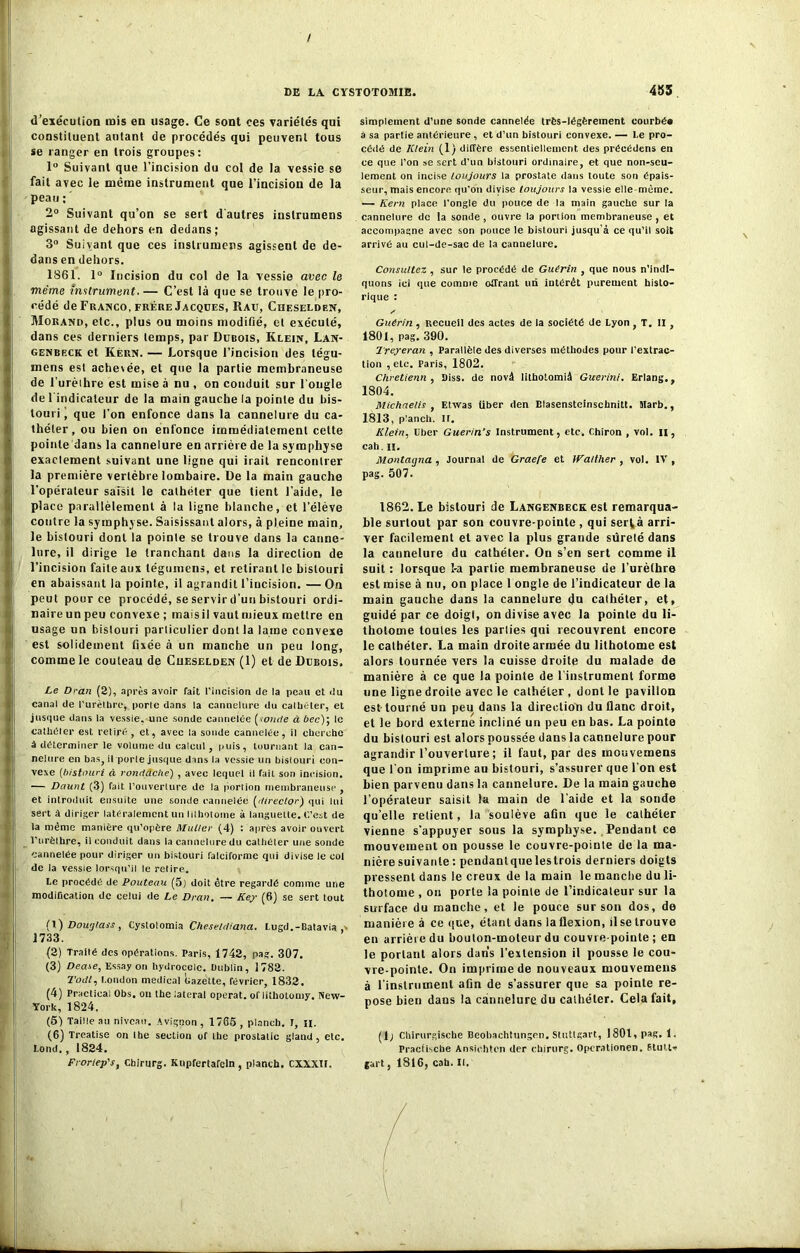 d’exécution mis en usage. Ce sont ces variétés qui constituent autant de procédés qui peuvent tous se ranger en trois groupes: 1° Suivant que l’incision du col de la vessie se fait avec le même instrument que l’incision de la peau ; ' 2° Suivant qu’on se sert d'autres iuslrumens agissant de dehors en dedans; 3° Suivant que ces inslrumers agissent de de- dans en dehors. 1861. 1° Incision du col de la vessie avec le même instrument. — C’est là que se trouve le pro- cédé de Franco, frère Jacques, Rau, Chf.selden, Morand, etc., plus ou moins modifié, et exécuté, dans ces derniers temps, par Dubois, Klein, Lan- genbeck et Kern. — Lorsque l’incision des tégu- mens est achevée, et que la partie membraneuse de l’urèihre est mise à nu , on conduit sur l'ongle de l'indicateur de la main gauche la pointe du bis- touri que l’on enfonce dans la cannelure du ca- théter, ou bien on enfonce immédiatement celte pointe dans la cannelure en arrière de la symphyse exaclement suivant une ligne qui irait rencontrer la première vertèbre lombaire. De la main gauche l’opérateur saîsit le cathéter que tient l’aide, le place parallèlement à la ligne blanche, et l’élève contre la symphyse. Saisissant alors, à pleine main, le bistouri dont la pointe se trouve dans la canne- lure, il dirige le tranchant dans la direction de l’incision faite aux tégumens, et retirant le bistouri en abaissant la pointe, il agrandit l’incision. —On peut pour ce procédé, se servir d’un bistouri ordi- naire un peu convexe ; maisil vautmieux mettre en usage un bistouri particulier dont la lame convexe est solidement fixée à un manche un peu long, comme le couteau de Cueselden (1) et de Dubois, Le Dran (2), après avoir fait l’incision de la peau et du canal de l’urèlhre, porte dans la cannelure du caltiéter, et jusque dans la vessie, une sonde cannelée [wncte à bec)', le cathéter est retiré , et, avec la sonde cannelée, il cherche à déterminer le volume du calcul, puis, tournant la can- nelure en bas, il porle jusque dans la vessie un bistouri con- vexe (bistouri à ronrtclcke) , avec lequel il fait son incision. — Daunt (3) fait l’ouverlure de la portion membraneuse , et introduit ensuite une sonde cannelée Idirector) qui lui sert à diriger latéralement un lithotome à languette. C’est de la même manière qu’opère Muller (4) : après avoir ouvert l’urèlhre, il conduit dans la cannelure du cathéter une sonde cannelée pour diriger un bistouri falciforme qui divise le col de la vessie lorsqu’il le retire. Le procédé de Pouteau (5) doit être regardé comme une modification de celui de Le Dran. — Key (6) se sert tout (X) Dowjtass, Cystolomia Cheseldiana. Lugd.-Batavia ,> 1733. (2) Traité des opérations. Paris, 1742, pas. 307. (3) Dease, Essay on hydrocèle. Dublin, 1782. Toril, London medical Gazette, février, 1832. (4) Practica! Obs, on the latéral opérât, of lithotomy. New- York, 1824. (5) Taille au niveau. Avignon , 1765 , planch. I, h. (6) Treatise on lhe section of the prostalic gland, etc. Lond., 1824. Froriep's, Chirurg. Kupfertafeln, planch. CXXXIt. simplement d’une sonde cannelée très-légèrement courbée à sa partie antérieure , et d’un bistouri convexe. — Le pro- cédé de Klein (1) diffère essentiellement des précédens en ce que l’on se sert d’un bistouri ordinaire, et que non-seu- lement on incise toujours la prostate dans toute son épais- seur, mais encore qu’on divise toujours la vessie elle même. — Kern place l’ongle du pouce de la main gauche sur la cannelure de la sonde , ouvre la portion membraneuse , et accompagne avec son pouce le bistouri jusqu’à ce qu’il soit arrivé au cul-de-sac de la cannelure. Consultez , sur le procédé de Guérin , que nous n’indi- quons ici que comme offrant un intérêt purement histo- rique : y Guérin , Recueil des actes de la société de Lyon , T. II , 1801, pag. 390. Treyeran , Parallèle des diverses méthodes pour l'extrac- tion , etc. Paris, 1802. Chretienn , Diss. de novâ lithotomiâ Guerini. Erlang., 1804. Michnelis , Etvvas über den Blasenstcinschnitt. Marb., 1813, p'anch. II. Klein, Uber Guérin’s Instrument, etc. chiron , vol. il, cah. il. Montaqna , Journal de Graefe et IFatther , vol. IV , pag. 507. 1862. Le bistouri de Langenbeck est remarqua- ble surtout par son couvre-pointe , qui serlà arri- ver facilement et avec la plus grande sûreté dans la cannelure du cathéter. On s’en sert comme il suit : lorsque î-a partie membraneuse de l’urèthre est mise à nu, on place 1 ongle de l’indicateur de la main gauche dans la cannelure du calhéter, et, guidé par ce doigt, on divise avec la poinle du li- thotome toutes les parties qui recouvrent encore le cathéter. La main droite armée du lithotome est alors tournée vers la cuisse droite du malade de manière à ce que la pointe de l’instrument forme une ligne droite avec le cathéter , dont le pavillon est-tourné un peu dans la direction du flanc droit, et le bord externe incliné un peu en bas. La pointe du bistouri est alors poussée dans la cannelure pour agrandir l’ouverture; il faut, par des mouvemens que l’on imprime au bistouri, s’assurer que l’on est bien parvenu dans la cannelure. De la main gauche l’opérateur saisit la main de l’aide et la sonde quelle relient, la soulève afin que le cathéter vienne s’appuyer sous la symphyse. Pendant ce mouvement on pousse le couvre-pointe de la ma- nière suivante : pendantque lestrois derniers doigts pressent dans le creux de la main le manche du li- thotome , ou porte la poinle de l’indicaleur sur la surface du manche, et le pouce sur son dos, de manière à ce que, étant dans la flexion, il se trouve en arrière du bouton-moteur du couvre pointe ; en le portant alors dans l'extension il pousse le cou- \re-poinle. On imprime de nouveaux mouvemens à l'instrument afin de s’assurer que sa pointe re- pose bien dans la cannelure du cathéter. Cela fait, (1; Chirurgiscbe Beobachtungen. Stuttgart, 1801, pag. 1. Practiscbe Ansiehten der chirurg. Opcrationen. Stult* gart 5 1816, cah. II.