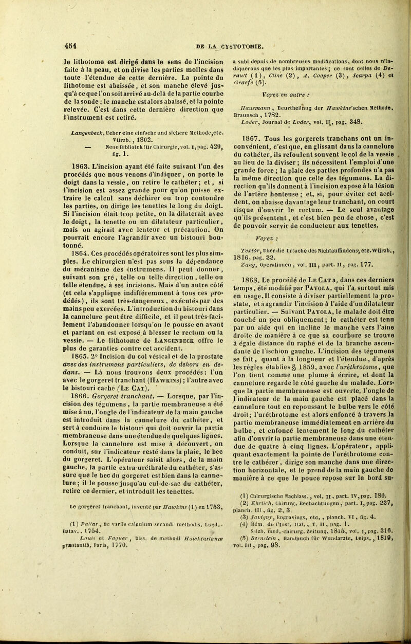 le litholome est dirigé dans ie sens de l’incision faite à la peau, et on divise les parties molles dans toute l’étendue de celte dernière. La pointe du lithotome est abaissée, et son manche élevé jus- qu’à ce que l’on soit arrivé au-delà de la partie courbe de la sonde ; le manche estalors abaissé, et la pointe relevée. C’est dans cette dernière direction que l’instrument est retiré. Langenbeck, l'ebereine einfacheund slcbere Methode,ete. Vürzb. , 1802. — NeiieBibliotekfiirCliirurgie,vol. I,pag. 429, fig. 1. 1863. L'incision ayant été faite suivant l’un des procédés que nous venons d’indiquer , on porte le doigt dans la vessie, on retire le cathéter; et, si l’incision est assez grande pour qu’on puisse ex- traire le calcul sans déchirer ou trop conlondre les parties, on dirige les lenetles le long du doigt. Si l’incision était trop petite, on la dilaterait avec le doigt, la tenette ou un dilatateur particulier, mais on agirait avec lenteur et précaution. On pourrait encore l’agrandir avec un bistouri bou- tonné. 1864. Ces procédés opératoires sont les plus sim- ples. Le chirurgien n’est pas sous la dépendance du mécanisme des tnslrumens. Il peut donner, suivant son gré, telle ou telle direction , telle ou telle étendue, à ses incisions. Mais d’un autre côté (et cela s’applique indifféremment à tous ces pro- dédés), ils sont très-dangereux, exécutés par des mains peu exercées. L’introduction du bistouri dans la cannelure peut être difficile, et il peut très-faci- lement l’abandonner lorsqu’on le pousse en avant et partant on est exposé à blesser le rectum ou la vessie. — Le litholome de Langenbeck offre le plus de garanties contre cet accident. 1865. 2° Incision du col vésical et de la prostate avec des inslrumens particuliers, de dehors en de- dans. — Là nous trouvons deux procédés: l’un avec le gorgeret tranchant (Hawkins) ; l’autre avec le bistouri caché (Le Cat). 1866. Gorgeret tranchant. — Lorsque, par l’in- cision des (égumens , la partie membraneuse a été mise à nu, l’ongle de l'indicateur de la main gauche est introduit dans la cannelure du cathéter, et sert à conduire le bistouri qui doit ouvrir la partie membraneuse dans uneétenduede quelques lignes. Lorsque la cannelure est mise à découvert, on conduit, sur l’indicateur resté dans la plaie, le bec du gorgeret. L’opérateur saisit alors, delà main gauche, la partie extra-uréthrale du cathéter, s’as- sure que le bec du gorgeret est bien dans la canne- lure; il le pousse jusqu’au cul-de-sac du cathéter, retire ce dernier, et introduit les teneltes. te gorgeret tranchant, inventé par Hawkins (1) en 1753, fl) Panas , De variis ealmlum secandi melhodis. Ltigd.- liatav. , 1754. Louis et Faguer , Diss. de mothodl Hawkinstanœ pr*stantlâ, Paris, 1770. a subi depuis de nombreuses modifications, dont nous n’in- diquerons que les plus importantes; ce sont celles de De- rauit (1), Ctine (2), A. Cooper (3), Scarpa (4) et Graefe (5). Voyez en outre „• Ilausmann , Beurtheilnng der Hmvkins'sehcn Méthode, Braunseh , 1782. Louer, Journal de Loder, vol. II, pag. 348. 1867. Tous les gorgerets tranchans ont un in- convénient, c’est que, en glissant dans la cannelure du cathéter, ils refoulent souvent le col de la vessie au lieu de la diviser ; ils nécessitent l’emploi d’une grande force ; la plaie des parties profondes n’a pas la même direction que celle des tégumens. La di- reclion qu’ils donnent à l’incision expose à la lésion de l’artère honteuse ; et, si, pour éviter cet acci- dent, on abaisse davanlage leur tranchant, on court risque d’ouvrir le rectum. — Le seul avantage qu’ils présentent, et c’est bien peu de chose , c’est de pouvoir servir de conducteur aux teneltes. Voyez • TextOr, Cher die ürsache des Nichtauflindens; etc.Wtlrzb., 1816, pag. 22. Zang, Operationen, vol. III, part. II, pag. 177. 1868. Le procédé de Le Cats, dans ces derniers temps , été modifié par Payola, qui l’a surtout mis en usage.Il consiste à diviser partiellement la pro- state, et à agrandir l’incision à l’aide d’un dilatateur particulier. — Suivant Payola, le malade doit être couché un peu obliquement; le cathéter est tenu par un aide qui en incline le manche vers l’aine droite de manière à ce que sa courbure se trouve à égale distance du raphé et de la branche ascen- dante de l’ischion gauche. L’incision des tégumens se fait, quant à la longueur et l’étendue, d’après les régies établies § 1859, avec turèthrotome, que l’on lient comme une plume à écrire, et dont la cannelure regarde le côté gauche du malade. Lors- que la partie membraneuse est ouverte, l’ongle de l'indicateur de la main gauche est placé dans la cannelure tout en repoussant le bulbe vers le côté droit; l’uréthrotome est alors enfoncé à travers la partie membraneuse immédiatement en arrière du bulbe, et enfoncé lentement le long du cathéter afin d’ouvrir la partie membraneuse dans une éten- due de quatre à cinq lignes. L’opérateur, appli- quant exactement la pointe de l’urélhrotome con- tre le calhérer, dirige son manche dans une direc- tion horizontale, et le prend de la main gauche de mauière à ce que le pouce repose sur le bord su- (I ) Cbirurgische Vachlass. , vol. il, part. IV, pag. 180. (2) Ehrlich, Ciiirurg. Beobachtuiigen , part. I, pag. 227, planch. lit , fig. 2, 3. (3) Savigny, Engravings, etc. , planch. VI , (Ig. 4. (4) Mém. de l’Mst. liai., T. Il, pag. I. Salzb. nied.-ehirurg. Zeitung, 1815, vol. i, pag. 310. (5) Bernstein , HanJbuch fiir Wumlarzte. Leips. ,1819, vol. III, pag. 98.