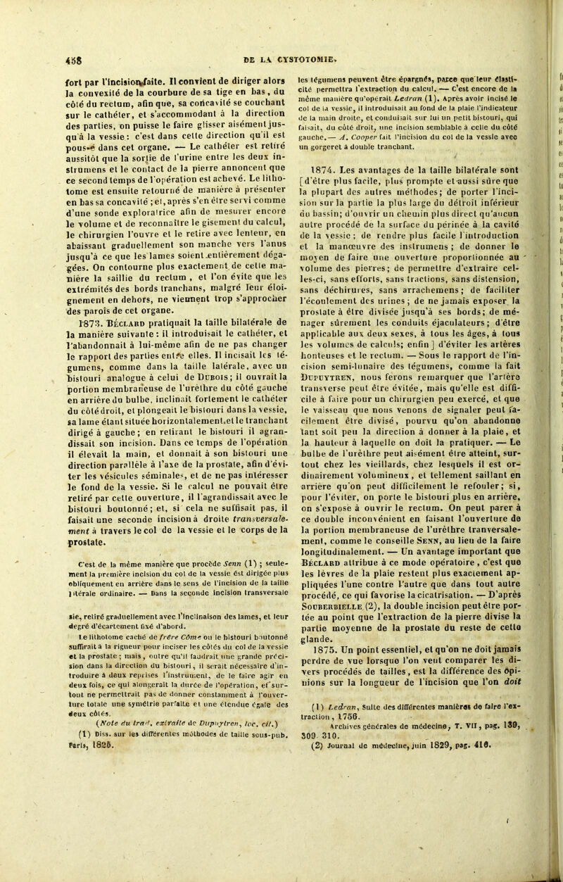 fort par Vincisiorfcfaite. Il contient de diriger alors la convexité de la courbure de sa tige en bas, du côté du rectum, afin que, sa concavité se couchant sur le cathéter, et s’accommodant à la direction des parties, on puisse le faire glisser aisément jus- qu à la vessie : c’est dans celte direction qu il est pous»é dans cet organe. — Le cathéter est retiré aussitôt que la sortie de l’urine entre les deux in- struirions et le contact de la pierre annoncent que ce second temps de l’opération est achevé. Le litho- tome est ensuite retourné de manière à présenter en bas sa concavité ; et, après s’en être servi comme d’une sonde exploratrice afin de mesurer encore le volume et de reconnaître le gisement du calcul, le chirurgien l’ouvre et le retire avec lenteur, en abaissant graduellement son manche vers 1 anus jusqu’à ce que les lames soient .entièrement déga- gées. On contourne plus exactement de celle ma- nière la saillie du rectum , et l’on évite que les extrémités des bords tranchans, malgré leur éloi- gnement en dehors, ne viennent trop s’approcher des parois de cet organe. 1873. Béclard pratiquait la taille bilatérale de la manière suivanle: il introduisait le cathéter, et l’abandonnait à lui-même afin de ne pas changer le rapport des parties enlfe elles. Il incisait les lé- gumens, comme dans la taille lalérale, avec un bistouri analogue à celui de Dubois; il ouvrait la portion membraneuse de l’urèthre du côté gauche en arrière do bulbe, inclinait fortement le cathéter du côtédroit, et plongeait le bistouri dans la vessie, sa lame étant située horizontalement,et le tranchant dirigé à gauche; en retirant le bistouri il agran- dissait son incision. Dans ce temps de l’opération il élevait la main, et donnait à son bistouri une direction parallèle à l’axe de la prostate, afin d'évi- ter les vésicules séminales, et de ne pas intéresser le fond de la vessie. Si le calcul ne pouvait être retiré par celle ouverture, il l'agrandissait avec le bistouri boutonné; et, si cela ne suffisait pas, il faisait une seconde incision à droite transversale- ment a travers le col de la vessie et le corps de la prostate. C'est de la même manière que procède Senti (1) ; seule- ment la première incision du col de la vessie est dirigée plus obliquement en arrière dans le sens de l’incision de la taille lvtérale ordinaire. — Dans la seconde incision transversale aie, retire graduellement avec l’Inclinaison des lames, et leur degré d’écartement fixé d’abord. l e lithotome caché de frire Côme ou le bistouri boutonné suffirait à la rigueur pour ineiser les côtés du col de la vessie et la prostate; mais, outre qu’il faudrait une grande préci- sion dans la direction du bistouri, il serait nécessaire d’in- troduire â deux reprises l’instrument, de le faire agir en deux fois, ce qui alongerait la durée de l’opération, ef’sur- toul ne permeltrait pas de donner constamment à l’ouver- ture totale une symétrie parralbe et une étendue égale des deux côtés. (Note rlu trart, extraite de Dtipuptren, Ice, cit.) (I) Diss. sur les différentes méthodes de taille sous-pub, Paris, 1825. les tégttmens peuvent être épargnés, parce que leur élasti- cité permettra l’extraction du calcul. — C’est encore de ta même manière qu’opérait Lectran (1). Après avoir incisé le col de la vessie, il introduisait au fond de la plaie l’indicateur de la main droite, et conduisait sur lui un petit bistouri, qui faisait, du côté droit, une incision semblable à celle du côté gauche.— A. Cooper fait l’incision du col de la vessie avec un gorgeret â double tranchant. 1874. Les avantages de la taille bilatérale sont [d’être plus facile, plus prompte et-aussi sûre que la plupart des autres méthodes; de porter 1 inci- sion suria partie la plus large du détroit inférieur du bassin; d’ouvrir un chemin plus direct qu’aucun autre procédé de la surface du périnée à la cavité de la vessie; de rendre plus facile l inlroduclion et la manœuvre des inslrumens ; de donner le mojen défaire une ouverture proportionnée au volume des pierres; de permettre d’extraire cel- les-ci, sans efforts, sans tractions, sans distension, sans déchirures, sans arrachemens ; de faciliter l’écoulement des urines; de ne jamais exposer la prostate à être divisée jusqu’à ses bords; de mé- nager sûrement les conduits éjaculaleurs ; d'être applicable aux deux sexes, à tous les âges, à tous les volumes de calculs; enfin] d’éviter les artères honteuses et le rectum. — Sous le rapport de l’in- cision semi-lunaire des léguinens, comme la fait Dupuytren, nous ferons remarquer que Tarière transverse peut être évitée, mais qu'elle est diffi- cile à faire pour un chirurgien peu exercé, et que le vaisseau que nous venons de signaler peut fa- cilement être divisé, pourvu qu’on abandonne tant soit peu la direction à donner à la plaie, et la hauteur à laquelle on doit la pratiquer. — Le bulbe de Turèlbre peut aisément être atteint, sur- tout chez les vieillards, chez lesquels il est or- dinairement volumineux , et tellement saillant en arrière qu'on peut difficilement le refouler; si, pour l’éviter, on porte le bistouri plus en arrière, on s’expose à ouvrir le rectum. On peut parer à ce double inconvénient en faisant l’ouverture de la portion membraneuse de l’urèthre tranversale- ment, comme le conseille Senn, au lieu de la faire longitudinalement. — Un avantage important que Béclard attribue à ce mode opératoire , c’est que les lèvres de la plaie restent plus exactement ap- pliquées Tune contre Tautre que dans tout autre procédé, ce qui favorise la cicatrisation. — D’après Souberbielle (2), la double incision peut être por- tée au point que l’extraction de la pierre divise la partie moyenne de la prostate du reste de cette glande. 1875. Un point essentiel, et qu’on ne doit jamais perdre de vue lorsque Ton vent comparer les di- vers procédés de tailles, est la différence des Opi- nions sur la longueur de l’incision que Ton doit (1) Ledran, Suite des différentes manières de faire l'ex- traction , 1756. Archives générales de médecine, T. VII, pag. 139, 309- 310. (2) Journal de médecine, juin 1829, pag. 410. I