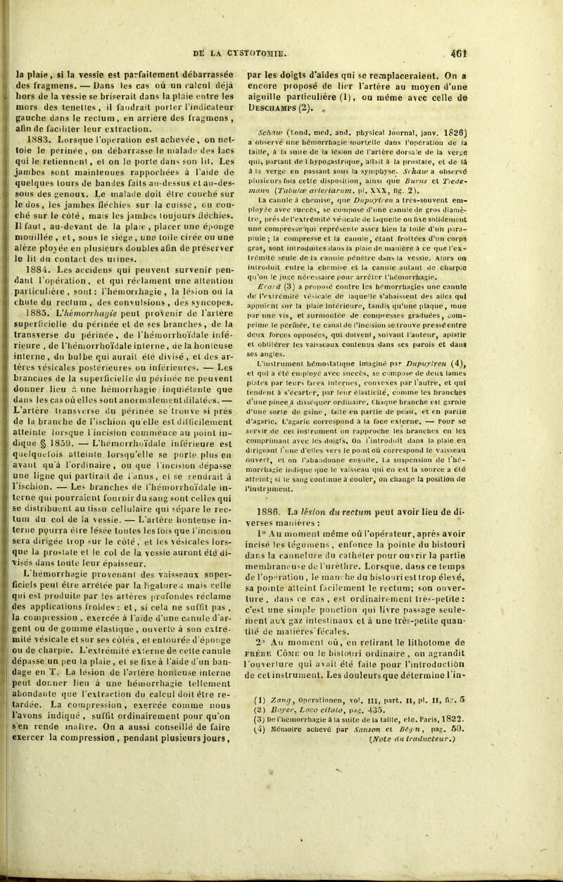 la plaie, si la vessie est parfaitement débarrassée des fraginens. — Dans les cas où un calcul déjà . Lors de la vessie se briserait dans la plaie entre les ruors des tenellcs, il faudrait porter l’indicateur gauche dans le rectum, en arrière des fraginens , afin de faciliter leur extraction. 1883. Lorsque l’opération est achevée , on net- toie le perinée , on débarrasse le malade des lacs qui le retiennent, et on le porte dans son lit. Les jambes sont maintenues rappochées à l’aide de quelques tours de bandes faits au-dessus et au-des- sous des genoux. Le malade doit être couché sur I le dos, les jambes fléchies sur la cuisse, ou cou- ché sur le côté , mais les jambes toujours fléchies. Il faut, au-devant de la pla:e , placer une éponge I mouillée , et, sous le siège , une toile cirée ou une i alèze plovée en plusieurs doubles afin de préserver ; le lit du contact des uiines. 1884. Les accidens qui peuvent survenir pen- ■! dant l’opération, et qui réclament une attention • particulière, sont: l'hémorrhagie, la lésion ou ia •il chute du rectum, des convulsions , des syncopes. 1885. L’liémorrhayie peut provenir de l'artère Ï superficielle du périnée et de ses branches, de la transverse du périnée, de l’hémorrhoïdale infé- I rieure , de i’Iiémorrhoïdale interne, de la honteuse ■ | interne, du bulbe qui aurait été divisé , et des ar- V tères vésicales postérieures ou inférieures. — Les branches de la superficielle du périnée ne peuvent donner lieu à une hémorrhagie inquiétante que » dans les cas où elles sonlanormalementdilalées.— L’artère transverse du périnée se trouve si près de la branche de l’ischion qu elle est diifficilement atteinte lorsque l’incision commeuce au point in- diqué § 1859. — L’héraorrhoïdale inférieure est quelquefois atteinte lorsqu’elle se porte plus en avant qu’à l'ordinaire , ou que l’incision dépasse ji «ne ligne qui partirait de l’anus, et se rendrait à l’ischion. — Les branches de l’hémorrhoïdale in- 1! terne qui pourraient fournir du sang sont celles qui • se distribuent au tissu cellulaire qui sépare le rec- tum du col de la vessie. — L’artère honteuse in- | terne ppurra ôlre lésée toutes les fois que l’incision sera dirigée trop sur le coté, et les vésicales lors- que la prostate et le col de la vessie auront été di- visés dans toute leur épaisseur. L hémorrhagie provenant des vaisseaux super- ficiels peut être arrêtée par la ligature : mais celle j qui est produite par tes artères profondes réclame des applications froides-: et, si cela ne suffit pas, la compression , exercée à l’aide d’une canule d’ar- gent ou de gomme élastique , ouverte à sou extré- mité vésicale et sur ses côtés , et entourée d'éponge ou de charpie. L’extrémité externe de celte canule j: dépasse un peu la plaie , et se fixe à l’aide d’un ban- dage en T. La lésion de l’artère honteuse interne peut donner lieu à une hémorrhagie tellement abondante que l’extraction du calcul doit être re- tardée. La compression, exercée comme nous l’avons indiqué , suffit ordinairement pour qu’on s'en rende maître. On a aussi conseillé de faire exercer la compression , pendant plusieurs jours, par les doigts d’aides qui se remplaceraient. On a encore proposé de lier l’artère au moyen d’une aiguille particulière (1), ou même avec celle de Deschamps (2). , Schaw (Lond. med. and. physical Journal, janv. 1826) a observé une hémorrhagie morcelle dans l’opération de la taille, à la suile de la lésion de Tarière dorsale de la verge qui, parlant de 1 hypogastrique, allait à la prostate, et de U â la verge en passant sous la symphyse. Srhaiv a observe plusieurs fois cette disposition, ainsi que Burns et 'Tiede- mann (Tabulas arteriarum, pl. XXX, llg. 2). La canule â chemise, que Dupuytren a très-souvent em- ployée avec succès, se compose d’une canule de gros diamè- tre, près det’extrémite vésicale de laquelle on fixe solidement une compresse qui représente assez bien la toile d'un para- pluie; la compresse et la canule, étant frottées d’un corps gras, sont introduites dans la plaie de manière a ce que Tex- tremite seule de la canule pénètre dans la vessie. Alors on introduit entre la chemise et la canule autant de charpie qu’on le juge nécessaire pour arrêter l'hémorrhagie. Erard (3) a propose contre les hémorrhagies une canule de l'extrémité vésicale de laque'le s’abaissent des ailes qui appuient sur la plaie intérieure, tandis qu’une plaque, mue par une vis, et surmontée de compresses graduées, com- prime le pérfhée. l e canal de l’incision se trouve pressCentre deux forces opposées, qui doivent, suivant l'auteur, aplatir et obliiérer les vaisseaux contenus dans ses parois et dans ses angles. L’instrument hémostatique imaginé par Dupuytren (4), et qui a été employé avec succès, se compose de deux lames plates par leurs faces internes, convexes par l’autre, et qui tendent à s’écarter, par leur élasticité, comme les branches d’une pince à disséquer ordinaire. Chaque branche est garnie d’une sorle de gaine, faite en partie de peau, et en partie d’agaric. L’agaric correspond à la face externe. — Pour se servir de cei instrument on rapproche les branches en les comprimant avec les doigts. Oo l’introduit dans la plaie en dirigeant l’une d'elles vers lepointoù correspond le vaisseau ouvert, et on l’abandonne ensuite. La suspension de l’hé- morrhagie indique que le vaisseau qui en est la source a été atteint; si le sang continue à couler, on change !a position de l’instrument. 1886. La lésion du rectum peut avoir lieu de di- verses manières : 1° Au moment même où l’opérateur, après avoir incisé les tégumens, enfonce ia pointe du bistouri dans la cannelure du cathéter pour ouvrir la partie membraneuse de l’urèthre. Lorsque, dans ce temps de l’opération , le manche du bistouri est trop élet é, sa pointe atteint facilement le rectum; son ouver- ture, dans ce cas, est ordinairement très-petite: c’est une simple ponction qui livre passage seule- ment aux gaz intestinaux et à une très-petite quan- tité de matières'fécales. 2° Au moment où, en retirant le lithotorae de fkébe Côjvîe ou le bistouri ordinaire, on agrandit l’ouverture qui avait été faite pour l’iulroductiôn de cet instrument. Les douleursque détermine 1 ’in- (1) Znnçj, Oprrationen, vol. Il», part. II, pl. II, fi?. 5 (2) Boyer, Loco citalo, pag. 435. (3) Oc l'hémorrhagie à la suite de la faille, etc. Paris, 1822. y4) MCmoire achevé par Sanson et Bégin, pag. 50. (.Note du traducteur.)