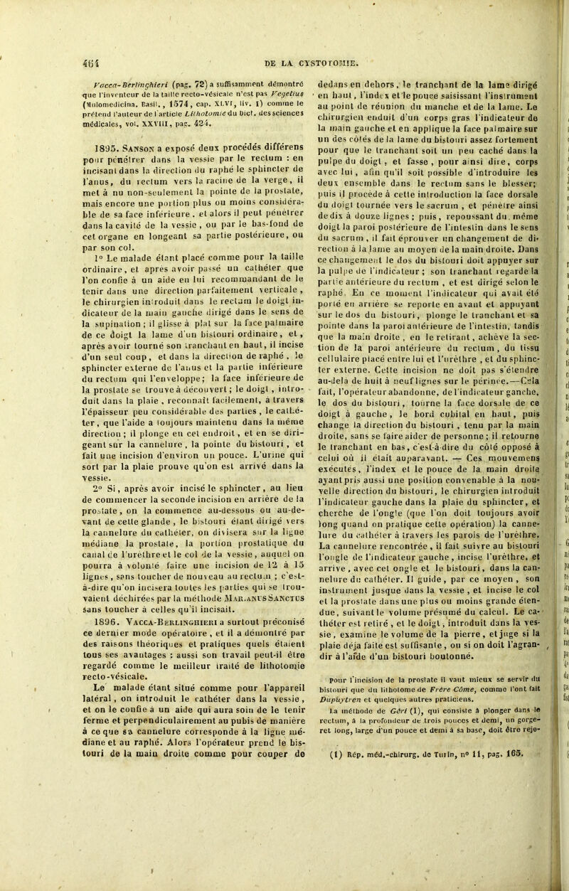 Facca-Berlinghieri (pag. 72) a suffisamment démontré que l'inventeur (le la taille recto-vésicale n’est pas Veyetius (Union)edicina. Basil., 1574, cap. XI.VI, liv. i) comme le prétend l’auteur de l article Lithotomie <\w Dict. des sciences médicales, vol. XXVIII, pas;. 424. 1895. Sanson a exposé deux procédés différens pour pénétrer dans la vessie par le rectum : en incisant dans la direction du raphé le sphincter de l’anus, du rectum vers la racine de la verge, il met à nu non-seulement la pointe de la prostate, mais encore une portion plus ou moins considéra- ble de sa face inférieure, et alors il peut pénétrer dans la cavité de la vessie , ou par le bas-fond de cet organe en longeant sa partie postérieure, ou par son col. 1° Le malade étant placé comme pour la taille ordinaire, et après avoir passé un cathéter que l'on confie à un aide en lui recommandant de le tenir dans une direction parfaitement verticale , le chirurgien introduit dans le rectum le doigt in- dicateur de la main gauche dirigé dans le sens de la supination ; il glisse à plat sur la face palmaire de ce doigt la lame d’un bistouri ordinaire, et, après avoir tourné son tranchant en haut, il incise d’un seul coup, et dans la direction de raphé . le sphincter externe de l’anus et la partie inférieure du rectum qui l’enveloppe ; la face inférieure de la prostate se trouve à découvert ; le doigt , intro- duit dans la plaie , reconnaît facilement, à travers l’épaisseur peu considérable des parties , le cathé- ter , que l’aide a toujours maintenu dans la même direction ; il plonge en cet endroit, et en se diri- geant sur la cannelure, la pointe du bistouri , et fait une incision d’environ un pouce. L’urine qui sort par la plaie prouve qu’on est arrivé dans la vessie. 2° Si, après avoir incise le sphincter , au lieu de commencer la seconde incision en arrière de la prostate , on la commence au-dessous ou au-de- vant de celte glande , le bistouri étant dirigé vers la cannelure du cathéter, on divisera sur la ligne médiane la prostale, la portion prostatique du canal de l’urèlhre et le col de la vessie, auquel on pourra à voloulé faire une incision de 12 à 15 lignes , sans toucher de nouveau au rectum ; c’est- à-dire qu’on incisera toutes les parties qui se trou- vaient déchirées par la méthode Mar.anusSanctus sans toucher à celles qu’il incisait. 1896. Vacca-Berlinghieri a surtout préconisé ce dernier mode opératoire , et il a démontré par des raisons théoriques et pratiques quels étaient tous ses avantages : aussi son travail peut-il être regardé comme le meilleur traité de lithotomie recto-vésicale. Le malade étant situé comme pour l’appareil latéral, on introduit le cathéter dans la vessie, et on le confie à un aide qui aura soin de le tenir ferme et perpendiculairement au pubis de manière a ce que sa cannelure corresponde à la ligne mé- diane et au raphé. Alors l’opérateur prend le bis- touri de la main droite comme pour couper de dedans en dehors, le tranchant de la lame dirigé en haut, l’index et le pouce saisissant l’instrument au point de réunion du manche et de la lame. Lo chirurgien enduit d’un corps gras l'indicateur do la main gauche et en applique la face palmaire sur un des côtés de la lame du bistouri assez fortement pour que le tranchant soit un peu caché dans la pulpe du doigt, et fasse, pour ainsi dire, corps avec lui , afin qu’il soit possible d’introduire les deux ensemble dans le rectum sans le blesser; puis il procède à cetle introduction la face dorsale du doigt tournée vers le sacrum , et pénètre ainsi de dix à douze lignes ; puis, repoussant du même doigt la paroi postérieure de l’iuleslin dans le sens du sacrum, il fait éprouver un changement de di- rection à ia lame au moyen de la main droite. Dans ce changement le dos du bistouri doit appuyer sur la pulpe de l’indicateur ; son tranehaut regarde la partie antérieure du rectum , et est dirigé selon le raphé, En ce moment l’indicateur qui avait été porté en arrière se reporte en avant et appuyant sur le (los du bistouri, plonge le tranchant et sa pointe dans la paroi antérieure de l’intestin, tandis que la main droite , en le retirant, achève la sec- tion de la paroi antérieure du rectum , du tissu cellulaire piacé entre lui et l’urèthre , et du sphinc- ter externe. Cette incision ne doit pas s’élemlre au-dela de huit à neuf lignes sur le périnée.—Cela fait, l’opérateur abandonne, de l'indicateur ganche. le dos du bistouri, tourne la face dorsale de ce doigt à gauche, le bord cubital en haut, puis change la direction du bistouri , tenu par la main droite, sans se faire aider de personne ; il retourne le tranchant en bas, c’est-à dire du côté opposé à celui où ii était auparavant. — Ces mouvemens exécutés, l’index et le pouce de la main droile ayant pris aussi une position convenable à la nou- velle direction du bistouri, le chirurgien introduit l’indicateur gauche dans la plaie du sphincter, et cherche de l’ongle (que l’on doit toujours avoir long quand on pratique cetle opération) la canne- lure du cathéter à travers les parois de l’urèlhre. La cannelure rencontrée , il fait suivre au bistouri l’ongle de l’indicateur gauche , incise l’urèthre, et arrive , avec cet ongle et le bistouri, dans la can- nelure du calhéler. Il guide, par ce moyen, son instrument jusque dans la vessie , et incise le col et la proslate dans une plus ou moins grande éten- due, suivant le volume présumé du calcul. Le ca- théter est retiré , et le doigt-, iniroduit dans la ves- sie , examine le volume de la pierre, et juge si la plaie déjà faite est suffisante , ou si on doit l’agran- dir àl’afde d’un bistouri boutonné. pour l’incision de la proslate il vaut mieux se servir du bistouri que du lilholomede Frère Cûme, comme l’ont fait Dupüytren et quelques autres praticiens. l.a méthode de Gâri (1), qui consiste à plonger dans le rectum, à la profondeur de trois pouces et demi, un gorge- ret long, large d’un pouce et demi à sa base} doit être reje- (1) Rép. méd.-chlrurg. de Tuiln, n° 11, pag. 165.