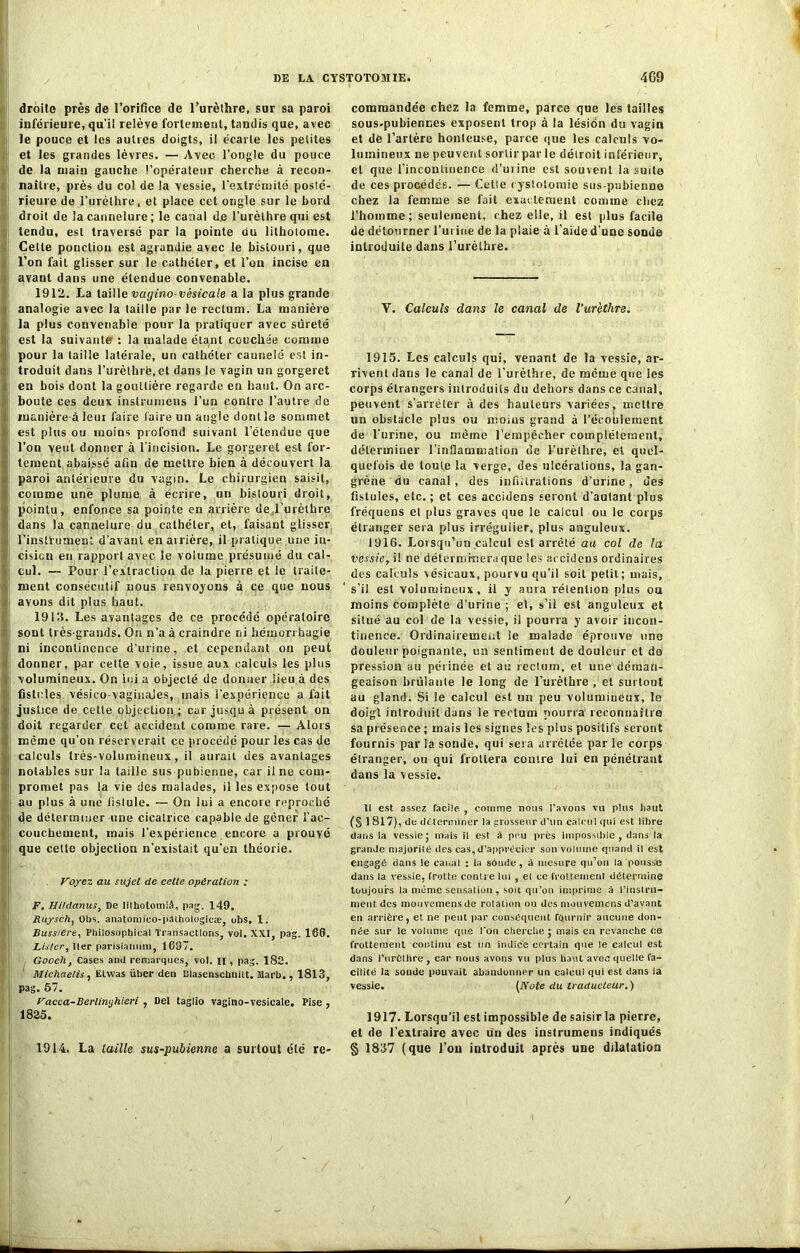 droite près de l’orifice de l’urèthre, sur sa paroi inférieure, qu’il relève fortement, tandis que, avec le pouce et les autres doigts, il écarte les petites et les grandes lèvres. — Avec l’ongle du pouce de la main gauche l’opérateur cherche à recon- naître, près du co! de la vessie, l’extrémité posté- rieure de l'urèthre, et place cet ongle sur le bord i droit de la cannelure; le canal de l’urèthre qui est tendu, est traversé par la pointe du lithotome. Cette ponction est agrandie avec le bistouri, que l’on fait glisser sur le cathéter, et l’on incise en avant dans une étendue convenable. 1912. La taille vagino- vésicale a la plus grande analogie avec la taille par le rectum. La manière la plus convenable pour la pratiquer avec sûreté j est la suivante : la malade étant couchée comme pour la taille latérale, un cathéter caunelé est in- troduit dans l’urèthre, et dans le vagin un gorgeret en bois dont la gouttière regarde en haut. On arc- boute ces deux instrumens l’un contre l’autre de manière-à leur faire faire un angle dont le sommet ! est plus ou moins profond suivant l’étendue que l’on veut donner à l’incision. Le gorgeret est for- tentent abaissé afin de mettre bien à découvert la i| paroi antérieure du vagin. Le chirurgien saisit, comme une plume à écrire, un bistouri droit, |i pointu, enfonce sa pointe en arrière de l'urèthre : dans la cannelure du cathéter, et, faisant glisser l’instrument d’avant en airière, il pratique une in- cision en rapport avec le volume présumé du cal- cul. — Pour l’extraction de la pierre et le traite- ment consécutif nous renvoyons à ce que nous l> avons dit plus haut. 19 KL Les avantages de ce procédé opératoire sont très-grands. On n’a à craindre ni hémorrhagie : ni incontinence d’urine, .et cependant on peut donner, par celte voie, issue aux calculs les plus volumineux. On lui a objecté de donner lieu à des Ij fistules vésico-vagiuajes, mais l’expérience a fait justice de cette objection ; car jusqu à présent on doit regarder cet accident comme rare. — Alors même qu’on réserverait ce procédé pour les cas de calculs très-volumineux, il aurait des avantages notables sur la taille sus pubienne, car il ne com- promet pas la vie des malades, il les expose tout au plus à une fistule. — On lui a encore reproché couchement, mais l’expérience encore a prouvé que cette objection n’existait qu’en théorie. Voyez au sujet de cette opération ; F. Hildanus, De lithotomià, pag. 149. Ruysch, Obs. anatomico-pathologicæ, obs. 1. Bussidre, Pliilosophical Transactions, vol. XXI, pag. 168. Lister, lier parisiaimm, 1697. Gocch, Cases and remarques, vol. u , pag. 182. Michaelis, Ëtwas über den Dlasenschnitt. Jlarb., 1813, pag. 57. Vacca-Berlinyhieri , Del taglio vagino-vesicale. I’ise , 1825. 1914. La taille sus-pubienne a surtout été re- commandée chez la femme, parce que les tailles sous-pubiennes exposent trop à la lésion du vagin et de l’artère honteuse, parce que les calculs vo- lumineux ne peuvent sortir par le détroit inférieur, et que l’incontinence d’urine est souvent la suite de ces procédés. — Cette cystotomie sus-pubienne chez la femme se fait exactement comme chez l’homme; seulement, chez elle, il est plus facile de détourner l’urine de la plaie à l’aide d’une sonde introduite dans l’urèthre. V. Calculs dans le canal de l’ur'ethre. 1915. Les calculs qui, venant de la vessie, ar- rivent dans le canal de l’urèthre, de même que les corps étrangers introduits du dehors dans ce canal, peuvent s'arrêter à des hauteurs variées, mettre un obstacle plus ou moins grand à l'écoulement de l’urine, ou même l’empêcher complètement, déterminer l’inflammation de l’urèthre, et quel- quefois de toute la verge, des ulcérations, la gan- grène du canal, des infiltrations d’urine, des fistules, etc. ; et ces accidens seront d'autant plus fréquens cl [dus graves que le calcul ou le corps étranger sera plus irrégulier, plus anguleux. 1916. Lorsqu’un calcul est arrêté au col de la vessie, ü ne détermrneraque les accidens ordinaires dos calculs vésicaux, pourvu qu’il soit petit; mais, s’il est volumineux, il y aura rétention plus ou moins complète d’urine ; et, s’il est anguleux et situé au col de la vessie, il pourra y avoir incon- tinence. Ordinairement le malade éprouve une douleur poignante, un sentiment de douleur et de pression au périnée et au rectum, et une déman- geaison brûlante le long de l’urèthre , et surtout au gland. Si le calcul est un peu volumineux, le doigt introduit dans le rectum pourra reconnaître sa présence ; mais les signes les plus positifs seront fournis par la sonde, qui sera arrêtée par le corps étranger, ou qui frottera contre lui en pénétrant dans la vessie. Il est assez facile. , comme nous l'avons vu plus haut (S 1 817), de déterminer la grosseur d'un calcul qui est libre dans la vessie; mais il est à peu près impossible, dans la grande majorité des cas,d’apprécier son volume quand il est engagé dans le canal : la sâude, à mesure qu’on la pousse dans la vessie, frotte conu e lui , el ce frottement détermine toujours la meme sensation, soit qu’on imprime à l’instru- ment des mouvemensde rotation ou des motivemens d’avant en arrière, et ne peut par conséquent fournir aucune don- née sur le volume que l'on cherche ; mais en revanche ee frottement continu est un indice certain que le calcul est dans i’urèthre , car nous avons vu plus haut avec quelle fa- cilité la sonde pouvait abandonner un calcul qui est dans la vessie. (Note du traducteur.) 1917. Lorsqu’il est impossible de saisir la pierre, et de l’extraire avec un des instrumeus indiqués § 1837 (que l’ou introduit après une dilatation /