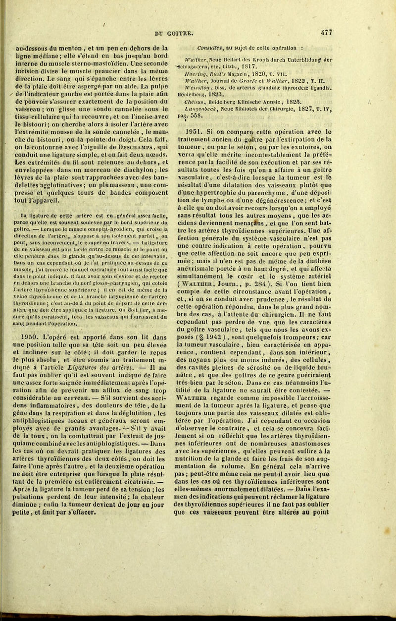 / DU GOITRE. 477 au-dessous du menton , et un peu en dehors de la ligne médiane ; elle s’étend en bas jusqu’au bord interne du muscle sterno-mastoïdien. Une seconde incision divise le muscle peaucier dans la même direction. Le sang qui s'épanche entre les lèvres de la plaie doit être aspergé par un aide. La pulpe ✓ de l’indicateur gauche est portée dans la plaie afin de pouvoir s’assurer exactement de la position du vaisseau ; on glisse une sonde cannelée sous le tissu cellulaire qui la recouvre, et on l’incise avec le bistouri ; on cherche alors à isoler l’artère avec l’extrémité mousse de la sonde cannelée , le man- che du bistouri, ou la pointe du doigt. Cela fait, on la contourne avec l’aiguille de Descbamps , qui conduit une ligature simple, et on fait deux nœuds. Les extrémités du fil sont retenues au dehors, et enveloppées dans un morceau de diachylon; les lèvres de la plaie sont rapprochées avec des ban- delettes agglutinalives ; un plumasseau, une com- presse et quelques tours de bandes composent tout l’appareil. la ligature de cette artère est en général assez facile, parce qu’elle est souvent soulevée par le bord supérieur du goitre. — Lorsque le muscle omoplal-hyoïdien, qui croise la direction de l’artère, s’oppose à spn isolement parfait, ou peut, sans inconvénient, le couper en travers. — La ligature de ce vaisseau est plus facile entre ce muscle et le point où elle pénètre dans la glande qu’au-dessus de cet intervalle. Dans un cas cependant où je l’ai pratiquée au .dessus de ce muscle, j’ai trouvé le manuel opératoire loin aussi facile que dans le point indiqué, il faut avoir soin d’éviler et de rejeter eu dehors une branche du nerf glosso-pharyngien, qui eotoie J’artère thyroïdienne supérieure; il en est de même de la veine thyroïdienne et de la branche laryngienne de Tarière thyroïdienne ; c’est au-delà du point de départ de celte der- nière que doit être appliquée la ligature. Ou doit lier, â me- sure qu'ils paraissent, tous les vaisseaux qui fournissent du sang pendant l’operation. 1950. L’opéré est apporté dans son lit dans une position telle que sa tète soit un peu élevée et inclinée sur le côté; il doit garder le repos le plus absolu , et être soumis au traitement in- diqué à l’article Ligatures des artères. — 11 ne faut pas oublier qu’il est souvent indiqué de faire une assez forte saignée immédiatement après l’opé- ration afin de prévenir un afflux de sang trop considérable au cerveau. — S’il survient des acci- dens inflammatoires, des douleurs de télé , de la gêne dans la respiration et dans la déglutition , les antiphlogistiques locaux et généraux seront em- ployés avec de grands avantages. — S’il y avait de la toux, on la combattrait par l’extrait dejus- quiame combiné avec les anîiphiogistiques. — Dans les cas où on devrait pratiquer les ligatures des artères thyroïdiennes des deux côtés , on doit les faire l’une après l’autre , et la deuxième opération ne doit être entreprise que lorsque la plaie résul- tant de la première est entièrement cicatrisée. — Après la ligature la tumeur perd de sa tension ; les pulsations perdent de leur intensité; la chaleur diminue ; enûu la tumeur devient de jour en jour petite, et finit par 6’effacer. Consultez, au sujet do cette opération : tCalther, INeue Heiiart des Kropfsdurch Unterbtldung der «chlagailern, etc. Lilzb., 1817. Hoering, ftusl's Hagazin, 1820, T. Vit. Wa!Cher, Journal de Graefe et fpatther, 1823, T. II. lVeiss/toij, Uiss. de arleriis glaudulæ thyroïde* ligandis. Heidelberg, 1823. Chenus, Heidelberg Klinische Annale, 1825. Langenbeck, Keue Eiblioteli der Chirurgie, 1827, T. IV, pag. 558. 1951. Si on compare celte opération avec le traitement ancien du goitre par l’extirpation de la tumeur , ou par le séton , ou par les exutoires, on verra qu’elle mérite incontestablement la préfé- rence parla facilité de son exécution et par ses ré- sultats toutes les fois qu’on a affaire à un goitre vasculaiie, c'est-à-dire lorsque la tumeur est le résultat d’une dilatation des vaisseaux plutôt que d’une hypertrophie du parenchyme , d’une déposi- tion de lymphe ou d'une dégénérescence; et c’est à elle qu'on doit avoir recours lorsqu’on a employé sans résultat tous les autres moyens , que les ac- cidens deviennent menaçâns , et que l’on sent bat- tre les artères thyroïdiennes supérieures. Une af- fection générale du système vasculaire n’est pas une contre indication à cette opération, pourvu que cette affection ne soit encore que peu expri- mée ; mais il n’en est pas de même de la diathèse anévrysmale portée à un haut degré, et qui affecte simultanément le cœur et le système artériel ( Y/alther , Journ., p. 284). Si l’on lient bien compte de cette circonstance avant l’opération , et, si on se conduit avec prudence , le résultat de cette opération répondra, dans le plus grand nom- bre des cas, à l’attente du chirurgien. Il ne faut cependant pas perdre de vue que les caractères du goitre vasculaire , tels que nous les avons ex- posés ( § 1942 ) , sont quelquefois trompeurs ; car la tumeur vasculaire , bien caractérisée en appa- rence , contient cependant, dans son intérieur, des noyaux plus ou moins indurés, des cellules, des cavités pleines de sérosité ou de liquide bru- nâtre , et que des goitres de ce genre guériraient très-bien par le séion. Dans ce cas néanmoins l u- tililé de la ligature ne saurait être contestée. — Waltiier regarde comme impossible l’accroisse- ment de la tumeur après la ligature, et pense que toujours une partie des vaisseaux dilatés est obli- térée par l’opération. J’ai cependant eu occasion d’observer lé contraire, et cela se concevra faci- lement si on réfléchit que les artères thyroïdien- nes inférieures ont de nombreuses anastomoses avec les supérieures , qu’elles peuvent suffire à la nutrition de la glande et faire les frais de son aug- mentation de volume. En général cela n’arrive pas ; peut-être même ceia ne peut-il avoir lieu que dans les cas où ces thyroïdiennes inférieures sont elles-mêmes anormalement dilatées.—Dans l’exa- men des indications qui peuvent réclamer la ligature des thyroïdiennes supérieures il ne faut pas oublier que ces vaisseaux peuvent être altérés au point