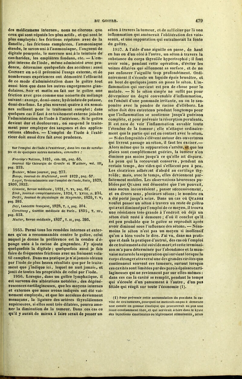 des médicamens internes, nous ne citerons que ceux qui sont réputés les plus actifs , et qui sont le plus employés: les frictions répétées avec de la flanelle, les frictions camphrées, l’ammoniaque étendu, le savon uni à l’ammoniaque, l’onguent de digitale pourprée, le mercure uni à la teinture de' canlharides, les emplâtres fondans, etc. — L'em- ploi interne de l’iode, même administré avec pru- dence, détermine quelquefois des accidens : aussi Coindet en a-t-il préconisé l’usage externe, et de nombreuses expériences ont démontré l'efficacité de ce mode d’administration dans le goitre tout aussi bien que dans les autres engorgemens glan- dulaires. Soir et matin on fait sur le goitre une friction avec gros comme une noisette du mélange suivant: axonge, demi-once; hydriodalede potasse, demi-drachme. Le plus souvent quatre à six semai- nes suffisent pour le traitement complet; dans quelques cas il faut à ce traitement externe joindre l’administration de l’iode à l’intérieur. Si le goitre devient dur et douloureux, on suspend le traite- ment pour employer des sangsues et des applica- cations, chaudes. — L’emploi de l’iode à l’exté- rieur doit aussi être fait avec prudence. Sur l’emploi «le l’iode à l’extérieur, dans les cas de scrofu- les et de quelques autres maladies, consultez : Froriep’s Notizen, 1821, cah. IH, pag. 65. Journal fur Chirurgie de Graefe et Walther, vol. lit, pag. 273. Biehler, Même journal, pag. 277. ISaup, Journal de Hufeland, avril 1822 , pag. 57. Lugol, Trois mémoires sur l’emploi de l’iode, Paris, 1829, 1830,1832. Gimelle, Revue médicale , 1821, T. yi, pag. 81. Zink, Journal complémentaire, 1824, T. XVIII, p. 234. Delflz, Journal de physiologie de Magendie, 1826, T. y, pag. 393. Day, Lancette française, 1828, T. i, pag. 304. Clendinng , Gazette médicale de Paris. 1835, T. lit, pag. 613. Muller, Revue médicale, 1837, T. il, pag. 395. 1955. Parmi tous les remèdes internes et exter- nes qu’on a recommandés contre le goitre, celui auquel je donne la préférence est la cendre d'é- ponge unie à la racine de gingembre. J’y ajoute quelquefois la digitale ; quelquefois aussi je fais faire de fréquentes frictions avec un liniment vola- til camphré. Dans ma pratique je n'ai jamais obtenu pur l’iode de plus beaux résultats que par le traite- ment que j'indique ici, lequel ne nuit jamais, et jouit de toutes les propriétés de celui par l’iode. 1956. Lorsque, dans un goitre lymphatique, il est survenu des altérations notables, des dégéné- rescences cartilagineuses, que les moyens internes et externes que nous avons indiqués ont été vai- nement employés, et que les accidens deviennent menaçans, la ligature des artères thyroïdiennes supérieures, si elles sont très dilatées, pourra ame- ner la diminution de la tumeur. Dans ces cas ce qu’il y aurait de mieux à faire serait de passer un séton à travers la tumeur, et de solliciter par là une inflammation qui amènerait l’oblitération des vais- seaux, et une suppuration qui entraînerait la fonte du goitre. 1957. A l'aide d’une aiguille on passe, de haut en bas ou d’un côté à l’antre, un séton à travers la substance du corps thyroïde hypertrophié ; il faut avoir soin, pendant celte opération, d’éviter les veines dilatées qui sillonnent sa surface, et de ne pas enfoncer l’aiguille trop profondément. Ordi- nairement il s’écoule un liquide épais brunâtre, et au bout de quelques jours on passe le séton. L’in- flammation qui survient est peu de chose pour le malade. — Si le séton simple ne suffit pas pour déterminer un degré convenable d’inflammation, on l'enduit d’une pommade irritante, ou on le sau- poudre avec la poudre de racine d’ellébore. Le séton doit être entretenu pendant longtemps pour que l’inflammation se soutienne jusqu’à guérison complète, et pour prévenir la résorption purulente. Il est rare de voir l’inflammation envahir toute l’étendue de la tumeur; elle n'attaque ordinaire- ment que la partie qui est en contact avec le séton. — Si des fongosités s’élèvent autour des ouvertures qui livrent passage au séton, il faut les exciser.— Alors même que la suppuration s’arrête, et que les plaies sont complètement guéries, la tumeur n’en diminue pas moins jusqu’à ce qu’elle ait disparu. La peau qui la recouvrait conserve , pendant nn certain temps , des rides qui s’effacent peu à peu. Les cicatrices adhérant d'abofd au cartilage thy- roïde; mais, avec le temps, elles deviennent par- faitement mobiles. Les observations heureuses pu- bliées par Quadri ont démontré que l’on pouvait, sans aucun inconvénient, passer successivement, et en divers sens, plusieurs sétons ; le nombre en a été porté jusqu’à seize. Dans un cas où Quadri voulut passer un séton à travers un reste de goitre qui avait diminuépar l'emploi de ce moyen, il trouva une résistance très-grande à l’endroit où déjà un séton était resté à demeure ; d’où il conclut qu’iL est peu probable que le goitre se reproduit après avoir diminué sous l’influence des sétons. — Néan- moins le séton n’est pas un moyen si inoffensif qu’on a bien voulu le dire. J’ai vu, dans ma prati- que et dans la pratique d’autrui, des cas où l’emploi de ce traitement a été suivi de morl;et celle terminai- son m’a paru déterminée par l’abondance et la mau- vaise nalurede la suppuration qui survient lorsque le corps étranger alra versé une des grandes cavités que contiennent souvent ces tumeurs, surtout lorsque ces cavités sont limitées par des parois épaissescarti- lagineuses qui ne reviennent par sur elles-mêmes : dans ces cas la cavité se remplit, pendant le temps qui s’écoule d’un pansement à l'autre, d’un pus fétide qui réagit sur toute l’économie (1). (1) Four prévenir cette accumulation du pus dans la ca- vité de ccstumeurs, pourquoi ne mettrait-onpas à demeure une canule en gomme élastique qui procurerait au pus une issue constamment libre, et qui servirait à faire dans le kyste des injections émollientes ou légèrement stimulantes, selon
