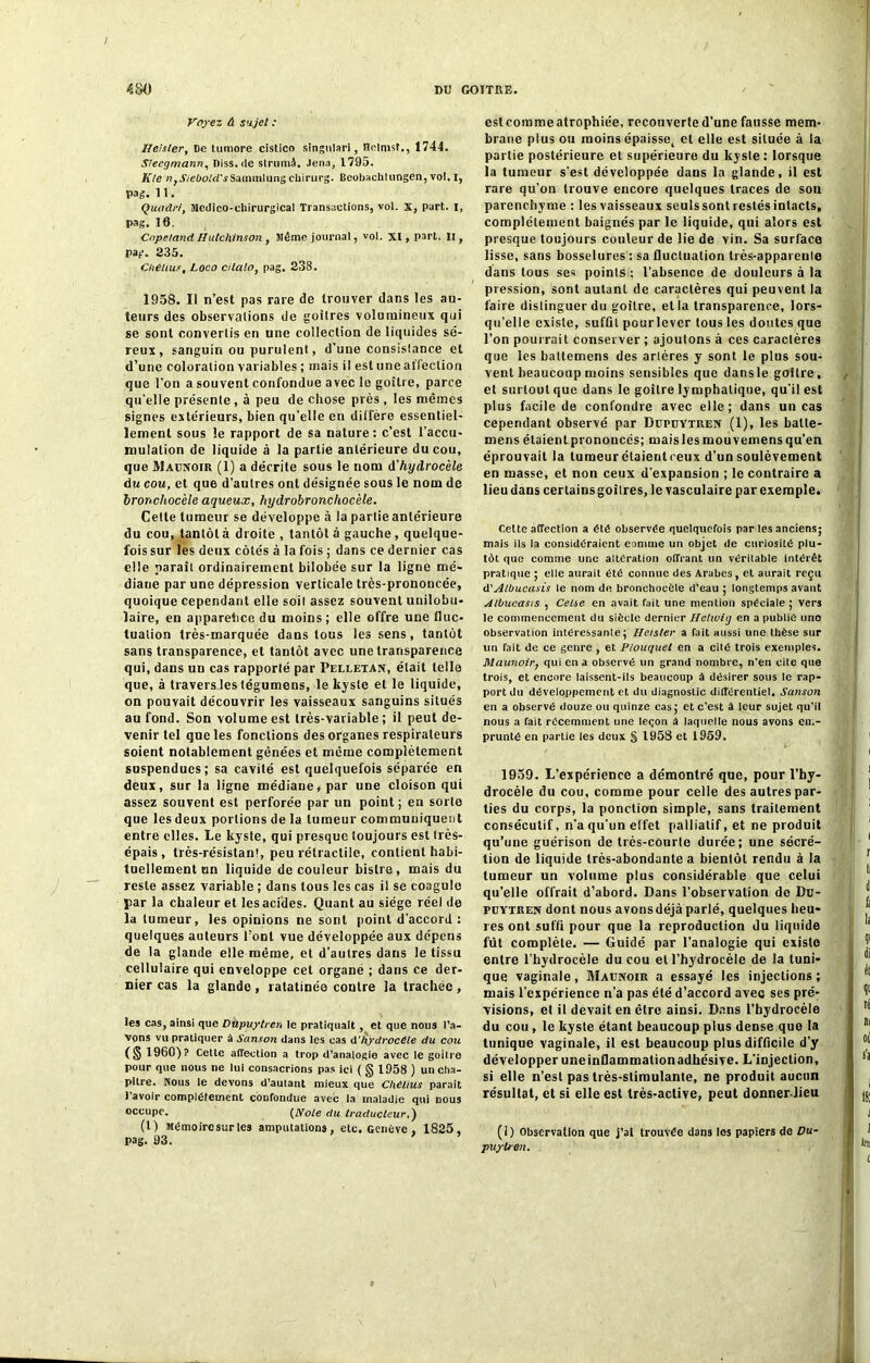 Voyez à sujet : Ileisler, De tumore cistico singulari, ftelmst., 1744. Sleegmann, Diss.de strumô. Jena, 1795. K le n} J'/eDo.'d'jSaininlungchirurg. Beobachtungen, vol. I, Pag. 11. Quadri, Médico-chirurgical Transactions, vol. x, part. I, pag. 16. Cnpe/and Hutchinson , Même journal, vol. XI, part. Il, pag. 235. CMliut, Loco cilalo, pag. 238. 1958. Il n’est pas rare de trouver dans les au- teurs des observalions de goitres volumineux qui se sont convertis en une collection de liquides sé- reux , sanguin ou purulent, d’une consistance et d’une coloration variables ; mais il est une affection que l’on a souvent confondue avec le goitre, parce qu’elle présente, à peu de chose près, les mêmes signes extérieurs, bien qu’elle en diffère essentiel- lement sous le rapport de sa nature: c’est l'accu- mulation de liquide à la partie antérieure du cou, que Maunoir (1) a décrite sous le nom d'hydrocèle du cou, et que d’autres ont désignée sous le nom de bronchocèle aqueux, hydrobronchocèle. Celte tumeur se développe à la partie antérieure du cou, tantôt à droite , tantôt à gauche, quelque- fois sur les deux côtés à la fois ; dans ce dernier cas elle paraît ordinairement bilobée sur la ligne mé- diane par une dépression verticale très-prononcée, quoique cependant elle soit assez souvent unilobu- laire, en apparence du moins; elle offre une fluc- tuation très-marquée dans tous les sens, tantôt sans transparence, et tantôt avec une transparence qui, dans un cas rapporté par Pelletan, était telle que, à travers les tégumens, le kyste et le liquide, on pouvait découvrir les vaisseaux sanguins situés au fond. Son volume est très-variable; il peut de- venir tel que les fonctions des organes respirateurs soient notablement gênées et même complètement suspendues; sa cavité est quelquefois séparée en deux, sur la ligne médiane, par une cloison qui assez souvent est perforée par un point; en sorte que les deux portions de la tumeur communiquent entre elles. Le kyste, qui presque toujours est très- épais , très-résistant, peu rétractile, contient habi- tuellement un liquide de couleur bistre, mais du reste assez variable ; dans tous les cas il se coagule par la chaleur et les acides. Quant au siège réel de la tumeur, les opinions ne sont point d’accord : quelques auteurs l’ont vue développée aux dépens de la glande elle même, et d’autres dans le tissu cellulaire qui enveloppe cet organe ; dans ce der- nier cas la glande, ratatinée contre la trachée, les cas, ainsi que Dûpuylren le pratiquait , et que nous l’a- Vons vu pratiquer à Sanson dans les cas d’ hydrocèle du cou (S I960)? Cette affection a trop d’analogie avec le goitre pour que nous ne lui consacrions pas ici ( g 1958 ) un cha- pitre. Nous le devons d’autant mieux que Chélius parait 1 avoir complètement confondue avec la maladie qui nous occupe. (Noie du traducteur,) (l) Mêmoircsurles amputations, etc. Genève , 1825, pag. 93. estcommeatrophiée, recouverte d’une fausse mem- brane plus ou moins épaissel et elle est située à la partie postérieure et supérieure du kyste : lorsque la tumeur s'est développée dans la glande, il est rare qu’on trouve encore quelques traces de sou parenchyme : les vaisseaux seuls sont restés intacts, complètement baignés par le liquide, qui alors est presque toujours couleur de lie de vin. Sa surface lisse, sans bosselures : sa fluctuation très-appai eule dans tous ses points ; l’absence de douleurs à la pression, sont autant de caractères qui peuvent la faire distinguer du goitre, et la transparence, lors- qu’elle existe, sufûl pourlever tous les doutes que l’on pourrait conserver ; ajoutons à ces caractères que les battemens des artères y sont le plus sou- vent beaucoup moins sensibles que dansle goitre, et surtout que dans le goitre lymphatique, qu'il est plus facile de confondre avec elle; dans un cas cependant observé par Bupuytren (1), les balle- mens étaient prononcés; mais les mouvemens qu’en éprouvait la tumeur étaientreux d’un soulèvement en masse, et non ceux d’expansion ; le contraire a lieu dans certainsgoîtres, le vasculaire par exemple. Celte affection a été observée quelquefois par les anciens; mais ils la considéraient eamme un objet de curiosité plu- tôt que comme une altération offrant un véritable intérêt pratique ; elle aurait été connue des Arabes, et aurait reçu d'Albucasis le nom de bronchocèle d’eau ; longtemps avant Albucasis , Cetse en avait fait une mention spéciale ; vers le commencement du siècle dernier Hchviij en a publié une observation intéressante; Hcisler a fait aussi une thèse sur un fait de ce genre , et PLouquet en a cité trois exemples. Maunoir, qui en a observé un grand nombre, n’en cite que trois, et encore laissent-ils beaucoup à désirer sous le rap- port du développement et du diagnostic différentiel. Sanson en a observé douze ou quinze cas; et c’est à leur sujet qu’il nous a fait récemment une leçon A laquelle nous avons em- prunté en partie les deux § 1958 et 1959. 1059. L’expérience a démontré que, pour l’hy- drocèle du cou, comme pour celle des autres par- ties du corps, la ponction simple, sans traitement consécutif, n'a qu'un effet palliatif, et ne produit qu’une guérison de très-courte durée; une sécré- tion de liquide très-abondante a bientôt rendu à la tumeur un volume plus considérable que celui qu’elle offrait d’abord. Dans l’observation de Du- puytren dont nous avons déjà parlé, quelques heu- res ont suffl pour que la reproduction du liquide fût complète. — Guidé par l’analogie qui existe entre l’hydrocèle du cou et l’hydrocèle de la tuni- que vaginale, Maunoir a essayé les injections; mais l’expérience n’a pas été d’accord avec ses pré- visions, et il devait en être ainsi. Dans l’hydrocèle du cou, le kyste étant beaucoup plus deDse que la tunique vaginale, il est beaucoup plus difficile d’y développer uneinflammationadhésive. L'injection, si elle n’est pas très-stimulante, ne produit aucun résultat, et si elle est très-active, peut donner lieu (1) Observation que j’ai trouvée dans les papiers de Du- puyben.