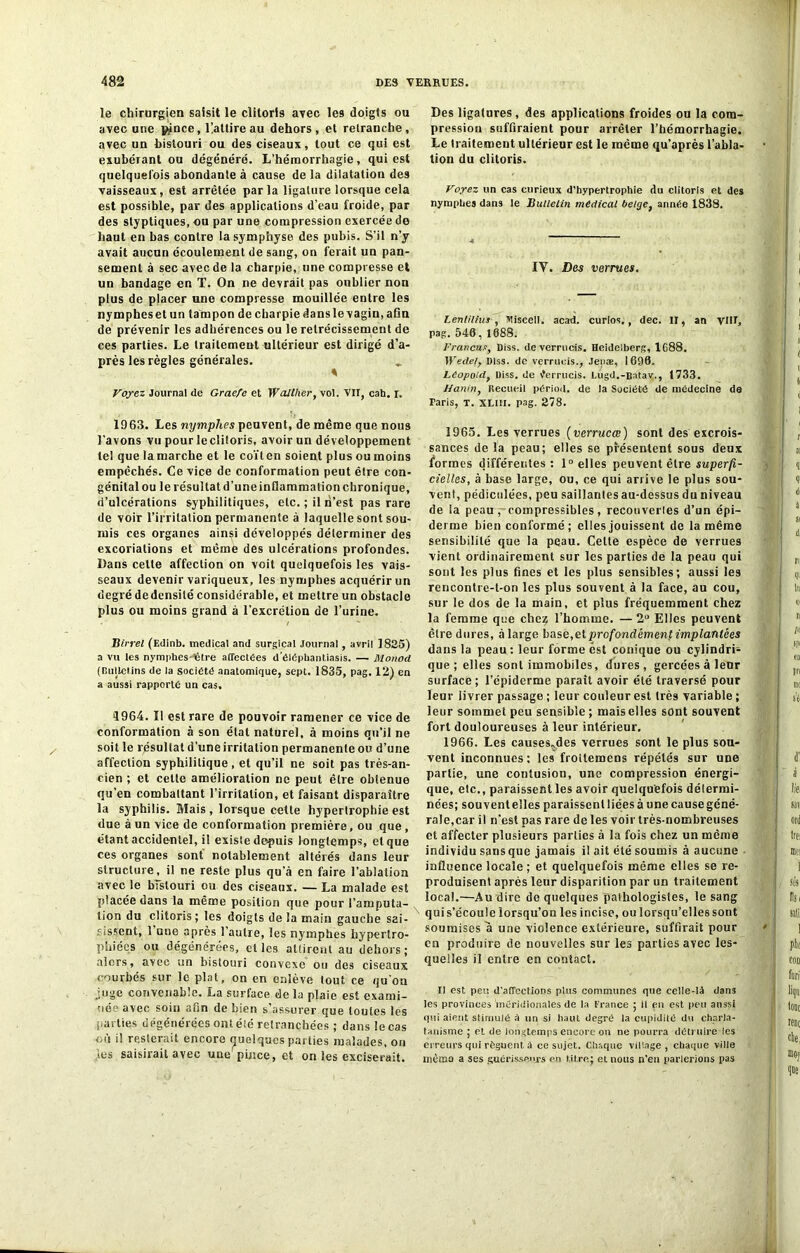 le chirurgien saisit le clitoris avec les doigls ou avec une pince, Üatlireau dehors, et retranche, avec un bistouri ou des ciseaux, tout ce qui est exubérant ou dégénéré. L’hémorrhagie, qui est quelquefois abondante à cause de la dilatation des vaisseaux, est arrêtée parla ligature lorsque cela est possible, par des applications d’eau froide, par des styptiques, ou par une compression exercée de haut en bas contre la symphyse des pubis. S’il n’y avait aucun écoulement de sang, on ferait un pan- sement à sec avec de la charpie, une compresse et un bandage en T. On ne devrait pas oublier non plus de placer une compresse mouillée entre les nympheset un tampon de charpie dansle vagin, afin de prévenir les adhérences ou le rétrécissement de ces parties. Le traitement ultérieur est dirigé d’a- près les règles générales. * Voyez Journal de Graefe et WaJlher, vol. VII, cab. I. 1963. Les nymphes peuvent, de même que nous l'avons vu pour le clitoris, avoir un développement tel que la marche et le coït en soient plus ou moins empêchés. Ce vice de conformation peut être con- génital ou le résultat d’une inflammation chronique, d’ulcérations syphilitiques, etc. ; il n’est pas rare de voir l’irritation permanente à laquelle sont sou- mis ces organes ainsi développés déterminer des excoriations et même des ulcérations profondes. Dans celle affection on voit quelquefois les vais- seaux devenir variqueux, les nymphes acquérir un degré dedensité considérable, et mettre un obstacle plus ou moins grand à l’excrétion de l’urine. / Birrel (Edinb. medical and surgical Journal, avril 1825) a vu tes nymphes-être affectées d’éléphantiasis. — Monod (Bulletins de la société anatomique, sept. 1835, pag. 12) en a aussi rapporte un cas. 4964. Il est rare de pouvoir ramener ce vice de conformation à son état naturel, â moins qu’il ne soit le résultat d’une irritation permanente ou d’une affection syphilitique, et qu’il ne soit pas très-an- cien ; et cette amélioration ne peut être obtenue qu’en combattant l’irritation, et faisant disparaître la syphilis. Mais, lorsque cette hypertrophie est due à un vice de conformation première, ou que , étant accidentel, il existe depuis longtemps, et que ces organes sont notablement altérés dans leur structure, il ne reste plus qu’à en faire l’ablation avec le bistouri ou des ciseaux. — La malade est placée dans la même position que pour l’amputa- tion du clitoris ; les doigts de la main gauche sai- sissent, 1 nue après l’autre, les nymphes hypertro- phiées ou dégénérées, et les attirent au dehors; alors, avec un bistouri convexe ou des ciseaux courbés sur le plat, on en enlève tout ce qu'ou Uige convenable. La surface delà plaie est exami- née avec soin afin de bien s’assurer que toutes les ■arties dégénérées ont été retranchées ; dans le cas où il resterait encore quelques parties malades, on les saisirait avec une pince, et on les exciserait. Des ligatures, des applications froides ou la com- pression suffiraient pour arrêter l’hémorrhagie. Le traitement ultérieur est le même qu’après l’abla- tion du clitoris. Voyez un cas curieux d’hypertrophie du clitoris et des nymphes dans le Bulletin médical belge, année 1838. IY. Des verrues. Lentilius -, Miscell. acad. curlos,, dec. II, an VIH, pag. 540, 1088. Francus, Diss. de verrucis. Heidelberg, 1688. Wede/y Diss. de verrucis., Jepae, 1090. Léopold, Diss. de Verrucis. Lugd.-Batav., 1733. Hanin, Recueil périod. de la Société de médecine de Taris, T. XLill. pag. 278. 1965. Les verrues (verrucœ) sont des excrois- sances de la peau; elles se présentent sous deux formes différentes: 1° elles peuvent être superfi- cielles, à base large, ou, ce qui arrive le plus sou- vent, pédiculées, peu saillantes au-dessus du niveau de ia peau , compressibles, recouvertes d’un épi- derme bien conformé ; elles jouissent de la même sensibilité que la peau. Celte espèce de verrues vient ordinairement sur les parties de la peau qui sont les plus fines et les plus sensibles; aussi les reucontre-t-on les plus souvent à la face, au cou, sur le dos de la main, et plus fréquemment chez la femme que chez l’homme. — 2° Elles peuvent être dures, à large base,et profondément implantées dans la peau: leur forme est conique ou cylindri- que; elles sont immobiles, dures, gercées à leur surface; l’épiderme paraît avoir été traversé pour leur livrer passage ; leur couleur est très variable ; leur sommet peu sensible; mais elles sont souvent fort douloureuses à leur intérieur. 1966. Les causes,des verrues sont le plus sou- vent inconnues: les froitemens répétés sur une partie, une contusion, une compression énergi- que, etc., paraissent les avoir quelquefois détermi- nées; souvent elles paraissent liées à une cause géné- rale,car il n'est pas rare de les voir très-nombreuses et affecter plusieurs parties à la fois chez un même individu sans que jamais il ait été soumis à aucune influence locale ; et quelquefois même elles se re- produisent après leur disparition par un traitement local.—Au dire de quelques pathologistes, le sang qui s’écoule lorsqu’on les incise, ou lorsqu’elles sont soumises a une violence extérieure, suffirait pour en produire de nouvelles sur les parties avec les- quelles il entre en contact. Il est peu «l’affections plus communes que celle-là dans les provinces méridionales de la France ; il en est peu anssi qui aient stimulé à un si haut degré la cupidité du charla- tanisme ; et de longtemps encore ou ne pourra détruire les erreurs qui régnent à ce sujet. Chaque village, chaque ville mémo a ses guérisseurs en titre; et nous n’en parlerions pas