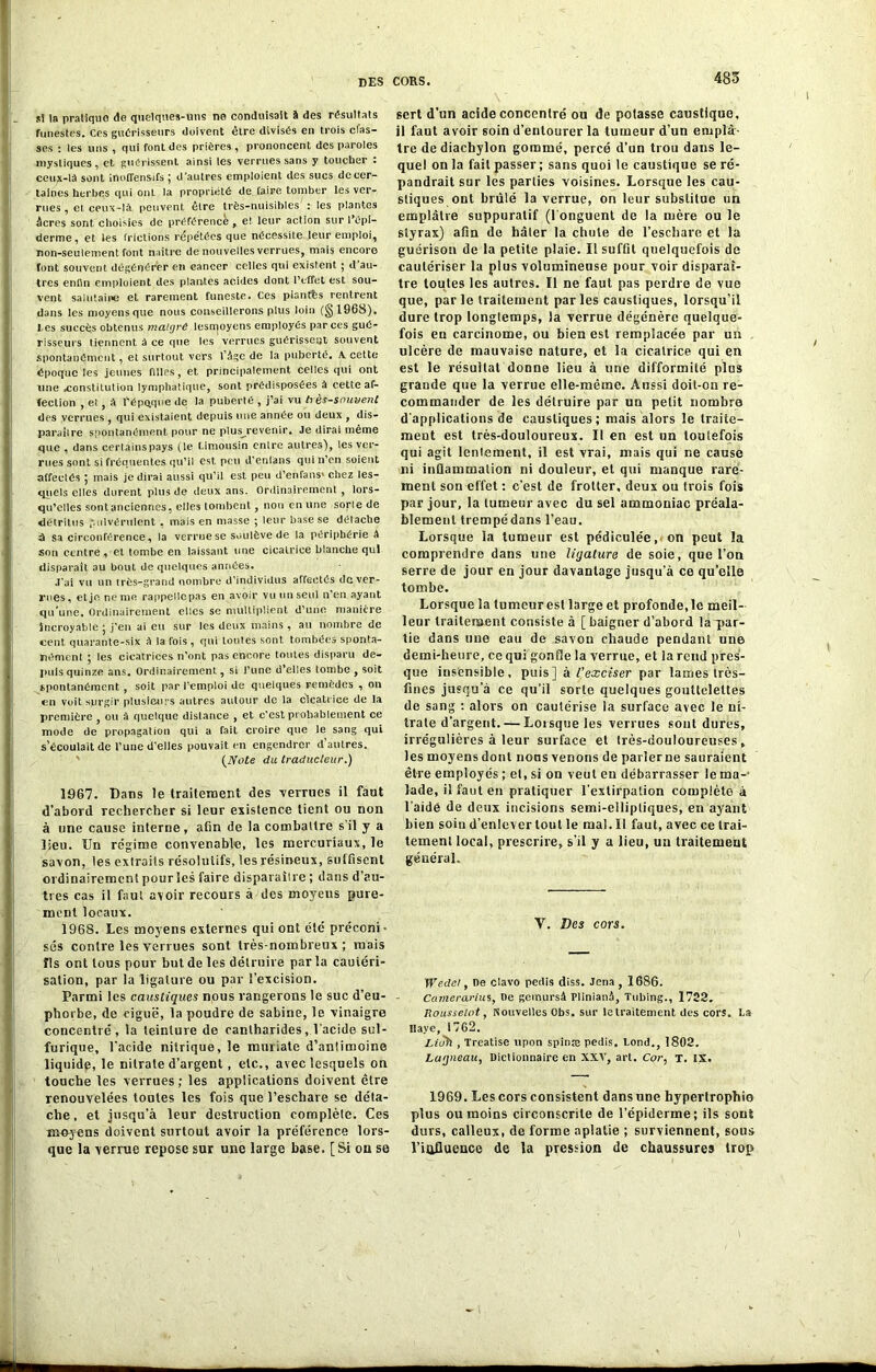 485 s! la pratique de quelques-uns ne conduisait à des résultats funestes. Ces guérisseurs doivent être divisés en trois cfas- ses : les uns , qui font des prières, prononcent des paroles mystiques, et guérissent ainsi les verrues sans y toucher : ceux-là sont inoffensifs ; d’autres emploient des sucs de cer- taines herbes qui ont la propriété de faire tomber les ver- rues , et ceux-là. peuvent être très-nuisibles : les plantes âcres sont choisies de préférence , eî leur action sur l'épi- derme, et les frictions répétées que nécessite leur emploi, non-seulement font naître de nouvelles verrues, mais encore font souvent dégénérer en cancer celles qui existent ; d’au- tres enfin emploient des plantes acides dont l’effet est sou- vent salutaire et rarement funeste. Ces pisntbs rentrent dans les moyens que nous conseillerons plus loin (§1968). les succès obtenus malgré lesn}oyens employés par ces gué- risseurs tiennent à ce que les verrues guérissent souvent spontanément, et surtout vers lâgc de la puberté. A cette époque les jeunes filles, et principalement celles qui ont une .constitution lymphatique, sont prédisposées à cette af- fection , et, à répQque de la puberté , j’ai vu h ès-souvent des verrues , qui existaient depuis une année ou deux , dis- parailre spontanément pour ne plus^revenir. Je dirai même que , dans certainspays (le Limousin entre autres), les ver- rues sont si fréquentes qu’il est peu d'enlans qui n’en soient affectés 5 mais je dirai aussi qu’il est peu d’en fans' chez les- quels elles durent plus de deux ans. Ordinairement, lors- qu’elles sont anciennes, elles tombent, non en une sorle de détritus pulvérulent , mais en masse ; leur base se détache à sa circonférence, la verrue se soulève de la périphérie à son centre, et tombe en laissant une cicatrice blanche qui disparaît au bout de quelques années. J'ai vu un très-grand nombre d'individus affectés de ver- nies, et je ne me rappelle pas en avoir vu un seul n'en ayant qu'une. Ordinairement elles se multiplient d’une manière Incroyable ; j'en ai eu sur les deux mains , au nombre de cent quarante-six à la fois , qui toutes sont tombées sponta- nément 5 les cicatrices n'ont pas encore toutes disparu de- puis quinze ans. Ordinairement, si l’une d’elles tombe , soit spontanément , soit par l’emploi de quelques remèdes , on en voit surgir plusieurs autres autour de la cicatrice de la première , ou à quelque distance , et c'est probablement ce mode de propagation qui a fait croire que le sang qui s’écoulait de l’une d'elles pouvait en engendrer d autres. {Note du traducteur.) 1967. Dans le traitement des verrues il faut d’abord rechercher si leur existence tient ou non à une cause interne, afin de la combattre s’il y a lieu. Un régime convenable, les mercuriaux, le savon, les extraits résolutifs, les résineux, suffisent ordinairement pour les faire disparaître ; dans d’au- tres cas il faut avoir recours à des moyeus pure- ment locaux. 1968. Les moyens externes qui ont été préconi • ses contre les verrues sont très-nombreux; mais fis ont tous pour but de les détruire par la cautéri- sation, par la ligature ou par l’excision. Parmi les caustiques nous rangerons le suc d’eu- phorbe, de ciguë, la poudre de Sabine, le vinaigre concentré, la teinture de cantharides, l’acide sul- furique, l’acide nitrique, le muriate d’anümoine liquide, le nitrate d’argent, etc., avec lesquels on touche les verrues ; les applications doivent être renouvelées toutes les fois que l’eschare se déta- che, et jusqu’à leur destruction complète. Ces moyens doivent surtout avoir la préférence lors- que la verrue repose sur une large base. [Si on se sert d’un acide concentré ou de potasse caustique, il faut avoir soin d’entourer la tumeur d’un emplâ- tre dediachylon gommé, percé d’un trou dans le- quel on la fait passer ; sans quoi le caustique se ré- pandrait sur les parties voisines. Lorsque les cau- stiques ont brûlé la verrue, on leur substitue un emplâtre suppuratif (l onguent de la mère ou le styrax) afin de hâter la chute de l’eschare et la guérison de la petite plaie. Il suffit quelquefois de cautériser la plus volumineuse pour voir disparaî- tre toutes les autres. Il ne faut pas perdre de vue que, par le traitement par les caustiques, lorsqu’il dure trop longtemps, la verrue dégénère quelque- fois en carcinome, ou bien est remplacée par un ulcère de mauvaise nature, et la cicatrice qui en est le résuilat donne lieu à une difformité plus graude que la verrue elle-même. Aussi doit-on re- commander de les détruire par un petit nombre d'applications de caustiques; mais alors le traite- ment est très-douloureux. Il en est un toutefois qui agit lentement, il est vrai, mais qui ne cause ni inflammation ni douleur, et qui manque rare- ment son effet : c’est de frotter, deux ou trois fois par jour, la tumeur avec du sel ammoniac préala- blement trempédans l’eau. Lorsque la tumeur est pédiculée, on peut la comprendre dans une ligature de soie, que l’on serre de jour en jour davantage jusqu’à ce qu’elle tombe. Lorsque la tumeur est large et profonde, le meil- leur traitement consiste à [ baigner d’abord la ~par- tie dans une eau de savon chaude pendant une demi-heure, ce qui gonfle la verrue, et la rend pres- que insensible, puis] à l’exciser par lames très- fines jusqu a ce qu’il sorte quelques gouttelettes de sang : alors on cautérise la surface avec le ni- trate d’argent. — Lorsque les verrues sont dures, irrégulières à leur surface et (rès-douloureuses, les moyens dont nous venons de parler ne sauraient être employés ; et, si on veut eu débarrasser le ma-1 îade, il faut en pratiquer l’extirpation complète à l’aide de deux incisions semi-elliptiques, en ayant bien soiu d’enlever tout le mal. Il faut, avec ce trai- tement local, prescrire, s’il y a lieu, un traitement générai. V. Des cors. Wedel, oe clavo pedis diss. Jena , 1686. Camerarius, De gemursâ PlinianA, Tubing., 1722. Rousselet, Nouvelles Obs. sur le traitement îles cors. La Ilaye, 1762. Litjfi , Treatise upon spinæ pedis. Lond., 1802. Lagneau, Dictionnaire en XXV, art. Cor, T. IX. 1969. Les cors consistent dans une hypertrophio plus ou moins circonscrite de l’épiderme; ils sont durs, calleux, de forme aplatie ; surviennent, sous l’iofluence de la pression de chaussures trop